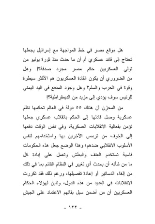 ‫ﻫل ﻤﻭﻗﻊ ﻤﺼﺭ ﻓﻲ ﺨﻁ ﺍﻟﻤﻭﺍﺠﻬﺔ ﻤﻊ ﺇﺴﺭﺍﺌﻴل ﻴﺠﻌﻠﻬﺎ‬
‫ﺘﺤﺘﺎﺝ ﺇﻟﻰ ﻗﺎﺌﺩ ﻋﺴﻜﺭﻱ ﺃﻡ ﺃﻥ ﻤﺎ ﺤﺩﺙ ﻤﻨﺫ ﺜﻭﺭﺓ ﻴﻭﻟﻴﻭ ﻤﻥ‬
‫ﺘﻭﻟﻲ ﺍﻟﻌﺴﻜﺭﻴﻴﻥ ﺤﻜﻡ ﻤﺼﺭ ﻤﺠﺭﺩ ﺼﺩﻓﺔ؟! ﻭﻫل‬
‫ﻤﻥ ﺍﻟﻀﺭﻭﺭﻱ ﺃﻥ ﻴﻜﻭﻥ ﺍﻟﻘﺎﺩﺓ ﺍﻟﻌﺴﻜﺭﻴﻭﻥ ﻫﻡ ﺍﻷﻜﺜﺭ ﺴﻴﻁﺭﺓ‬
‫ﻭﻗﻭﺓ ﻓﻲ ﺍﻟﺤﺭﺏ ﻭﺍﻟﺴﻠﻡ؟ ﻭﻫل ﻭﺠﻭﺩ ﺍﻟﻤﺩﻓﻊ ﻓﻲ ﺍﻟﻴﺩ ﺍﻟﻴﻤﻨﻰ‬
           ‫ﻟﻠﺭﺌﻴﺱ ﺴﻭﻑ ﻴﺅﺩﻱ ﺇﻟﻰ ﻤﺯﻴﺩ ﻤﻥ ﺍﻟﺩﻴﻤﻘﺭﺍﻁﻴﺔ؟!‬
‫ﻤﻥ ﺍﻟﻤﺤﺯﻥ ﺃﻥ ﻫﻨﺎﻙ ٥٥ ﺩﻭﻟﺔ ﻓﻲ ﺍﻟﻌﺎﻟﻡ ﺘﺤﻜﻤﻬﺎ ﻨﻅﻡ‬
‫ﻋﺴﻜﺭﻴﺔ ﻭﺼل ﻗﺎﺩﺘﻬﺎ ﺇﻟﻰ ﺍﻟﺤﻜﻡ ﺒﺎﻨﻘﻼﺏ ﻋﺴﻜﺭﻱ ﺠﻌﻠﻬﺎ‬
‫ﺘﺅﻤﻥ ﺒﻔﻌﺎﻟﻴﺔ ﺍﻻﻨﻘﻼﺒﺎﺕ ﺍﻟﻌﺴﻜﺭﻴﺔ، ﻭﻓﻲ ﻨﻔﺱ ﺍﻟﻭﻗﺕ ﺩﻓﻌﻬﺎ‬
‫ﺇﻟﻰ ﺍﻟﺨﻭﻑ ﻤﻥ ﺘﺭﺒﺹ ﺍﻵﺨﺭﻴﻥ ﺒﻬﺎ ﻭﺍﺴﺘﺨﺩﺍﻤﻬﻡ ﻟﻨﻔﺱ‬
‫ﺍﻷﺴﻠﻭﺏ ﺍﻻﻨﻘﻼﺒﻲ ﻀﺩﻫﻡ؛ ﻭﻫﺫﺍ ﺍﻟﻭﻀﻊ ﺠﻌل ﻫﺫﻩ ﺍﻟﺤﻜﻭﻤﺎﺕ‬
‫ﻗﺎﺴﻴﺔ ﺘﺴﺘﺨﺩﻡ ﺍﻟﻌﻨﻑ ﻭﺍﻟﺒﻁﺵ ﻭﺘﻌﻤل ﻋﻠﻰ ﺇﺒﺎﺩﺓ ﻜل‬
‫ﻤﺎ ﻤﻥ ﺸﺄﻨﻪ ﺃﻥ ﻴﺤﺩﺙ ﺃﻱ ﺘﻐﻴﻴﺭ ﻓﻲ ﺍﻟﻨﻅﺎﻡ ﺍﻟﻘﺎﺌﻡ ﺒﻤﺎ ﻓﻲ ﺫﻟﻙ‬
‫ﻤﻥ ﺇﻟﻐﺎﺀ ﺍﻟﺩﺴﺎﺘﻴﺭ ﺃﻭ ﺇﻋﺎﺩﺓ ﺘﻔﺼﻴﻠﻬﺎ، ﻭﺭﻏﻡ ﺫﻟﻙ ﻓﻘﺩ ﺘﻜﺭﺭﺕ‬
‫ﺍﻻﻨﻘﻼﺒﺎﺕ ﻓﻲ ﺍﻟﻌﺩﻴﺩ ﻤﻥ ﻫﺫﻩ ﺍﻟﺩﻭل، ﻭﺘﺒﻴﻥ ﻟﻬﺅﻻﺀ ﺍﻟﺤﻜﺎﻡ‬
‫ﺍﻟﻌﺴﻜﺭﻴﻴﻥ ﺃﻥ ﻤﻥ ﺃﻀﻤﻥ ﺴﺒل ﺒﻘﺎﺌﻬﻡ ﺍﻻﻋﺘﻤﺎﺩ ﻋﻠﻰ ﺍﻟﺠﻴﺵ‬

                    ‫- ٢٢١ -‬
 