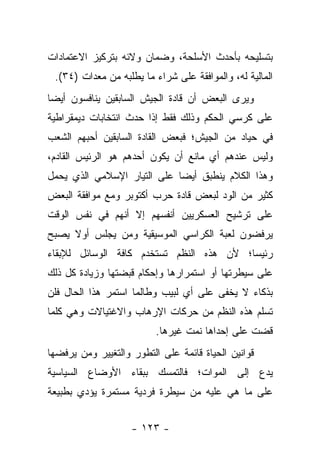 ‫ﺒﺘﺴﻠﻴﺤﻪ ﺒﺄﺤﺩﺙ ﺍﻷﺴﻠﺤﺔ، ﻭﻀﻤﺎﻥ ﻭﻻﺌﻪ ﺒﺘﺭﻜﻴﺯ ﺍﻻﻋﺘﻤﺎﺩﺍﺕ‬
 ‫ﺍﻟﻤﺎﻟﻴﺔ ﻟﻪ، ﻭﺍﻟﻤﻭﺍﻓﻘﺔ ﻋﻠﻰ ﺸﺭﺍﺀ ﻤﺎ ﻴﻁﻠﺒﻪ ﻤﻥ ﻤﻌﺩﺍﺕ )٤٣(.‬
‫ﻭﻴﺭﻯ ﺍﻟﺒﻌﺽ ﺃﻥ ﻗﺎﺩﺓ ﺍﻟﺠﻴﺵ ﺍﻟﺴﺎﺒﻘﻴﻥ ﻴﻨﺎﻓﺴﻭﻥ ﺃﻴ ‪‬ﺎ‬
 ‫ﻀ‬
‫ﻋﻠﻰ ﻜﺭﺴﻲ ﺍﻟﺤﻜﻡ ﻭﺫﻟﻙ ﻓﻘﻁ ﺇﺫﺍ ﺤﺩﺙ ﺍﻨﺘﺨﺎﺒﺎﺕ ﺩﻴﻤﻘﺭﺍﻁﻴﺔ‬
‫ﻓﻲ ﺤﻴﺎﺩ ﻤﻥ ﺍﻟﺠﻴﺵ؛ ﻓﺒﻌﺽ ﺍﻟﻘﺎﺩﺓ ﺍﻟﺴﺎﺒﻘﻴﻥ ﺃﺤﺒﻬﻡ ﺍﻟﺸﻌﺏ‬
‫ﻭﻟﻴﺱ ﻋﻨﺩﻫﻡ ﺃﻱ ﻤﺎﻨﻊ ﺃﻥ ﻴﻜﻭﻥ ﺃﺤﺩﻫﻡ ﻫﻭ ﺍﻟﺭﺌﻴﺱ ﺍﻟﻘﺎﺩﻡ،‬
‫ﻭﻫﺫﺍ ﺍﻟﻜﻼﻡ ﻴﻨﻁﺒﻕ ﺃﻴ ‪‬ﺎ ﻋﻠﻰ ﺍﻟﺘﻴﺎﺭ ﺍﻹﺴﻼﻤﻲ ﺍﻟﺫﻱ ﻴﺤﻤل‬
                             ‫ﻀ‬
‫ﻜﺜﻴﺭ ﻤﻥ ﺍﻟﻭﺩ ﻟﺒﻌﺽ ﻗﺎﺩﺓ ﺤﺭﺏ ﺃﻜﺘﻭﺒﺭ ﻭﻤﻊ ﻤﻭﺍﻓﻘﺔ ﺍﻟﺒﻌﺽ‬
‫ﻋﻠﻰ ﺘﺭﺸﻴﺢ ﺍﻟﻌﺴﻜﺭﻴﻴﻥ ﺃﻨﻔﺴﻬﻡ ﺇﻻ ﺃﻨﻬﻡ ﻓﻲ ﻨﻔﺱ ﺍﻟﻭﻗﺕ‬
‫ﻴﺭﻓﻀﻭﻥ ﻟﻌﺒﺔ ﺍﻟﻜﺭﺍﺴﻲ ﺍﻟﻤﻭﺴﻴﻘﻴﺔ ﻭﻤﻥ ﻴﺠﻠﺱ ﺃﻭﻻ ﻴﺼﺒﺢ‬
     ‫ﹰ‬        ‫‪‬‬
‫ﺭﺌﻴﺴﺎ؛ ﻷﻥ ﻫﺫﻩ ﺍﻟﻨﻅﻡ ﺘﺴﺘﺨﺩﻡ ﻜﺎﻓﺔ ﺍﻟﻭﺴﺎﺌل ﻟﻺﺒﻘﺎﺀ‬
                                          ‫‪‬‬
‫ﻋﻠﻰ ﺴﻴﻁﺭﺘﻬﺎ ﺃﻭ ﺍﺴﺘﻤﺭﺍﺭﻫﺎ ﻭﺇﺤﻜﺎﻡ ﻗﺒﻀﺘﻬﺎ ﻭﺯﻴﺎﺩﺓ ﻜل ﺫﻟﻙ‬
‫ﺒﺫﻜﺎﺀ ﻻ ﻴﺨﻔﻰ ﻋﻠﻰ ﺃﻱ ﻟﺒﻴﺏ ﻭﻁﺎﻟﻤﺎ ﺍﺴﺘﻤﺭ ﻫﺫﺍ ﺍﻟﺤﺎل ﻓﻠﻥ‬
‫ﺘﺴﻠﻡ ﻫﺫﻩ ﺍﻟﻨﻅﻡ ﻤﻥ ﺤﺭﻜﺎﺕ ﺍﻹﺭﻫﺎﺏ ﻭﺍﻻﻏﺘﻴﺎﻻﺕ ﻭﻫﻲ ﻜﻠﻤﺎ‬
                          ‫ﻗﻀﺕ ﻋﻠﻰ ﺇﺤﺩﺍﻫﺎ ﻨﻤﺕ ﻏﻴﺭﻫﺎ.‬
‫ﻗﻭﺍﻨﻴﻥ ﺍﻟﺤﻴﺎﺓ ﻗﺎﺌﻤﺔ ﻋﻠﻰ ﺍﻟﺘﻁﻭﺭ ﻭﺍﻟﺘﻐﻴﻴﺭ ﻭﻤﻥ ﻴﺭﻓﻀﻬﺎ‬
       ‫‪‬‬
‫ﻴﺩﻉ ﺇﻟﻰ ﺍﻟﻤﻭﺍﺕ؛ ﻓﺎﻟﺘﻤﺴﻙ ﺒﺒﻘﺎﺀ ﺍﻷﻭﻀﺎﻉ ﺍﻟﺴﻴﺎﺴﻴﺔ‬
                                          ‫‪‬‬
‫ﻋﻠﻰ ﻤﺎ ﻫﻲ ﻋﻠﻴﻪ ﻤﻥ ﺴﻴﻁﺭﺓ ﻓﺭﺩﻴﺔ ﻤﺴﺘﻤﺭﺓ ﻴﺅﺩﻱ ﺒﻁﺒﻴﻌﺔ‬


                    ‫- ٣٢١ -‬
 