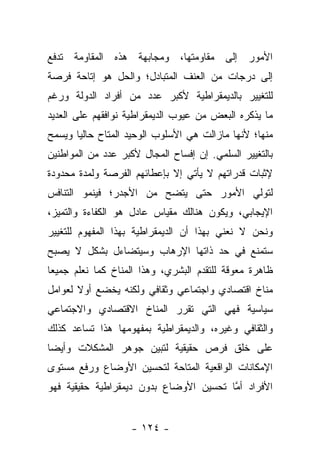 ‫ﺍﻷﻤﻭﺭ ﺇﻟﻰ ﻤﻘﺎﻭﻤﺘﻬﺎ، ﻭﻤﺠﺎﺒﻬﺔ ﻫﺫﻩ ﺍﻟﻤﻘﺎﻭﻤﺔ ﺘﺩﻓﻊ‬
‫ﺇﻟﻰ ﺩﺭﺠﺎﺕ ﻤﻥ ﺍﻟﻌﻨﻑ ﺍﻟﻤﺘﺒﺎﺩل؛ ﻭﺍﻟﺤل ﻫﻭ ﺇﺘﺎﺤﺔ ﻓﺭﺼﺔ‬
‫ﻟﻠﺘﻐﻴﻴﺭ ﺒﺎﻟﺩﻴﻤﻘﺭﺍﻁﻴﺔ ﻷﻜﺒﺭ ﻋﺩﺩ ﻤﻥ ﺃﻓﺭﺍﺩ ﺍﻟﺩﻭﻟﺔ ﻭﺭﻏﻡ‬
‫ﻤﺎ ﻴﺫﻜﺭﻩ ﺍﻟﺒﻌﺽ ﻤﻥ ﻋﻴﻭﺏ ﺍﻟﺩﻴﻤﻘﺭﺍﻁﻴﺔ ﻨﻭﺍﻓﻘﻬﻡ ﻋﻠﻰ ﺍﻟﻌﺩﻴﺩ‬
‫ﻤﻨﻬﺎ؛ ﻷﻨﻬﺎ ﻤﺎﺯﺍﻟﺕ ﻫﻲ ﺍﻷﺴﻠﻭﺏ ﺍﻟﻭﺤﻴﺩ ﺍﻟﻤﺘﺎﺡ ﺤﺎﻟ ‪‬ﺎ ﻭﻴﺴﻤﺢ‬
       ‫ﻴ‬
‫ﺒﺎﻟﺘﻐﻴﻴﺭ ﺍﻟﺴﻠﻤﻲ. ﺇﻥ ﺇﻓﺴﺎﺡ ﺍﻟﻤﺠﺎل ﻷﻜﺒﺭ ﻋﺩﺩ ﻤﻥ ﺍﻟﻤﻭﺍﻁﻨﻴﻥ‬
‫ﻹﺜﺒﺎﺕ ﻗﺩﺭﺍﺘﻬﻡ ﻻ ﻴﺄﺘﻲ ﺇﻻ ﺒﺈﻋﻁﺎﺌﻬﻡ ﺍﻟﻔﺭﺼﺔ ﻭﻟﻤﺩﺓ ﻤﺤﺩﻭﺩﺓ‬
‫ﻟﺘﻭﻟﻲ ﺍﻷﻤﻭﺭ ﺤﺘﻰ ﻴﺘﻀﺢ ﻤﻥ ﺍﻷﺠﺩﺭ؛ ﻓﻴﻨﻤﻭ ﺍﻟﺘﻨﺎﻓﺱ‬
                     ‫‪‬‬
‫ﺍﻹﻴﺠﺎﺒﻲ، ﻭﻴﻜﻭﻥ ﻫﻨﺎﻟﻙ ﻤﻘﻴﺎﺱ ﻋﺎﺩل ﻫﻭ ﺍﻟﻜﻔﺎﺀﺓ ﻭﺍﻟﺘﻤﻴﺯ،‬
‫ﻭﻨﺤﻥ ﻻ ﻨﻌﻨﻲ ﺒﻬﺫﺍ ﺃﻥ ﺍﻟﺩﻴﻤﻘﺭﺍﻁﻴﺔ ﺒﻬﺫﺍ ﺍﻟﻤﻔﻬﻭﻡ ﻟﻠﺘﻐﻴﻴﺭ‬
‫ﺴﺘﻤﻨﻊ ﻓﻲ ﺤﺩ ﺫﺍﺘﻬﺎ ﺍﻹﺭﻫﺎﺏ ﻭﺴﻴﺘﻀﺎﺀل ﺒﺸﻜل ﻻ ﻴﺼﺒﺢ‬
‫ﻅﺎﻫﺭﺓ ﻤﻌﻭﻗﺔ ﻟﻠﺘﻘﺩﻡ ﺍﻟﺒﺸﺭﻱ، ﻭﻫﺫﺍ ﺍﻟﻤﻨﺎﺥ ﻜﻤﺎ ﻨﻌﻠﻡ ﺠﻤﻴﻌﺎ‬
 ‫‪‬‬
‫ﻤﻨﺎﺥ ﺍﻗﺘﺼﺎﺩﻱ ﻭﺍﺠﺘﻤﺎﻋﻲ ﻭﺜﻘﺎﻓﻲ ﻭﻟﻜﻨﻪ ﻴﺨﻀﻊ ﺃﻭﻻ ﻟﻌﻭﺍﻤل‬
       ‫ﹰ‬
‫ﺴﻴﺎﺴﻴﺔ ﻓﻬﻲ ﺍﻟﺘﻲ ﺘﻘﺭﺭ ﺍﻟﻤﻨﺎﺥ ﺍﻻﻗﺘﺼﺎﺩﻱ ﻭﺍﻻﺠﺘﻤﺎﻋﻲ‬
‫ﻭﺍﻟﺜﻘﺎﻓﻲ ﻭﻏﻴﺭﻩ، ﻭﺍﻟﺩﻴﻤﻘﺭﺍﻁﻴﺔ ﺒﻤﻔﻬﻭﻤﻬﺎ ﻫﺫﺍ ﺘﺴﺎﻋﺩ ﻜﺫﻟﻙ‬
‫ﻋﻠﻰ ﺨﻠﻕ ﻓﺭﺹ ﺤﻘﻴﻘﻴﺔ ﻟﺘﺒﻴﻥ ﺠﻭﻫﺭ ﺍﻟﻤﺸﻜﻼﺕ ﻭﺃﻴ ‪‬ﺎ‬
 ‫ﻀ‬
‫ﺍﻹﻤﻜﺎﻨﺎﺕ ﺍﻟﻭﺍﻗﻌﻴﺔ ﺍﻟﻤﺘﺎﺤﺔ ﻟﺘﺤﺴﻴﻥ ﺍﻷﻭﻀﺎﻉ ﻭﺭﻓﻊ ﻤﺴﺘﻭﻯ‬
‫ﺍﻷﻓﺭﺍﺩ ﺃﻤﺎ ﺘﺤﺴﻴﻥ ﺍﻷﻭﻀﺎﻉ ﺒﺩﻭﻥ ﺩﻴﻤﻘﺭﺍﻁﻴﺔ ﺤﻘﻴﻘﻴﺔ ﻓﻬﻭ‬
                                        ‫ﱠ‬


                    ‫- ٤٢١ -‬
 