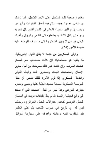 ‫ﻤﻐﺎﻤﺭﺓ ﺼﻌﺒﺔ ﺘﻜﺎﺩ ﺘﺴﺘﺤﻴل ﻋﻠﻰ ﺍﻷﻤﺩ ﺍﻟﻁﻭﻴل، ﺇﻨﻨﺎ ﻨﻭﺸﻙ‬
‫ﺃﻥ ﻨﺩﺨل ﻋﺼ ‪‬ﺍ ﺠﺩﻴ ‪‬ﺍ ﺴﺘﺘﻡ ﻓﻴﻪ ﺃﻋﻤﻕ ﺍﻟﺘﻐﻴﺭﺍﺕ ﻭﺃﺴﺭﻋﻬﺎ‬
                                ‫ﺩ‬      ‫ﺭ‬
‫ﻭﻴﺠﺏ ﺃﻥ ﻨﻭﺍﻜﺒﻬﺎ ﺴﻠﻤ ‪‬ﺎ؛ ﻓﺎﻟﻌﺎﻟﻡ ﻓﻲ ﺍﻟﻘﺭﻥ ﺍﻟﻘﺎﺩﻡ ﺒﻜل ﺸﻌﻭﺒﻪ‬
                                    ‫ﻴ‬
‫ﻭﺩﻭﻟﻪ ﻟﻥ ﻴﺘﻘﺒل ﺍﻟﺸﺎﺫ ﻭﺴﻴﻀﻁﺭﻩ ﺇﻟﻰ ﺍﻟﺘﻨﺤﻲ ﻭﺍﻟﺯﻭﺍل ﻭﺃﺨﻭﻙ‬
‫ﺍﻟﺒﻁل ﻫﻭ ﻤﻥ ﻻ ﻴﺠﺒﺭ ﺍﻀﻁﺭﺍﺭﺍ ﺇﻟﻰ ﻤﺎ ﺴﻭﻑ ﺘﻔﺭﻀﻪ ﻋﻠﻴﻪ‬
                       ‫‪‬‬             ‫‪‬‬
                                      ‫ﻁﺒﻴﻌﺔ ﺍﻷﻤﻭﺭ)٥٣(.‬
‫ﻭﺘﻭﻟﻲ ﺍﻟﻌﺴﻜﺭﻴﻴﻥ ﻤﻥ ﻋﺩﻤﻪ ﻻ ﻴﻘﻠﻕ ﺍﻟﺩﻭل ﺍﻹﻤﺒﺭﻴﺎﻟﻴﺔ،‬
‫ﻤﺎ ﻴﻘﻠﻘﻬﺎ ﻫﻭ ﻤﺼﻠﺤﺘﻬﺎ؛ ﻓﺈﻥ ﻜﺎﻨﺕ ﻤﺼﻠﺤﺘﻬﺎ ﻤﻊ ﺍﻟﻌﺴﻜﺭ‬
‫ﻏﻀﺕ ﺍﻟﻁﺭﻑ، ﻭﺇﻥ ﻜﺎﻨﺕ ﻏﻴﺭ ﺫﻟﻙ ﺼﺭﺨﺕ ﻤﻥ ﺃﺠل ﺤﻘﻭﻕ‬
‫ﺍﻹﻨﺴﺎﻥ ﻭﺍﺴﺘﺨﺩﻤﺕ ﺍﻟﺠﺎﺕ ﻭﺼﻨﺩﻭﻕ ﺍﻟﻨﻘﺩ ﻭﺍﻟﺒﻨﻙ ﺍﻟﺩﻭﻟﻲ‬
‫ﻭﺍﻟﺘﺩﺨل ﺍﻟﻌﺴﻜﺭﻱ ﺇﺫﺍ ﻟﺯﻡ ﺍﻷﻤﺭ؛ ﻟﺫﻟﻙ ﻨﺘﻤﻨﻰ ﺃﻥ ﺘﻅل‬
‫ﺍﻟﻤﺅﺴﺴﺔ ﺍﻟﻌﺴﻜﺭﻴﺔ ﻤﺴﺘﻘﻠﺔ ﻤﺤﺎﻴﺩﺓ ﻟﻸﻤﺔ ﻜﻠﻬﺎ ﻭﺘﺤﻤﻲ ﻭﺘﺤﺘﺭﻡ‬
‫ﺨﻴﺎﺭﻫﺎ ﺍﻟﺸﺭﻋﻲ ﻭﻫﺫﺍ ﻟﻴﺱ ﻤﻥ ﻗﺒﻴل ﺍﻷﻤﻨﻴﺎﺕ ﺍﻟﺘﻲ ﻻ ﺘﺴﺘﻨﺩ‬
‫ﺇﻟﻰ ﻭﺍﻗﻊ ﻓﺠﻴﺸﻨﺎ ﻭﺍﻟﺤﻤﺩ ﷲ ﻟﻡ ﻴﺒﺘل ﺒﻘﻴﺎﺩﺍﺕ ﺘﺭﺒﺕ ﻓﻲ ﺃﺤﻀﺎﻥ‬
                      ‫َ‬
‫ﺍﻟﺠﻴﺵ ﺍﻟﻔﺭﻨﺴﻲ ﻜﺒﻌﺽ ﺠﻨﺭﺍﻻﺕ ﺍﻟﺠﻴﺵ ﺍﻟﺠﺯﺍﺌﺭﻱ، ﻭﺠﻴﺸﻨﺎ‬
‫ﻟﻴﺱ ﻟﻪ ﺃﻱ ﺘﺎﺭﻴﺦ ﻓﻲ ﻀﺭﺏ ﺍﻟﺸﻌﺏ ﺒل ﻋﻠﻰ ﺍﻟﻌﻜﺱ‬
‫ﻓﻘﺩ ﺍﺴﺘﻘﺭﺕ ﻗﻴﻤﻪ ﻭﻤﺒﺎﺩﺌﻪ ﻭﺃﻫﺩﺍﻓﻪ ﻋﻠﻰ ﻤﺤﺎﺭﺒﺔ ﺇﺴﺭﺍﺌﻴل‬



                     ‫- ٥٢١ -‬
 