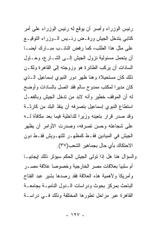 ‫ﺭﺌﻴﺱ ﺍﻟﻭﺯﺭﺍﺀ ﻭﺃﺼﺭ ﺃﻥ ﻴﻭﻗﻊ ﻟﻪ ﺭﺌﻴﺱ ﺍﻟﻭﺯﺭﺍﺀ ﻋﻠﻰ ﺃﻤﺭ‬
‫ﻜﺘﺎﺒﻲ ﺒﺘﺩﺨل ﺍﻟﺠﻴﺵ ﻭﺭﻓـﺽ ﺭﺌـﻴﺱ ﺍﻟـﻭﺯﺭﺍﺀ ﺍﻟﺘﻭﻗﻴـﻊ‬
‫ﻋﻠﻰ ﻤﺜل ﻫﺫﺍ ﺍﻟﻁﻠﺏ، ﻜﻤﺎ ﺭﻓﺽ ﺍﻟﻨﺎﺌـﺏ ﻤﺒـﺎﺭﻙ ﺃﻴ ‪‬ـﺎ‬
  ‫ﻀ‬
‫ﺃﻥ ﻴﺘﺤﻤل ﻤﺴﺌﻭﻟﻴﺔ ﻨﺯﻭل ﺍﻟﺠﻴﺵ ﺇﻟـﻰ ﺍﻟﺸـﺎﺭﻉ، ﻭﺤـﺎﻭل‬
‫ﺍﻟﺴﺎﺩﺍﺕ ﺃﻥ ﻴﺭﻜﺏ ﺍﻟﻁﺎﺌﺭﺓ ﻫﻭ ﻭﺯﻭﺠﺘﻪ ﺇﻟﻰ ﺍﻟﻘﺎﻫﺭﺓ ﻭﻟﻜـﻥ‬
‫ﺫﻟﻙ ﻜﺎﻥ ﻤﺴﺘﺤﻴﻼ؛ ﻭﻫﻨﺎ ﻅﻬﺭ ﺩﻭﺭ ﺍﻟﻨﺒﻭﻱ ﺇﺴﻤﺎﻋﻴل ﺍﻟـﺫﻱ‬
                                   ‫ﹰ‬
‫ﻜﺎﻥ ﻤﺩﻴ ‪‬ﺍ ﻟﻤﻜﺘﺏ ﻤﻤﺩﻭﺡ ﺴﺎﻟﻡ ﻓﻘﺩ ﺍﺘﺼل ﺒﺎﻟﺴﺎﺩﺍﺕ ﻭﺃﻭﻀﺢ‬
                                          ‫ﺭ‬
‫ﻟﻪ ﺃﻥ ﺍﻟﻤﻭﻗﻑ ﺨﻁﻴﺭ ﻭﺃﻨﻪ ﻻﺒﺩ ﻤﻥ ﺘﺩﺨل ﺍﻟﺠﻴﺵ ﻭﺒﺎﻟﻔﻌـل‬
‫ﺍﺴﺘﻁﺎﻉ ﺍﻟﻨﺒﻭﻱ ﺇﺴﻤﺎﻋﻴل ﺒﺘﺼﺭﻓﻪ ﺃﻥ ﻴﻨﻘﺫ ﺍﻟﺒﻠﺩ ﻤﻥ ﻜﺎﺭﺜـﺔ‬
‫ﻭﻗﺩ ﺼﺩﺭ ﻗﺭﺍﺭ ﺒﺘﻌﻴﻨﻪ ﻭﺯﻴ ‪‬ﺍ ﻟﻠﺩﺍﺨﻠﻴﺔ ﻓﻴﻤﺎ ﺒﻌﺩ ﻤﻜﺎﻓﺄﺓ ﻟـﻪ‬
                              ‫ﺭ‬
‫ﻋﻠﻰ ﺸﺠﺎﻋﺘﻪ ﻭﺤﺴﻥ ﺘﺼﺭﻓﻪ، ﻭﺼﺩﺭﺕ ﺍﻷﻭﺍﻤﺭ ﺃﻥ ﻴﻅﻬﺭ‬
‫ﺍﻟﺠﻴﺵ ﻓﻲ ﺍﻟﻤﻴﺎﺩﻴﻥ ﻓﻘـﻁ ﻜﻤﻅﻬـﺭ ﻟﻠﺘﻬـﻭﻴﺵ ﻓﻘـﻁ ﺩﻭﻥ‬
                ‫ﺍﻻﺤﺘﻜﺎﻙ ﺒﺄﻱ ﺤﺎل ﺒﺠﻤﺎﻫﻴﺭ ﺍﻟﺸﻌﺏ)٧٣(.‬
‫ﻭﺍﻟﺴﺅﺍل ﻫﻨﺎ ﻫل ﺇﺫﺍ ﺘﻭﻟﻰ ﺍﻟﺠﻴﺵ ﺍﻟﺤﻜﻡ ﺴﻴﺅﺜﺭ ﺫﻟﻙ ﺇﻴﺠﺎﺒ ‪‬ـﺎ‬
  ‫ﻴ‬
‫ﺃﻡ ﺴﻠﺒ ‪‬ﺎ ﺒﻌﻼﻗﺎﺕ ﻤﺼﺭ ﺍﻟﺨﺎﺭﺠﻴﺔ ﻭﺨﺼﻭ ‪‬ﺎ ﻋﻼﻗﺔ ﻤﺼـﺭ‬
           ‫ﺼ‬                           ‫ﻴ‬
‫ﻭﺃﻤﺭﻴﻜﺎ ﻭﻷﻫﻤﻴﺔ ﻫﺫﻩ ﺍﻟﻌﻼﻗﺔ ﻓﻘﺩ ﺭﺼﺩﻫﺎ ﺒﺸﻴﺭ ﻋﺒﺩ ﺍﻟﻔﺘﺎﺡ‬
‫ﺍﻟﺒﺎﺤﺙ ﺒﻤﺭﻜﺯ ﺒﺤﻭﺙ ﻭﺩﺭﺍﺴﺎﺕ ﺍﻟـﺩﻭل ﺍﻟﻨﺎﻤﻴـﺔ ﺒﺠﺎﻤﻌـﺔ‬
‫ﺍﻟﻘﺎﻫﺭﺓ ﻋﺒﺭ ﻤﺭﺍﺤل ﺘﻁﻭﺭﻫﺎ ﺍﻟﻤﺨﺘﻠﻔﺔ ﻭﺫﻟﻙ ﻓـﻲ ﺩﺭﺍﺴـﺔ‬


                     ‫- ٧٢١ -‬
 