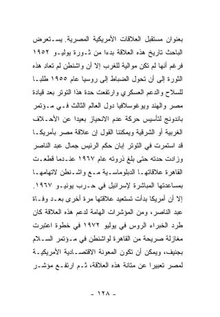 ‫ﺒﻌﻨﻭﺍﻥ ﻤﺴﺘﻘﺒل ﺍﻟﻌﻼﻗﺎﺕ ﺍﻷﻤﺭﻴﻜﻴﺔ ﺍﻟﻤﺼﺭﻴﺔ. ﻴﺴـﺘﻌﺭﺽ‬
‫ﺍﻟﺒﺎﺤﺙ ﺘﺎﺭﻴﺦ ﻫﺫﻩ ﺍﻟﻌﻼﻗﺔ ﺒﺩ ‪‬ﺍ ﻤﻥ ﺜـﻭﺭﺓ ﻴﻭﻟﻴـﻭ ٢٥٩١‬
                      ‫ﺀ‬
‫ﻓﺭﻏﻡ ﺃﻨﻬﺎ ﻟﻡ ﺘﻜﻥ ﻤﻭﺍﻟﻴﺔ ﻟﻠﻐﺭﺏ ﺇﻻ ﺃﻥ ﻭﺍﺸﻨﻁﻥ ﻟﻡ ﺘﻌﺎﺩ ﻫﺫﻩ‬
    ‫ِ‬
‫ﺍﻟﺜﻭﺭﺓ ﺇﻟﻰ ﺃﻥ ﺘﺤﻭل ﺍﻟﻀﺒﺎﻁ ﺇﻟﻰ ﺭﻭﺴﻴﺎ ﻋﺎﻡ ٥٥٩١ ﻁﻠ ‪‬ـﺎ‬
  ‫ﺒ‬
‫ﻟﻠﺴﻼﺡ ﻭﺍﻟﺩﻋﻡ ﺍﻟﻌﺴﻜﺭﻱ ﻭﺍﺭﺘﻔﻌﺕ ﺤﺩﺓ ﻫﺫﺍ ﺍﻟﺘﻭﺘﺭ ﺒﻌﺩ ﻗﻴﺎﺩﺓ‬
‫ﻤﺼﺭ ﻭﺍﻟﻬﻨﺩ ﻭﻴﻭﻏﻭﺴﻼﻓﻴﺎ ﺩﻭل ﺍﻟﻌﺎﻟﻡ ﺍﻟﺜﺎﻟﺙ ﻓـﻲ ﻤـﺅﺘﻤﺭ‬
‫ﺒﺎﻨﺩﻭﻨﺞ ﻟﺘﺄﺴﻴﺱ ﺤﺭﻜﺔ ﻋﺩﻡ ﺍﻻﻨﺤﻴﺎﺯ ﺒﻌﻴ ‪‬ﺍ ﻋﻥ ﺍﻷﺤـﻼﻑ‬
           ‫ﺩ‬
‫ﺍﻟﻐﺭﺒﻴﺔ ﺃﻭ ﺍﻟﺸﺭﻗﻴﺔ ﻭﻴﻤﻜﻨﻨﺎ ﺍﻟﻘﻭل ﺇﻥ ﻋﻼﻗﺔ ﻤﺼﺭ ﺒﺄﻤﺭﻴﻜـﺎ‬
‫ﻗﺩ ﺍﺴﺘﻤﺭﺕ ﻓﻲ ﺍﻟﺘﻭﺘﺭ ﺇﺒﺎﻥ ﺤﻜﻡ ﺍﻟﺭﺌﻴﺱ ﺠﻤﺎل ﻋﺒﺩ ﺍﻟﻨﺎﺼﺭ‬
‫ﻭﺯﺍﺩﺕ ﺤﺩﺘﻪ ﺤﺘﻰ ﺒﻠﻎ ﺫﺭﻭﺘﻪ ﻋﺎﻡ ٧٦٩١ ﻋﻨـﺩﻤﺎ ﻗﻁﻌـﺕ‬
‫ﺍﻟﻘﺎﻫﺭﺓ ﻋﻼﻗﺎﺘﻬـﺎ ﺍﻟﺩﺒﻠﻭﻤﺎﺴـﻴﺔ ﻤـﻊ ﻭﺍﺸـﻨﻁﻥ ﻻﺘﻬﺎﻤﻬـﺎ‬
‫ﺒﻤﺴﺎﻋﺩﺘﻬﺎ ﺍﻟﻤﺒﺎﺸﺭﺓ ﻹﺴﺭﺍﺌﻴل ﻓﻲ ﺤـﺭﺏ ﻴﻭﻨﻴـﻭ ٧٦٩١.‬
‫ﺇﻻ ﺃﻥ ﺃﻤﺭﻴﻜﺎ ﺒﺩﺃﺕ ﺘﺴﺘﻌﻴﺩ ﻋﻼﻗﺘﻬﺎ ﻤﺭﺓ ﺃﺨﺭﻯ ﺒﻌـﺩ ﻭﻓـﺎﺓ‬
‫ﻋﺒﺩ ﺍﻟﻨﺎﺼﺭ، ﻭﻤﻥ ﺍﻟﻤﺅﺸﺭﺍﺕ ﺍﻟﻬﺎﻤﺔ ﻟﺩﻋﻡ ﻫﺫﻩ ﺍﻟﻌﻼﻗﺔ ﻜﺎﻥ‬
‫ﻁﺭﺩ ﺍﻟﺨﺒﺭﺍﺀ ﺍﻟﺭﻭﺱ ﻓﻲ ﻴﻭﻟﻴﻭ ٢٧٩١ ﻓﻲ ﺨﻁﻭﺓ ﺍﻋﺘﺒﺭﺕ‬
‫ﻤﻐﺎﺯﻟﺔ ﺼﺭﻴﺤﺔ ﻤﻥ ﺍﻟﻘﺎﻫﺭﺓ ﻟﻭﺍﺸﻨﻁﻥ ﻓﻲ ﻤـﺅﺘﻤﺭ ﺍﻟﺴـﻼﻡ‬
‫ﺒﺠﻨﻴﻑ، ﻭﻴﻤﻜﻥ ﺃﻥ ﺘﻜﻭﻥ ﺍﻟﻤﻌﻭﻨﺔ ﺍﻻﻗﺘﺼـﺎﺩﻴﺔ ﺍﻷﻤﺭﻴﻜﻴـﺔ‬
‫ﻟﻤﺼﺭ ﺘﻌﺒﻴ ‪‬ﺍ ﻋﻥ ﻤﺘﺎﻨﺔ ﻫﺫﻩ ﺍﻟﻌﻼﻗﺔ، ﺜـﻡ ﺍﺭﺘﻔـﻊ ﻤﺅﺸـﺭ‬
                                       ‫ﺭ‬


                    ‫- ٨٢١ -‬
 