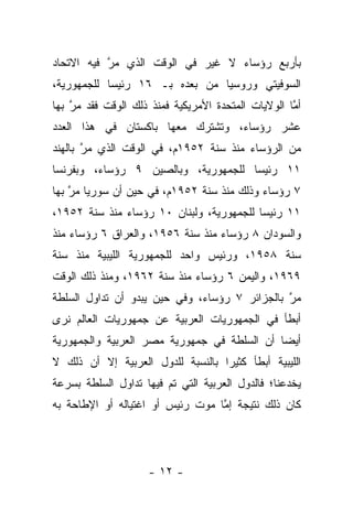 ‫ﺒﺄﺭﺒﻊ ﺭﺅﺴﺎﺀ ﻻ ﻏﻴﺭ ﻓﻲ ﺍﻟﻭﻗﺕ ﺍﻟﺫﻱ ﻤﺭ ﻓﻴﻪ ﺍﻻﺘﺤﺎﺩ‬
           ‫ﱠ‬
‫ﺍﻟﺴﻭﻓﻴﺘﻲ ﻭﺭﻭﺴﻴﺎ ﻤﻥ ﺒﻌﺩﻩ ﺒـ ٦١ ﺭﺌﻴﺴﺎ ﻟﻠﺠﻤﻬﻭﺭﻴﺔ،‬
            ‫‪‬‬
‫ﺃﻤﺎ ﺍﻟﻭﻻﻴﺎﺕ ﺍﻟﻤﺘﺤﺩﺓ ﺍﻷﻤﺭﻴﻜﻴﺔ ﻓﻤﻨﺫ ﺫﻟﻙ ﺍﻟﻭﻗﺕ ﻓﻘﺩ ﻤﺭ ﺒﻬﺎ‬
    ‫ﱠ‬                                               ‫ﱠ‬
‫ﻋﺸﺭ ﺭﺅﺴﺎﺀ، ﻭﺘﺸﺘﺭﻙ ﻤﻌﻬﺎ ﺒﺎﻜﺴﺘﺎﻥ ﻓﻲ ﻫﺫﺍ ﺍﻟﻌﺩﺩ‬
‫ﻤﻥ ﺍﻟﺭﺅﺴﺎﺀ ﻤﻨﺫ ﺴﻨﺔ ٢٥٩١ﻡ، ﻓﻲ ﺍﻟﻭﻗﺕ ﺍﻟﺫﻱ ﻤﺭ ﺒﺎﻟﻬﻨﺩ‬
       ‫ﱠ‬
‫١١ ﺭﺌﻴﺴﺎ ﻟﻠﺠﻤﻬﻭﺭﻴﺔ، ﻭﺒﺎﻟﺼﻴﻥ ٩ ﺭﺅﺴﺎﺀ، ﻭﺒﻔﺭﻨﺴﺎ‬
                                     ‫‪‬‬
‫٧ ﺭﺅﺴﺎﺀ ﻭﺫﻟﻙ ﻤﻨﺫ ﺴﻨﺔ ٢٥٩١ﻡ، ﻓﻲ ﺤﻴﻥ ﺃﻥ ﺴﻭﺭﻴﺎ ﻤﺭ ﺒﻬﺎ‬
    ‫ﱠ‬
‫١١ ﺭﺌﻴﺴﺎ ﻟﻠﺠﻤﻬﻭﺭﻴﺔ، ﻭﻟﺒﻨﺎﻥ ٠١ ﺭﺅﺴﺎﺀ ﻤﻨﺫ ﺴﻨﺔ ٢٥٩١،‬
                                          ‫‪‬‬
‫ﻭﺍﻟﺴﻭﺩﺍﻥ ٨ ﺭﺅﺴﺎﺀ ﻤﻨﺫ ﺴﻨﺔ ٦٥٩١، ﻭﺍﻟﻌﺭﺍﻕ ٦ ﺭﺅﺴﺎﺀ ﻤﻨﺫ‬
‫ﺴﻨﺔ ٨٥٩١، ﻭﺭﺌﻴﺱ ﻭﺍﺤﺩ ﻟﻠﺠﻤﻬﻭﺭﻴﺔ ﺍﻟﻠﻴﺒﻴﺔ ﻤﻨﺫ ﺴﻨﺔ‬
‫٩٦٩١، ﻭﺍﻟﻴﻤﻥ ٦ ﺭﺅﺴﺎﺀ ﻤﻨﺫ ﺴﻨﺔ ٢٦٩١، ﻭﻤﻨﺫ ﺫﻟﻙ ﺍﻟﻭﻗﺕ‬
‫ﻤﺭ ﺒﺎﻟﺠﺯﺍﺌﺭ ٧ ﺭﺅﺴﺎﺀ، ﻭﻓﻲ ﺤﻴﻥ ﻴﺒﺩﻭ ﺃﻥ ﺘﺩﺍﻭل ﺍﻟﺴﻠﻁﺔ‬
                                               ‫ﱠ‬
‫ﺃﺒﻁﺄ ﻓﻲ ﺍﻟﺠﻤﻬﻭﺭﻴﺎﺕ ﺍﻟﻌﺭﺒﻴﺔ ﻋﻥ ﺠﻤﻬﻭﺭﻴﺎﺕ ﺍﻟﻌﺎﻟﻡ ﻨﺭﻯ‬
‫ﺃﻴ ‪‬ﺎ ﺃﻥ ﺍﻟﺴﻠﻁﺔ ﻓﻲ ﺠﻤﻬﻭﺭﻴﺔ ﻤﺼﺭ ﺍﻟﻌﺭﺒﻴﺔ ﻭﺍﻟﺠﻤﻬﻭﺭﻴﺔ‬
                                             ‫ﻀ‬
‫ﺍﻟﻠﻴﺒﻴﺔ ﺃﺒﻁﺄ ﻜﺜﻴ ‪‬ﺍ ﺒﺎﻟﻨﺴﺒﺔ ﻟﻠﺩﻭل ﺍﻟﻌﺭﺒﻴﺔ ﺇﻻ ﺃﻥ ﺫﻟﻙ ﻻ‬
                                   ‫ﺭ‬
‫ﻴﺨﺩﻋﻨﺎ؛ ﻓﺎﻟﺩﻭل ﺍﻟﻌﺭﺒﻴﺔ ﺍﻟﺘﻲ ﺘﻡ ﻓﻴﻬﺎ ﺘﺩﺍﻭل ﺍﻟﺴﻠﻁﺔ ﺒﺴﺭﻋﺔ‬
‫ﻜﺎﻥ ﺫﻟﻙ ﻨﺘﻴﺠﺔ ﺇﻤﺎ ﻤﻭﺕ ﺭﺌﻴﺱ ﺃﻭ ﺍﻏﺘﻴﺎﻟﻪ ﺃﻭ ﺍﻹﻁﺎﺤﺔ ﺒﻪ‬
                                  ‫ﱠ‬




                    ‫- ٢١ -‬
 