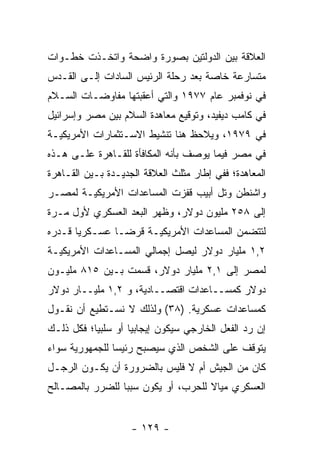 ‫ﺍﻟﻌﻼﻗﺔ ﺒﻴﻥ ﺍﻟﺩﻭﻟﺘﻴﻥ ﺒﺼﻭﺭﺓ ﻭﺍﻀﺤﺔ ﻭﺍﺘﺨـﺫﺕ ﺨﻁـﻭﺍﺕ‬
‫ﻤﺘﺴﺎﺭﻋﺔ ﺨﺎﺼﺔ ﺒﻌﺩ ﺭﺤﻠﺔ ﺍﻟﺭﺌﻴﺱ ﺍﻟﺴﺎﺩﺍﺕ ﺇﻟـﻰ ﺍﻟﻘـﺩﺱ‬
‫ﻓﻲ ﻨﻭﻓﻤﺒﺭ ﻋﺎﻡ ٧٧٩١ ﻭﺍﻟﺘﻲ ﺃﻋﻘﺒﺘﻬﺎ ﻤﻔﺎﻭﻀـﺎﺕ ﺍﻟﺴـﻼﻡ‬
‫ﻓﻲ ﻜﺎﻤﺏ ﺩﻴﻔﻴﺩ، ﻭﺘﻭﻗﻴﻊ ﻤﻌﺎﻫﺩﺓ ﺍﻟﺴﻼﻡ ﺒﻴﻥ ﻤﺼﺭ ﻭﺇﺴﺭﺍﺌﻴل‬
‫ﻓﻲ ٩٧٩١، ﻭﻴﻼﺤﻅ ﻫﻨﺎ ﺘﻨﺸﻴﻁ ﺍﻻﺴـﺘﺜﻤﺎﺭﺍﺕ ﺍﻷﻤﺭﻴﻜﻴـﺔ‬
‫ﻓﻲ ﻤﺼﺭ ﻓﻴﻤﺎ ﻴﻭﺼﻑ ﺒﺄﻨﻪ ﺍﻟﻤﻜﺎﻓﺄﺓ ﻟﻠﻘـﺎﻫﺭﺓ ﻋﻠـﻰ ﻫـﺫﻩ‬
‫ﺍﻟﻤﻌﺎﻫﺩﺓ؛ ﻓﻔﻲ ﺇﻁﺎﺭ ﻤﺜﻠﺙ ﺍﻟﻌﻼﻗﺔ ﺍﻟﺠﺩﻴـﺩﺓ ﺒـﻴﻥ ﺍﻟﻘـﺎﻫﺭﺓ‬
‫ﻭﺍﺸﻨﻁﻥ ﻭﺘل ﺃﺒﻴﺏ ﻗﻔﺯﺕ ﺍﻟﻤﺴﺎﻋﺩﺍﺕ ﺍﻷﻤﺭﻴﻜﻴـﺔ ﻟﻤﺼـﺭ‬
‫ﺇﻟﻰ ٨٥٢ ﻤﻠﻴﻭﻥ ﺩﻭﻻﺭ، ﻭﻅﻬﺭ ﺍﻟﺒﻌﺩ ﺍﻟﻌﺴﻜﺭﻱ ﻷﻭل ﻤـﺭﺓ‬
‫ﻟﺘﺘﻀﻤﻥ ﺍﻟﻤﺴﺎﻋﺩﺍﺕ ﺍﻷﻤﺭﻴﻜﻴـﺔ ﻗﺭ ‪‬ـﺎ ﻋﺴـﻜﺭ ‪‬ﺎ ﻗـﺩﺭﻩ‬
       ‫ﻴ‬         ‫ﻀ‬
‫٢,١ ﻤﻠﻴﺎﺭ ﺩﻭﻻﺭ ﻟﻴﺼل ﺇﺠﻤﺎﻟﻲ ﺍﻟﻤﺴـﺎﻋﺩﺍﺕ ﺍﻷﻤﺭﻴﻜﻴـﺔ‬
‫ﻟﻤﺼﺭ ﺇﻟﻰ ١,٢ ﻤﻠﻴﺎﺭ ﺩﻭﻻﺭ، ﻗﺴﻤﺕ ﺒـﻴﻥ ٥١٨ ﻤﻠﻴـﻭﻥ‬
‫ﺩﻭﻻﺭ ﻜﻤﺴــﺎﻋﺩﺍﺕ ﺍﻗﺘﺼــﺎﺩﻴﺔ، ﻭ ٢,١ ﻤﻠﻴــﺎﺭ ﺩﻭﻻﺭ‬
‫ﻜﻤﺴﺎﻋﺩﺍﺕ ﻋﺴﻜﺭﻴﺔ. )٨٣( ﻭﻟﺫﻟﻙ ﻻ ﻨﺴـﺘﻁﻴﻊ ﺃﻥ ﻨﻘـﻭل‬
‫ﺇﻥ ﺭﺩ ﺍﻟﻔﻌل ﺍﻟﺨﺎﺭﺠﻲ ﺴﻴﻜﻭﻥ ﺇﻴﺠﺎﺒﻴﺎ ﺃﻭ ﺴﻠﺒﻴﺎ؛ ﻓﻜل ﺫﻟـﻙ‬
           ‫‪‬‬        ‫‪‬‬
‫ﻴﺘﻭﻗﻑ ﻋﻠﻰ ﺍﻟﺸﺨﺹ ﺍﻟﺫﻱ ﺴﻴﺼﺒﺢ ﺭﺌﻴ ‪‬ﺎ ﻟﻠﺠﻤﻬﻭﺭﻴﺔ ﺴﻭﺍﺀ‬
‫‪‬‬               ‫ﺴ‬
‫ﻜﺎﻥ ﻤﻥ ﺍﻟﺠﻴﺵ ﺃﻡ ﻻ ﻓﻠﻴﺱ ﺒﺎﻟﻀﺭﻭﺭﺓ ﺃﻥ ﻴﻜـﻭﻥ ﺍﻟﺭﺠـل‬
‫ﺍﻟﻌﺴﻜﺭﻱ ﻤﻴﺎﻻ ﻟﻠﺤﺭﺏ، ﺃﻭ ﻴﻜﻭﻥ ﺴﺒ ‪‬ﺎ ﻟﻠﻀﺭﺭ ﺒﺎﻟﻤﺼـﺎﻟﺢ‬
                 ‫ﺒ‬                   ‫ﹰ‬


                    ‫- ٩٢١ -‬
 