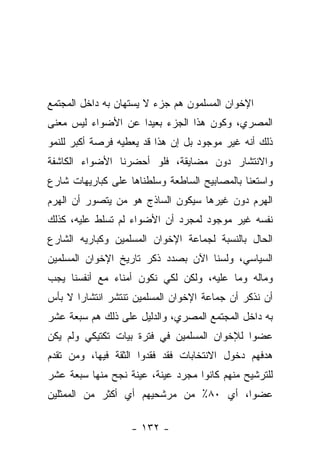 ‫ﺍﻹﺨﻭﺍﻥ ﺍﻟﻤﺴﻠﻤﻭﻥ ﻫﻡ ﺠﺯﺀ ﻻ ﻴﺴﺘﻬﺎﻥ ﺒﻪ ﺩﺍﺨل ﺍﻟﻤﺠﺘﻤﻊ‬
‫ﺍﻟﻤﺼﺭﻱ، ﻭﻜﻭﻥ ﻫﺫﺍ ﺍﻟﺠﺯﺀ ﺒﻌﻴﺩﺍ ﻋﻥ ﺍﻷﻀﻭﺍﺀ ﻟﻴﺱ ﻤﻌﻨﻰ‬
                    ‫‪‬‬
‫ﺫﻟﻙ ﺃﻨﻪ ﻏﻴﺭ ﻤﻭﺠﻭﺩ ﺒل ﺇﻥ ﻫﺫﺍ ﻗﺩ ﻴﻌﻁﻴﻪ ﻓﺭﺼﺔ ﺃﻜﺒﺭ ﻟﻠﻨﻤﻭ‬
‫ﻭﺍﻻﻨﺘﺸﺎﺭ ﺩﻭﻥ ﻤﻀﺎﻴﻘﺔ، ﻓﻠﻭ ﺃﺤﻀﺭﻨﺎ ﺍﻷﻀﻭﺍﺀ ﺍﻟﻜﺎﺸﻔﺔ‬
‫ﻭﺍﺴﺘﻌﻨﺎ ﺒﺎﻟﻤﺼﺎﺒﻴﺢ ﺍﻟﺴﺎﻁﻌﺔ ﻭﺴﻠﻁﻨﺎﻫﺎ ﻋﻠﻰ ﻜﺒﺎﺭﻴﻬﺎﺕ ﺸﺎﺭﻉ‬
‫ﺍﻟﻬﺭﻡ ﺩﻭﻥ ﻏﻴﺭﻫﺎ ﺴﻴﻜﻭﻥ ﺍﻟﺴﺎﺫﺝ ﻫﻭ ﻤﻥ ﻴﺘﺼﻭﺭ ﺃﻥ ﺍﻟﻬﺭﻡ‬
‫ﻨﻔﺴﻪ ﻏﻴﺭ ﻤﻭﺠﻭﺩ ﻟﻤﺠﺭﺩ ﺃﻥ ﺍﻷﻀﻭﺍﺀ ﻟﻡ ﺘﺴﻠﻁ ﻋﻠﻴﻪ، ﻜﺫﻟﻙ‬
‫ﺍﻟﺤﺎل ﺒﺎﻟﻨﺴﺒﺔ ﻟﺠﻤﺎﻋﺔ ﺍﻹﺨﻭﺍﻥ ﺍﻟﻤﺴﻠﻤﻴﻥ ﻭﻜﺒﺎﺭﻴﻪ ﺍﻟﺸﺎﺭﻉ‬
‫ﺍﻟﺴﻴﺎﺴﻲ، ﻭﻟﺴﻨﺎ ﺍﻵﻥ ﺒﺼﺩﺩ ﺫﻜﺭ ﺘﺎﺭﻴﺦ ﺍﻹﺨﻭﺍﻥ ﺍﻟﻤﺴﻠﻤﻴﻥ‬
‫ﻭﻤﺎﻟﻪ ﻭﻤﺎ ﻋﻠﻴﻪ، ﻭﻟﻜﻥ ﻟﻜﻲ ﻨﻜﻭﻥ ﺃﻤﻨﺎﺀ ﻤﻊ ﺃﻨﻔﺴﻨﺎ ﻴﺠﺏ‬
‫ﺃﻥ ﻨﺫﻜﺭ ﺃﻥ ﺠﻤﺎﻋﺔ ﺍﻹﺨﻭﺍﻥ ﺍﻟﻤﺴﻠﻤﻴﻥ ﺘﻨﺘﺸﺭ ﺍﻨﺘﺸﺎﺭﺍ ﻻ ﺒﺄﺱ‬
       ‫‪‬‬
‫ﺒﻪ ﺩﺍﺨل ﺍﻟﻤﺠﺘﻤﻊ ﺍﻟﻤﺼﺭﻱ، ﻭﺍﻟﺩﻟﻴل ﻋﻠﻰ ﺫﻟﻙ ﻫﻡ ﺴﺒﻌﺔ ﻋﺸﺭ‬
‫ﻋﻀ ‪‬ﺍ ﻟﻺﺨﻭﺍﻥ ﺍﻟﻤﺴﻠﻤﻴﻥ ﻓﻲ ﻓﺘﺭﺓ ﺒﻴﺎﺕ ﺘﻜﺘﻴﻜﻲ ﻭﻟﻡ ﻴﻜﻥ‬
                                             ‫ﻭ‬
‫ﻫﺩﻓﻬﻡ ﺩﺨﻭل ﺍﻻﻨﺘﺨﺎﺒﺎﺕ ﻓﻘﺩ ﻓﻘﺩﻭﺍ ﺍﻟﺜﻘﺔ ﻓﻴﻬﺎ، ﻭﻤﻥ ﺘﻘﺩﻡ‬
‫ﻟﻠﺘﺭﺸﻴﺢ ﻤﻨﻬﻡ ﻜﺎﻨﻭﺍ ﻤﺠﺭﺩ ﻋﻴﻨﺔ، ﻋﻴﻨﺔ ﻨﺠﺢ ﻤﻨﻬﺎ ﺴﺒﻌﺔ ﻋﺸﺭ‬
‫ﻋﻀﻭﺍ، ﺃﻱ ٠٨٪ ﻤﻥ ﻤﺭﺸﺤﻴﻬﻡ ﺃﻱ ﺃﻜﺜﺭ ﻤﻥ ﺍﻟﻤﻤﺜﻠﻴﻥ‬

                   ‫- ٢٣١ -‬
 