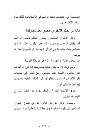 ‫ﻏﻀﺎﻀﺔ ﻓﻲ ﺍﻻﻨﻀﻤﺎﻡ ﺘﺤﺕ ﻟﻭﺍﺌﻬﻡ ﻓﻲ ﺍﻻﻨﺘﺨﺎﺒﺎﺕ؛ ﻟﺫﻟﻙ ﺠﺎﺀ‬
                                      ‫ﺴﺅﺍﻟﻨﺎ ﺍﻻﻓﺘﺭﺍﻀﻲ.‬

         ‫ﻤﺎﺫﺍ ﻟﻭ ﺤﻜﻡ ﺍﻹﺨﻭﺍﻥ ﻤﺼﺭ ﺒﻌﺩ ﻤﺒﺎﺭﻙ؟‬
‫ﻭﻫل ﺍﻹﺨﻭﺍﻥ ﺍﻟﻤﺴﻠﻤﻭﻥ ﻴﺴﻌﻭﻥ ﻟﻠﺤﻜﻡ ﺒﺎﻟﻔﻌل ﺃﻡ ﺃﻨﻬﻡ‬
‫ﻜﻤﺎ ﻴﻘﻭل ﺍﻟﺒﻌﺽ ﻴﺅﺠﻠﻭﻥ ﺫﻟﻙ ﺤﺘﻰ ﻴﻜﻭﻥ ﻤﻁﻠﺒﺎ ﺃﺴﺎﺴﻴﺎ‬
 ‫‪‬‬      ‫‪‬‬
‫ﻟﻤﺠﺘﻤﻊ ﻤﺴﻠﻡ ﺒﻜﺎﻤﻠﻪ؟ ﻭﺭﻏﻡ ﺃﻥ ﺍﻟﺠﻤﺎﻋﺔ ﺘﻡ ﺘﺄﺴﻴﺴﻬﺎ ﻤﻨﺫ ﻤﺎ‬
                                                   ‫ﻴﻘﺭﺏ‬
        ‫ﻤﻥ ﺴﺒﻌﻴﻥ ﻋﺎﻤﺎ ﺇﻻ ﺃﻨﻬﻡ ﻤﺎ ﺯﺍﻟﻭﺍ ﻓﻲ ﻤﺭﺤﻠﺔ ﺍﻟﺘﺭﺒﻴﺔ.‬
                                            ‫‪‬‬
‫ﻭﻤﻊ ﺘﺭﻙ ﻜل ﻤﺎ ﻴﻘﺎل ﺠﺎﻨ ‪‬ﺎ ﺨﺼﻭ ‪‬ﺎ ﺇﺫﺍ ﻜﺎﻥ ﻟﻪ ﺃﻫﺩﺍﻑ‬
                  ‫ﺼ‬      ‫ﺒ‬
‫ﻏﻴﺭ ﻤﺒﺎﺸﺭﺓ ﻭﺍﻟﻘﺼﺩ ﻤﻨﻬﺎ ﺴﻴﺎﺴﻲ، ﻭﻤﻊ ﺍﻟﻨﻅﺭ ﻓﻲ ﺃﺒﺠﺩﻴﺎﺕ‬
‫ﻓﻜﺭ ﺍﻹﺨﻭﺍﻥ ﺍﻟﻤﺴﻠﻤﻴﻥ ﻭﻨﻅﺭﺘﻬﻡ ﺇﻟﻰ ﺍﻟﺤﻜﻡ ﻭﻜﻴﻔﻴﺔ ﻭﺼﻭﻟﻬﻡ‬
                                    ‫ﺇﻟﻴﻪ ﻨﺠﺩ ﻤﺎ ﻴﺄﺘﻲ ﺃﻭﻻ:‬
                                     ‫ﹰ‬
‫ﻴﺭﻯ ﺍﻷﺴﺘﺎﺫ ﺍﻟﺒﻨﺎ ﺃﻥ ﺍﻟﺤﻜﻡ ﺠﺯﺀ ﻤﻥ ﺘﻨﻔﻴﺫ ﻤﺸﺭﻭﻉ‬
                                         ‫ﺍﻟﻨﻬﻀﺔ، ﻓﻴﻘﻭل:‬
‫ﻭﻴﺘﺴﺎﺀل ﻓﺭﻴﻕ ﺁﺨﺭ ﻤﻥ ﺍﻟﻨﺎﺱ: ﻫل ﻓﻲ ﻤﻨﻬﺎﺝ ﺍﻹﺨﻭﺍﻥ‬
‫ﺍﻟﻤﺴﻠﻤﻴﻥ ﺃﻥ ﻴﻜﻭﻨﻭﺍ ﺤﻜﻭﻤﺔ ﻭﺃﻥ ﻴﻁﺎﻟﺒﻭﺍ ﺒﺎﻟﺤﻜﻡ؟ ﻭﻤﺎ ﻭﺴﻴﻠﺘﻬﻡ‬




                    ‫- ٤٣١ -‬
 