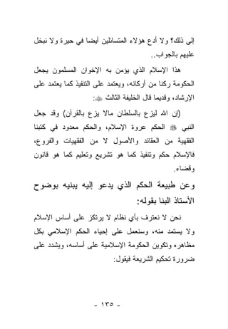 ‫ﺇﻟﻰ ﺫﻟﻙ؟ ﻭﻻ ﺃﺩﻉ ﻫﺅﻻﺀ ﺍﻟﻤﺘﺴﺎﺌﻠﻴﻥ ﺃﻴ ‪‬ﺎ ﻓﻲ ﺤﻴﺭﺓ ﻭﻻ ﻨﺒﺨل‬
                 ‫ﻀ‬
                                         ‫ﻋﻠﻴﻬﻡ ﺒﺎﻟﺠﻭﺍﺏ..‬
‫ﻫﺫﺍ ﺍﻹﺴﻼﻡ ﺍﻟﺫﻱ ﻴﺅﻤﻥ ﺒﻪ ﺍﻹﺨﻭﺍﻥ ﺍﻟﻤﺴﻠﻤﻭﻥ ﻴﺠﻌل‬
‫ﺍﻟﺤﻜﻭﻤﺔ ﺭﻜ ﹰﺎ ﻤﻥ ﺃﺭﻜﺎﻨﻪ، ﻭﻴﻌﺘﻤﺩ ﻋﻠﻰ ﺍﻟﺘﻨﻔﻴﺫ ﻜﻤﺎ ﻴﻌﺘﻤﺩ ﻋﻠﻰ‬
                                             ‫ﻨ‬
                    ‫ﺍﻹﺭﺸﺎﺩ، ﻭﻗﺩﻴ ‪‬ﺎ ﻗﺎل ﺍﻟﺨﻠﻴﻔﺔ ﺍﻟﺜﺎﻟﺙ ‪:‬‬
                                           ‫ﻤ‬
‫)ﺇﻥ ﺍﷲ ﻟﻴﺯﻉ ﺒﺎﻟﺴﻠﻁﺎﻥ ﻤﺎﻻ ﻴﺯﻉ ﺒﺎﻟﻘﺭﺁﻥ( ﻭﻗﺩ ﺠﻌل‬
‫ﺍﻟﻨﺒﻲ ‪ ‬ﺍﻟﺤﻜﻡ ﻋﺭﻭﺓ ﺍﻹﺴﻼﻡ، ﻭﺍﻟﺤﻜﻡ ﻤﻌﺩﻭﺩ ﻓﻲ ﻜﺘﺒﻨﺎ‬
‫ﺍﻟﻔﻘﻬﻴﺔ ﻤﻥ ﺍﻟﻌﻘﺎﺌﺩ ﻭﺍﻷﺼﻭل ﻻ ﻤﻥ ﺍﻟﻔﻘﻬﻴﺎﺕ ﻭﺍﻟﻔﺭﻭﻉ،‬
‫ﻓﺎﻹﺴﻼﻡ ﺤﻜﻡ ﻭﺘﻨﻔﻴﺫ ﻜﻤﺎ ﻫﻭ ﺘﺸﺭﻴﻊ ﻭﺘﻌﻠﻴﻡ ﻜﻤﺎ ﻫﻭ ﻗﺎﻨﻭﻥ‬
                                                 ‫ﻭﻗﻀﺎﺀ.‬

‫ﻭﻋﻥ ﻁﺒﻴﻌﺔ ﺍﻟﺤﻜﻡ ﺍﻟﺫﻱ ﻴﺩﻋﻭ ﺇﻟﻴﻪ ﻴﺒﻨﻴﻪ ﺒﻭﻀﻭﺡ‬
                                    ‫ﺍﻷﺴﺘﺎﺫ ﺍﻟﺒﻨﺎ ﺒﻘﻭﻟﻪ:‬
‫ﻨﺤﻥ ﻻ ﻨﻌﺘﺭﻑ ﺒﺄﻱ ﻨﻅﺎﻡ ﻻ ﻴﺭﺘﻜﺯ ﻋﻠﻰ ﺃﺴﺎﺱ ﺍﻹﺴﻼﻡ‬
‫ﻭﻻ ﻴﺴﺘﻤﺩ ﻤﻨﻪ، ﻭﺴﻨﻌﻤل ﻋﻠﻰ ﺇﺤﻴﺎﺀ ﺍﻟﺤﻜﻡ ﺍﻹﺴﻼﻤﻲ ﺒﻜل‬
‫ﻤﻅﺎﻫﺭﻩ ﻭﺘﻜﻭﻴﻥ ﺍﻟﺤﻜﻭﻤﺔ ﺍﻹﺴﻼﻤﻴﺔ ﻋﻠﻰ ﺃﺴﺎﺴﻪ، ﻭﻴﺸﺩﺩ ﻋﻠﻰ‬
                            ‫ﻀﺭﻭﺭﺓ ﺘﺤﻜﻴﻡ ﺍﻟﺸﺭﻴﻌﺔ ﻓﻴﻘﻭل:‬




                     ‫- ٥٣١ -‬
 