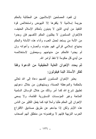 ‫ﺇﻥ ﻗﻌﻭﺩ ﺍﻟﻤﺼﻠﺤﻴﻥ ﺍﻹﺴﻼﻤﻴﻴﻥ ﻋﻥ ﺍﻟﻤﻁﺎﻟﺒﺔ ﺒﺎﻟﺤﻜﻡ‬
‫ﺠﺭﻴﻤﺔ ﺇﺴﻼﻤﻴﺔ ﻻ ﻴﻜﻔﺭﻫﺎ ﺇﻻ ﺍﻟﻨﻬﻭﺽ ﻭﺍﺴﺘﺨﻼﺹ ﻗﻭﺓ‬
‫ﺍﻟﺘﻨﻔﻴﺫ ﻤﻥ ﺃﻴﺩﻱ ﺍﻟﺫﻴﻥ ﻻ ﻴﺩﻴﻨﻭﻥ ﺒﺄﺤﻜﺎﻡ ﺍﻹﺴﻼﻡ ﺍﻟﺤﻨﻴﻑ،‬
‫ﻓﺎﻹﺨﻭﺍﻥ ﺍﻟﻤﺴﻠﻤﻭﻥ ﻻ ﻴﻁﻠﺒﻭﻥ ﺍﻟﺤﻜﻡ ﻷﻨﻔﺴﻬﻡ ﻓﺈﻥ ﻭﺠﺩﻭﺍ‬
‫ﻤﻥ ﺍﻷﻤﺔ ﻤﻥ ﻴﺴﺘﻌﺩ ﻟﺤﻤل ﺍﻟﻌﺏﺀ ﻭﺃﺩﺍﺀ ﻫﺫﻩ ﺍﻷﻤﺎﻨﺔ ﻭﺍﻟﺤﻜﻡ‬
                                         ‫‪‬‬
‫ﺒﻤﻨﻬﺎﺝ ﺇﺴﻼﻤﻲ ﻗﺭﺁﻨﻲ ﻓﻬﻡ ﺠﻨﻭﺩﻩ ﻭﺃﻨﺼﺎﺭﻩ ﻭﺃﻋﻭﺍﻨﻪ ﻭﺇﻥ‬
‫ﻟﻡ ﻴﺠﺩﻭﺍ ﻓﺎﻟﺤﻜﻡ ﻤﻥ ﻤﻨﻬﺎﺠﻬﻡ ﻭﺴﻴﻌﻤﻠﻭﻥ ﻻﺴﺘﺨﻼﺼﻪ‬
                    ‫ﻤﻥ ﺃﻴﺩﻱ ﻜل ﺤﻜﻭﻤﺔ ﻻ ﺘﻨﻔﺫ ﺃﻭﺍﻤﺭ ﺍﷲ.‬

‫ﺜﻡ ﻴﺤﺩﺩ ﺍﻹﺨﻭﺍﻥ ﺍﻟﻐﺎﻴﺔ ﺍﻟﺤﻘﻴﻘﻴﺔ ﻤﻥ ﺍﻟﺩﻋﻭﺓ ﻭﻓ ﹰﺎ‬
 ‫ﻘ‬
                           ‫ﻟﻔﻜﺭ ﺍﻷﺴﺘﺎﺫ ﺍﻟﺒﻨﺎ ﻓﻴﻘﻭﻟﻭﻥ:‬
‫ﻴﻌﺘﺒﺭ ﺍﻹﺨﻭﺍﻥ ﺍﻟﻤﺴﻠﻤﻭﻥ ﺃﻨﻔﺴﻬﻡ ﺩﻋﺎﺓ ﺇﻟﻰ ﺍﷲ ﺘﻌﺎﻟﻰ‬
‫ﺒﺎﻟﺤﻜﻤﺔ ﻭﺍﻟﻤﻭﻋﻅﺔ ﺍﻟﺤﺴﻨﺔ، ﻭﻴﺴﺘﻬﺩﻓﻭﻥ ﻤﻥ ﺨﻼل ﺩﻋﻭﺘﻬﻡ‬
‫ﺘﻁﺒﻴﻕ ﺸﺭﻉ ﺍﷲ ﻜﻤﺎ ﺃﻤﺭ ﻭﺫﻟﻙ ﻤﻥ ﺨﻼل ﺍﻟﻭﺴﺎﺌل ﺍﻟﺴﻠﻤﻴﺔ‬
‫ﺍﻟﻤﺘﺎﺤﺔ ﻭﻏﻴﺭ ﺍﻟﻤﺅﺴﺴﺎﺕ ﺍﻟﺩﺴﺘﻭﺭﻴﺔ ﺍﻟﻘﺎﺌﻤﺔ، ﻭﻻ ﻴﺴﻌﻰ‬
‫ﺍﻹﺨﻭﺍﻥ ﺇﻟﻰ ﺍﻟﺤﻜﻡ ﻁﻠ ‪‬ﺎ ﻭﺃﻤﻼ ﻓﻴﻪ ﻜﻤﺎ ﻴﻔﻌل ﺍﻟﻜﺜﻴﺭ ﻤﻥ ﺍﻟﻨﺎﺱ‬
                             ‫ﹰ‬     ‫ﺒ‬
‫ﻫﺫﻩ ﺍﻷﻴﺎﻡ ﻭﻟﻜﻥ ﺇﺫﺍ ﺠﺎﺀﻫﻡ ﻋﻥ ﻁﺭﻴﻕ ﺼﻨﺎﺩﻴﻕ ﺍﻻﻗﺘﺭﺍﻉ‬
‫ﺍﻟﺤﺭﺏ ﺍﻟﻨﺯﻴﻬﺔ ﻓﺈﻨﻬﻡ ﻻ ﻴﺭﻓﻀﻭﻨﻪ ﻤﻥ ﻤﻨﻁﻠﻕ ﺃﻨﻬﻡ ﺃﺼﺤﺎﺏ‬



                    ‫- ٦٣١ -‬
 