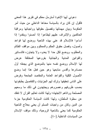 ‫ﺩﻋﻭﻨﻲ ﺃﻴﻬﺎ ﺍﻹﺨﻭﺓ ﺃﺴﺘﺭﺴل ﻤﻌﻜﻡ ﻓﻲ ﺘﻘﺭﻴﺭ ﻫﺫﺍ ﺍﻟﻤﻌﻨﻰ‬
‫ﻓﺄﻗﻭل ﺇﻥ ﻜﺎﻥ ﻴﺭﺍﺩ ﺒﺎﻟﺴﻴﺎﺴﺔ ﻤﻌﻨﺎﻫﺎ ﺍﻟﺩﺍﺨﻠﻲ ﻤﻥ ﺤﻴﺙ ﺃﻤﺭ‬
‫ﺍﻟﺤﻜﻭﻤﺔ ﻭﺒﻴﺎﻥ ﻤﻬﻤﺎﺘﻬﺎ ﻭﺘﻔﺼﻴل ﺤﻘﻭﻗﻬﺎ ﻭﻭﺍﺠﺒﺎﺘﻬﺎ ﻭﻤﺭﺍﻗﺒﺔ‬
‫ﺍﻟﺤﺎﻜﻤﻴﻥ ﻭﺍﻹﺸﺭﺍﻑ ﻋﻠﻴﻬﻡ ﻟﻴﻁﺎﻋﻭﺍ ﺇﺫﺍ ﺃﺤﺴﻨﻭﺍ ﻭﻴﻨﻘﺩﻭﺍ ﺇﺫﺍ‬
‫ﺃﺴﺎﺀﻭﺍ ﻓﺎﻹﺴﻼﻡ ﻗﺩ ﻋﻨﻲ ﺒﻬﺫﻩ ﺍﻟﻨﺎﺤﻴﺔ ﻭﻭﻀﻊ ﻟﻬﺎ ﻗﻭﺍﻋﺩ‬
                             ‫‪ِ‬‬
‫ﻭﺃﺼﻭل، ﻭﻓﺼل ﺤﻘﻭﻕ ﺍﻟﺤﻜﻡ ﻭﺍﻟﻤﺤﻜﻭﻡ ﻭﺒﻴﻥ ﻤﻭﺍﻗﻑ ﺍﻟﻅﺎﻟﻡ‬
‫ﻭﺍﻟﻤﻅﻠﻭﻡ، ﻭﻭﻀﻊ ﻟﻜل ﺤﺩﺍ ﻻ ﻴﻌﺩﻭﻩ ﻭﻻ ﻴﺘﺠﺎﻭﺯﻩ ﻓﺎﻟﺩﺴﺎﺘﻴﺭ‬
                              ‫‪‬‬
‫ﻭﺍﻟﻘﻭﺍﻨﻴﻥ ﺍﻟﻤﺩﻨﻴﺔ ﻭﺍﻟﺠﻨﺎﺌﻴﺔ ﺒﻔﺭﻭﻋﻬﺎ ﺍﻟﻤﺨﺘﻠﻔﺔ ﻋﺭﺽ‬
‫ﻟﻬﺎ ﺍﻹﺴﻼﻡ ﻭﻭﻀﻊ ﻨﻔﺴﻪ ﻤﻨﻬﺎ ﺒﺎﻟﻤﻭﻀﻊ ﺍﻟﺫﻱ ﻴﺠﻌﻠﻪ ﺃﻭل‬
‫ﻤﺼﺎﺩﺭﻫﺎ ﻭﺃﻗﺩﺱ ﻤﻨﺎﺒﻌﻬﺎ ﻭﻫﻭ ﺤﻴﻥ ﻓﻌل ﻫﺫﺍ ﺇﻨﻤﺎ ﻭﻀﻊ‬
‫ﺍﻷﺼﻭل ﺍﻟﻜﻠﻴﺔ ﻭﺍﻟﻘﻭﺍﻋﺩ ﺍﻟﻌﺎﻤﺔ ﻭﺍﻟﻤﻘﺎﺼﺩ ﺍﻟﺠﺎﻤﻌﺔ ﻭﻓﺭﺽ‬
‫ﻋﻠﻰ ﺍﻟﻨﺎﺱ ﺘﺤﻘﻴﻘﻬﺎ ﻭﺘﺭﻙ ﻟﻬﻡ ﺍﻟﺠﺯﺌﻴﺎﺕ ﻭﺍﻟﺘﻔﺎﺼﻴل ﻴﻁﺒﻘﻭﻨﻬﺎ‬
‫ﺒﺤﺴﺏ ﻅﺭﻭﻓﻬﻡ ﻭﻋﺼﺭﻭﻫﻡ ﻭﻴﺠﺘﻬﺩﻭﻥ ﻓﻲ ﺫﻟﻙ ﻤﺎ ﻭﺴﻌﻬﻡ‬
‫ﺍﻟﻤﺼﻠﺤﺔ ﻭﻭﺍﺘﺎﻫﻡ ﺍﻻﺠﺘﻬﺎﺩ؛ ﻭﻟﻬﺫﺍ ﻜﺎﻨﺕ ﺘﻌﺎﻟﻴﻡ ﺍﻟﻘﺭﺁﻥ ﻻ ﺘﻨﻔﻙ‬
‫ﻋﻥ ﺴﻁﻭﺓ ﺍﻟﺴﻠﻁﺎﻥ، ﻭﻟﻬﺫﺍ ﻜﺎﻨﺕ ﺍﻟﺴﻴﺎﺴﺔ ﺍﻟﺤﻜﻭﻤﻴﺔ ﺠﺯ ‪‬ﺍ‬
 ‫ﺀ‬
‫ﻤﻥ ﺍﻟﺩﻴﻥ ﻭﻜﺎﻥ ﻤﻥ ﻭﺍﺠﺒﺎﺕ ﺍﻟﻤﺴﻠﻡ ﺃﻥ ﻴﻌﻨﻲ ﺒﻌﻼﺝ ﺍﻟﻨﺎﺤﻴﺔ‬
‫ﺍﻟﺤﻜﻭﻤﻴﺔ ﻜﻤﺎ ﻴﻌﻨﻲ ﺒﺎﻟﻨﺎﺤﻴﺔ ﺍﻟﺭﻭﺤﻴﺔ، ﻭﺫﻟﻙ ﻤﻭﻗﻑ ﺍﻹﺴﻼﻡ‬
                             ‫ﻤﻥ ﺍﻟﺴﻴﺎﺴﺎﺕ ﺍﻟﺩﺍﺨﻠﻴﺔ.)٠٤(.‬


                    ‫- ٨٣١ -‬
 