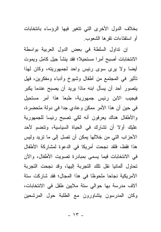 ‫ﺒﺨﻼﻑ ﺍﻟﺩﻭل ﺍﻷﺨﺭﻯ ﺍﻟﺘﻲ ﺘﺘﻐﻴﺭ ﻓﻴﻬﺎ ﺍﻟﺭﺅﺴﺎﺀ ﺒﺎﻨﺘﺨﺎﺒﺎﺕ‬
                           ‫ﺃﻭ ﺍﺴﺘﻔﺘﺎﺀﺍﺕ ﺘﻘﺭﻫﺎ ﺍﻟﺸﻌﻭﺏ.‬
                                     ‫‪‬‬
‫ﺇﻥ ﺘﺩﺍﻭل ﺍﻟﺴﻠﻁﺔ ﻓﻲ ﺒﻌﺽ ﺍﻟﺩﻭل ﺍﻟﻌﺭﺒﻴﺔ ﺒﻭﺍﺴﻁﺔ‬
‫ﺍﻻﻨﺘﺨﺎﺒﺎﺕ ﺃﺼﺒﺢ ﺃﻤﺭﺍ ﻤﺴﺘﺤﻴﻼ؛ ﻓﻘﺩ ﻴﻨﺸﺄ ﺠﻴل ﻜﺎﻤل ﻭﻴﻤﻭﺕ‬
                         ‫ﹰ‬       ‫‪‬‬
‫ﺃﻴ ‪‬ﺎ ﻭﻻ ﻴﺭﻯ ﺴﻭﻯ ﺭﺌﻴﺱ ﻭﺍﺤﺩ ﻟﺠﻤﻬﻭﺭﻴﺘﻪ، ﻭﻜﺎﻥ ﻟﻬﺫﺍ‬
                                           ‫ﻀ‬
‫ﺘﺄﺜﻴﺭ ﻓﻲ ﺍﻟﻤﺠﺘﻤﻊ ﻤﻥ ﺃﻁﻔﺎل ﻭﺸﻴﻭﺥ ﻭﺃﺩﺒﺎﺀ ﻭﻤﻔﻜﺭﻴﻥ، ﻓﻬل‬
‫ﻴﺘﺼﻭﺭ ﺃﺤﺩ ﺃﻥ ﻴﺴﺄل ﺍﺒﻨﻪ ﻤﺎﺫﺍ ﻴﺭﻴﺩ ﺃﻥ ﻴﺼﺒﺢ ﻋﻨﺩﻤﺎ ﻴﻜﺒﺭ‬
‫ﻓﻴﺠﻴﺏ ﺍﻻﺒﻥ ﺭﺌﻴﺱ ﺠﻤﻬﻭﺭﻴﺔ، ﻁﺒﻌﺎ ﻫﺫﺍ ﺃﻤﺭ ﻤﺴﺘﺤﻴل‬
                ‫‪‬‬
‫ﻓﻲ ﺤﻴﻥ ﺃﻥ ﻫﺫﺍ ﺍﻷﻤﺭ ﻤﻤﻜﻥ ﻭﻋﺎﺩﻱ ﺠﺩﺍ ﻓﻲ ﺩﻭﻟﺔ ﻤﺘﺤﻀﺭﺓ،‬
                 ‫‪‬‬
‫ﻭﺍﻷﻁﻔﺎل ﻫﻨﺎﻙ ﻴﻌﺭﻓﻭﻥ ﺃﻨﻪ ﻟﻜﻲ ﺘﺼﺒﺢ ﺭﺌﻴﺴﺎ ﻟﻠﺠﻤﻬﻭﺭﻴﺔ‬
           ‫‪‬‬
‫ﻋﻠﻴﻙ ﺃﻭﻻ ﺃﻥ ﺘﺸﺎﺭﻙ ﻓﻲ ﺍﻟﺤﻴﺎﺓ ﺍﻟﺴﻴﺎﺴﻴﺔ، ﻭﺘﻨﻀﻡ ﻷﺤﺩ‬
                                       ‫ﹰ‬
‫ﺍﻷﺤﺯﺍﺏ ﺍﻟﺘﻲ ﻤﻥ ﺨﻼﻟﻬﺎ ﻴﻤﻜﻥ ﺃﻥ ﺘﺼل ﺇﻟﻰ ﻤﺎ ﺘﺭﻴﺩ ﻭﻟﻴﺱ‬
‫ﻫﺫﺍ ﻓﻘﻁ، ﻓﻠﻘﺩ ﻨﺠﺤﺕ ﺃﻤﺭﻴﻜﺎ ﻓﻲ ﺍﻟﺩﻋﻭﺓ ﻟﻤﺸﺎﺭﻜﺔ ﺍﻷﻁﻔﺎل‬
‫ﻓﻲ ﺍﻻﻨﺘﺨﺎﺒﺎﺕ ﻓﻴﻤﺎ ﻴﺴﻤﻰ ﺒﻤﺒﺎﺩﺭﺓ ﺘﺼﻭﻴﺕ ﺍﻷﻁﻔﺎل، ﻭﺍﻵﻥ‬
‫ﺘﺤﺎﻭل ﺃﻟﻤﺎﻨﻴﺎ ﻨﻘل ﺘﻠﻙ ﺍﻟﺘﺠﺭﺒﺔ ﺇﻟﻴﻬﺎ، ﻭﻗﺩ ﻨﺠﺤﺕ ﺍﻟﺘﺠﺭﺒﺔ‬
‫ﺍﻷﻤﺭﻴﻜﻴﺔ ﻨﺠﺎ ‪‬ﺎ ﻤﻠﺤﻭ ﹰﺎ ﻓﻲ ﻫﺫﺍ ﺍﻟﻤﺠﺎل؛ ﻓﻘﺩ ﺸﺎﺭﻜﺕ ﺴﺘﺔ‬
                              ‫ﻅ‬       ‫ﺤ‬
‫ﺁﻻﻑ ﻤﺩﺭﺴﺔ ﺒﻬﺎ ﺤﻭﺍﻟﻲ ﺴﺘﺔ ﻤﻼﻴﻴﻥ ﻁﻔل ﻓﻲ ﺍﻻﻨﺘﺨﺎﺒﺎﺕ،‬
‫ﻭﻜﺎﻥ ﺍﻟﻤﺩﺭﺴﻭﻥ ﻴﺘﺸﺎﻭﺭﻭﻥ ﻤﻊ ﺍﻟﻁﻠﺒﺔ ﺤﻭل ﺍﻟﻤﺭﺸﺤﻴﻥ‬


                    ‫- ٣١ -‬
 