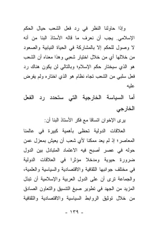 ‫ﻭﺇﺫﺍ ﺤﺎﻭﻟﻨﺎ ﺍﻟﻨﻅﺭ ﻓﻲ ﺭﺩ ﻓﻌل ﺍﻟﺸﻌﺏ ﺤﻴﺎل ﺍﻟﺤﻜﻡ‬
‫ﺍﻹﺴﻼﻤﻲ. ﻴﺠﺏ ﺃﻥ ﻨﻌﺭﻑ ﻤﺎ ﻗﺎﻟﻪ ﺍﻷﺴﺘﺎﺫ ﺍﻟﺒﻨﺎ ﻤﻥ ﺃﻨﻪ‬
‫ﻻ ﻭﺼﻭل ﻟﻠﺤﻜﻡ ﺇﻻ ﺒﺎﻟﻤﺸﺎﺭﻜﺔ ﻓﻲ ﺍﻟﺤﻴﺎﺓ ﺍﻟﻨﻴﺎﺒﻴﺔ ﻭﺍﻟﺼﻌﻭﺩ‬
‫ﻤﻥ ﺨﻼﻟﻬﺎ ﺃﻱ ﻤﻥ ﺨﻼل ﺍﺨﺘﻴﺎﺭ ﺸﻌﺒﻲ ﻭﻫﺫﺍ ﻤﻌﻨﺎﻩ ﺃﻥ ﺍﻟﺸﻌﺏ‬
‫ﻫﻭ ﺍﻟﺫﻱ ﺴﻴﺨﺘﺎﺭ ﺤﻜﻡ ﺍﻹﺴﻼﻡ؛ ﻭﺒﺎﻟﺘﺎﻟﻲ ﻟﻥ ﻴﻜﻭﻥ ﻫﻨﺎﻙ ﺭﺩ‬
‫ﻓﻌل ﺴﻠﺒﻲ ﻤﻥ ﺍﻟﺸﻌﺏ ﺘﺠﺎﻩ ﻨﻅﺎﻡ ﻫﻭ ﺍﻟﺫﻱ ﺍﺨﺘﺎﺭﻩ ﻭﻟﻡ ﻴﻔﺭﺽ‬
 ‫‪‬ﹾ ‪‬‬
                                                       ‫ﻋﻠﻴﻪ‬

‫ﺃﻤﺎ ﺍﻟﺴﻴﺎﺴﺔ ﺍﻟﺨﺎﺭﺠﻴﺔ ﺍﻟﺘﻲ ﺴﺘﺤﺩﺩ ﺭﺩ ﺍﻟﻔﻌل‬
                                      ‫‪‬‬
                                               ‫ﺍﻟﺨﺎﺭﺠﻲ‬
          ‫ﻴﺭﻯ ﺍﻹﺨﻭﺍﻥ ﺍﺘﺴﺎ ﹰﺎ ﻤﻊ ﻓﻜﺭ ﺍﻷﺴﺘﺎﺫ ﺍﻟﺒﻨﺎ ﺃﻥ:‬
                                   ‫ﻗ‬
‫ﺍﻟﻌﻼﻗﺎﺕ ﺍﻟﺩﻭﻟﻴﺔ ﺘﺤﻅﻰ ﺒﺄﻫﻤﻴﺔ ﻜﺒﻴﺭﺓ ﻓﻲ ﻋﺎﻟﻤﻨﺎ‬
‫ﺍﻟﻤﻌﺎﺼﺭ؛ ﺇﺫ ﻟﻡ ﻴﻌﺩ ﻤﻤﻜ ﹰﺎ ﻷﻱ ﺸﻌﺏ ﺃﻥ ﻴﻌﻴﺵ ﺒﻤﻌﺯل ﻋﻤﻥ‬
                          ‫ﻨ‬
‫ﺤﻭﻟﻪ ﻓﻲ ﻋﺼﺭ ﺃﺼﺒﺢ ﻓﻴﻪ ﺍﻻﻋﺘﻤﺎﺩ ﺍﻟﻤﺘﺒﺎﺩل ﺒﻴﻥ ﺍﻟﺩﻭل‬
‫ﻀﺭﻭﺭﺓ ﺤﻴﻭﻴﺔ ﻭﻤﺩﺨﻼ ﻤﺅﺜ ‪‬ﺍ ﻓﻲ ﺍﻟﻌﻼﻗﺎﺕ ﺍﻟﺩﻭﻟﻴﺔ‬
                    ‫ﺭ‬     ‫ﹰ‬
‫ﻓﻲ ﻤﺨﺘﻠﻑ ﺠﻭﺍﻨﺒﻬﺎ ﺍﻟﺜﻘﺎﻓﻴﺔ ﻭﺍﻻﻗﺘﺼﺎﺩﻴﺔ ﻭﺍﻟﺴﻴﺎﺴﻴﺔ ﻭﺍﻟﻌﻠﻤﻴﺔ،‬
‫ﻭﺍﻟﺠﻤﺎﻋﺔ ﺘﺭﻯ ﺃﻥ ﻋﻠﻰ ﺍﻟﺩﻭل ﺍﻟﻌﺭﺒﻴﺔ ﻭﺍﻹﺴﻼﻤﻴﺔ ﺃﻥ ﺘﺒﺫل‬
‫ﺍﻟﻤﺯﻴﺩ ﻤﻥ ﺍﻟﺠﻬﺩ ﻓﻲ ﺘﻁﻭﻴﺭ ﺼﻴﻎ ﺍﻟﺘﻨﺴﻴﻕ ﻭﺍﻟﺘﻌﺎﻭﻥ ﺍﻟﺼﺎﺩﻕ‬
‫ﻤﻥ ﺨﻼل ﺘﻭﺜﻴﻕ ﺍﻟﺭﻭﺍﺒﻁ ﺍﻟﺴﻴﺎﺴﻴﺔ ﻭﺍﻻﻗﺘﺼﺎﺩﻴﺔ ﻭﺍﻟﺜﻘﺎﻓﻴﺔ‬

                    ‫- ٩٣١ -‬
 