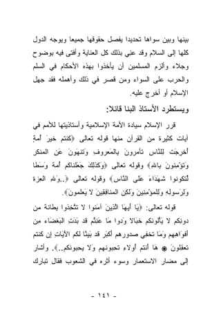 ‫ﺒﻴﻨﻬﺎ ﻭﺒﻴﻥ ﺴﻭﺍﻫﺎ ﺘﺤﺩﻴ ‪‬ﺍ ﻴﻔﺼل ﺤﻘﻭﻗﻬﺎ ﺠﻤﻴ ‪‬ﺎ ﻭﻴﻭﺠﻪ ﺍﻟﺩﻭل‬
             ‫ﻌ‬                  ‫ﺩ‬
‫ﻜﻠﻬﺎ ﺇﻟﻰ ﺍﻟﺴﻼﻡ ﻭﻗﺩ ﻋ ِﻲ ﺒﺫﻟﻙ ﻜل ﺍﻟﻌﻨﺎﻴﺔ ﻭﺃﻓﺘﻰ ﻓﻴﻪ ﺒﻭﻀﻭﺡ‬
                                 ‫‪‬ﻨ‬
‫ﻭﺠﻼﺀ ﻭﺃﻟﺯﻡ ﺍﻟﻤﺴﻠﻤﻴﻥ ﺃﻥ ﻴﺄﺨﺫﻭﺍ ﺒﻬﺫﻩ ﺍﻷﺤﻜﺎﻡ ﻓﻲ ﺍﻟﺴﻠﻡ‬
‫ﻭﺍﻟﺤﺭﺏ ﻋﻠﻰ ﺍﻟﺴﻭﺍﺀ ﻭﻤﻥ ﻗﺼﺭ ﻓﻲ ﺫﻟﻙ ﻭﺃﻫﻤﻠﻪ ﻓﻘﺩ ﺠﻬل‬
                                         ‫ﺍﻹﺴﻼﻡ ﺃﻭ ﺃﺨﺭﺝ ﻋﻠﻴﻪ.‬

                               ‫ﻭﻴﺴﺘﻁﺭﺩ ﺍﻷﺴﺘﺎﺫ ﺍﻟﺒﻨﺎ ﻗﺎﺌﻼ:‬
                                ‫ﹰ‬
‫ﻗﺭﺭ ﺍﻹﺴﻼﻡ ﺴﻴﺎﺩﺓ ﺍﻷﻤﺔ ﺍﻹﺴﻼﻤﻴﺔ ﻭﺃﺴﺘﺎﺫﻴﺘﻬﺎ ﻟﻸﻤﻡ ﻓﻲ‬
‫ﺁﻴﺎﺕ ﻜﺜﻴﺭﺓ ﻤﻥ ﺍﻟﻘﺭﺁﻥ ﻤﻨﻬﺎ ﻗﻭﻟﻪ ﺘﻌﺎﻟﻰ ‪‬ﻜﻨﺘﻡ ﺨﻴ َ ﺃﻤﺔ‬
‫ﹸ ﹾ ﹸ ‪ ‬ﹶ ‪‬ﺭ ُ ‪ٍ ‬‬
‫ﺃﺨﺭﺠﺕ ِﻠ ﱠﺎﺱ ﹶﺄﻤ ‪‬ﻭ َ ِﺎﻟﻤﻌ ‪‬ﻭﻑ َﺘﻨ َﻭ َ ﻋﻥ ﺍﻟﻤﻨﻜﺭ‬
‫ُ ﹾ ِ َ ﹾ ﻟ ﻨ ِ ﺘ ‪‬ﺭ ﻥ ﺒ ﹾ َ ‪‬ﺭ ِ ﻭ ﹶ ﹾﻬ ‪‬ﻥ َ ِ ﹾ ‪ ‬ﹾ ﹶ ِ‬
‫ﻭﺘﺅﻤ ﹸﻭﻥ ِﺎﷲ‪ ‬ﻭﻗﻭﻟﻪ ﺘﻌﺎﻟﻰ ‪َ ‬ﻜﺫ ِ َ ﺠﻌﻠ ﹶﺎﻜﻡ ﺃﻤﺔ ﻭﺴ ﹰﺎ‬
 ‫ﻭ ﹶ ﹶﻟﻙ َ َ ﹾﻨ ﹸ ‪  ُ ‬ﹰ َ َﻁ‬            ‫َ ﹸ ْ ِﻨ َ ﺒ ِ‬
‫ﻟﺘ ﹸﻭ ﹸﻭﺍ ﺸﻬ َﺍﺀ ﻋ ﹶﻰ ﺍﻟ ﱠﺎﺱ‪ ‬ﻭﻗﻭﻟﻪ ﺘﻌﺎﻟﻰ ‪..‬ﻭﷲ ﺍﻟﻌ ‪‬ﺓ‬
‫َ ِ ﹾ ِﺯ ﹸ‬                ‫ﻨ ِ‬     ‫ﹸ َ ﺩ َ َﻠ‬   ‫ﱢ ﹶﻜ ﻨ‬
            ‫ﻭﻟﺭ ‪‬ﻭﻟﻪ ﻭﻟﻠﻤﺅﻤ ِﻴﻥ َﻟ ِﻥ ﺍﻟﻤ ﹶﺎﻓ ِﻴﻥ ﻻ ﻴﻌﻠ ‪‬ﻭﻥ‪.‬‬
              ‫َ ِ َﺴ ِ ِ َ ِ ﹾ ‪ِ ْ ‬ﻨ َ ﻭ ﹶﻜ ‪ ‬ﹾ ‪‬ﻨ ِﻘ َ ﹶ َ ‪ ‬ﹶﻤ َ‬
‫ﻗﻭﻟﻪ ﺘﻌﺎﻟﻰ: ‪َ ‬ﺎ ﺃﻴ َﺎ ﺍﻟ ِﻴﻥ ﺁﻤ ﹸﻭﺍ ﻻ ﺘﺘﺨ ﹸﻭﺍ ﺒ ﹶﺎﻨ ﹰ ‪‬ﻥ‬
 ‫ﻴ َ ‪‬ﻬ ﱠﺫ َ َﻨ ﹶ ﹶ ﱠ ِﺫ ِﻁ ﹶﺔ ﻤ‬
‫‪‬ﻭﻨﻜﻡ ﻻ ﻴﺄﹸﻭﻨﻜﻡ ﺨ َﺎﻻ ﻭ ‪‬ﻭﺍ َﺎ ﻋﻨﺘﻡ ﻗﺩ ﺒﺩﺕ ﺍﻟﺒﻐ َﺎﺀ ﻤﻥ‬
‫ﺩ ِ ﹸ ‪ ‬ﹶ َ ْﻟ ﹶ ﹸ ‪ ‬ﹶﺒ ﹰ َﺩ ﻤ َ ِ ﱢ ‪ ‬ﹶ ‪ ِ َ َ ‬ﹾ َ ﹾﻀ ‪ ِ ‬‬
‫ﺃﻓ َﺍﻫﻬﻡ ﻭ َﺎ ﺘﺨ ِﻲ ﺼ ‪‬ﻭﺭﻫﻡ ﺃﻜﺒﺭ ﻗﺩ ﺒﻴ ﱠﺎ ﻟ ﹸﻡ ﺍﻵ َﺎﺕ ﺇﻥ ﻜﻨﺘﻡ‬
‫َ ﹾﻭ ِ ِ ‪َ ‬ﻤ ﹸ ﹾﻔ ‪‬ﺩ ‪ َ   ‬ﹾ َ ‪ ‬ﹶ ‪ َ ‬ﻨ ﹶﻜ ‪َ ‬ﻴ ِ ِ ‪ ‬ﹸ ﹾ ﹸ ‪‬‬
‫َﺎ ﺃﻨﺘﻡ ُﻭﻻﺀ ﺘﺤ ‪‬ﻭﻨﻬﻡ َﻻ ﻴﺤ ‪‬ﻭﻨﻜﻡ..‪ .‬ﻭﺃﺸﺎﺭ‬
          ‫ﻫ َ ﹾ ﹸ ‪ ‬ﺃ ِ ﹸ ِﺒ ﹶ ‪  ‬ﻭ ﹶ ‪ِ ‬ﺒ ﹶ ﹸ ‪‬‬      ‫‪‬‬   ‫ﺘﻌﻘﹸﻭﻥ‬
                                                           ‫ﹶ ‪ِ ‬ﻠ َ‬
‫ﺇﻟﻰ ﻤﻀﺎﺭ ﺍﻻﺴﺘﻌﻤﺎﺭ ﻭﺴﻭﺀ ﺃﺜﺭﻩ ﻓﻲ ﺍﻟﺸﻌﻭﺏ ﻓﻘﺎل ﺘﺒﺎﺭﻙ‬



                        ‫- ١٤١ -‬
 