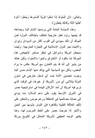 ‫ﻭﺘﻌﺎﻟﻰ: ‪‬ﺇﻥ ﺍﻟﻤﹸﻭﻙ ﺇ ﹶﺍ ﺩﺨﹸﻭﺍ ﻗﺭ َ ﹰ ﺃﻓﺴ ‪‬ﻭ َﺎ ﻭﺠﻌﹸﻭﺍ ﺃ ِﺯﺓ‬
‫ِ ‪ ‬ﹾ ‪‬ﻠ َ ِﺫ َ ﹶﻠ ﹶ ‪‬ﻴﺔ َ ﹾ َﺩ ﻫ َ َ َﻠ َﻋ ‪ ‬ﹶ‬
                                ‫ﺃﻫﻠ َﺎ ﺃ ِﻟ ﹰ َﻜﺫ ِ َ ﻴﻔﻌﹸﻭﻥ‪.‬‬
                                  ‫َ ‪ِ ‬ﻬ َﺫﱠﺔ ﻭ ﹶ ﹶﻟﻙ َ ﹾ َﻠ َ‬
‫ﻭﻫﺫﻩ ﺍﻟﺴﻴﺎﺴﺔ ﺍﻟﻌﺎﻤﺔ ﺍﻟﺘﻲ ﻴﺭﺴﻤﻬﺎ ﺍﻹﻤﺎﻡ ﺍﻟﺒﻨﺎ ﻭﺠﻤﺎﻋﺘﻪ‬
‫ﻗﺩ ﻴﺘﺒﻌﻬﺎ ﺭﺩﻭﺩ ﻓﻌل ﺨﺎﺭﺠﻴﺔ ﺘﺨﺘﻠﻑ ﺒﺎﺨﺘﻼﻑ ﺍﻟﺩﻭل؛ ﻓﻤﻥ‬
‫ﺍﻟﻤﺅﻜﺩ ﺃﻥ ﺫﻟﻙ ﺴﻴﺅﺩﻱ ﺇﻟﻰ ﺍﻟﻘﺭﺏ ﺃﻜﺜﺭ ﻤﻥ ﺍﻟﺴﻭﺩﺍﻥ ﻭﺇﻴﺭﺍﻥ‬
‫ﻭﺍﻻﺘﺠﺎﻩ ﻨﺤﻭ ﺍﻟﺩﻭل ﺍﻹﺴﻼﻤﻴﺔ ﻓﻲ ﺍﻟﺘﺠﺎﺭﺓ ﺍﻟﺨﺎﺭﺠﻴﺔ. ﻭﺃﻴ ‪‬ﺎ‬
 ‫ﻀ‬
‫ﺴﻴﺠﻌل ﺃﻤﺭﻴﻜﺎ ﻭﺇﺴﺭﺍﺌﻴل ﻓﻲ ﺘﺤﻔﺯ ﻤﺴﺘﻤﺭ ﻹﺠﻬﺎﺽ ﻫﺫﻩ‬
‫ﺍﻟﺤﺭﻜﺔ ﺇﻤﺎ ﺒﺎﻟﻘﻭﺓ ﺃﻭ ﺍﻻﺨﺘﺭﺍﻕ ﻭﺃﺨﻴ ‪‬ﺍ ﺒﺎﻻﺤﺘﻭﺍﺀ ﻭﻟﻜﻥ ﻫﻨﺎﻙ‬
                    ‫ﺭ‬
‫ﻤﻥ ﻴﺸﻴﺭ ﺇﻟﻰ ﺃﻨﻪ ﻗﺩ ﻴﺘﻡ ﺍﻟﺘﻌﺎﻭﻥ ﻤﻊ ﺃﻤﺭﻴﻜﺎ ﻋﻜﺱ ﻤﺎ ﻴﺭﺍﻩ‬
                                                  ‫‪‬‬
‫ﺍﻟﺒﻌﺽ، ﻭﻟﻜﻥ ﻤﻊ ﺍﻟﺴﻴﺎﺴﻴﺔ ﺍﻟﺘﻲ ﻴﺅﻜﺩ ﻤﻨﻬﺎ ﺍﻹﻤﺎﻡ ﺤﺴﻥ ﺍﻟﺒﻨﺎ‬
‫ﻭﺠﻭﺏ ﺘﺤﺼﻴﻥ ﺍﻷﻤﺔ ﻀﺩ ﺃﻱ ﺘﺩﺨل ﺨﺎﺭﺠﻲ ﻓﻲ ﺸﺌﻭﻥ‬
‫ﺍﻟﺩﻭﻟﺔ ﻴﺘﻼﺸﻰ ﺃﻱ ﺩﻭﺭ ﻷﻤﺭﻴﻜﺎ ﺃﻭ ﻏﻴﺭﻫﺎ، ﻓﻲ ﺍﻟﻭﻗﺕ ﺍﻟﺫﻱ‬
‫ﺘﺭﻯ ﻓﻴﻪ ﺃﻤﺭﻴﻜﺎ ﺃﻥ ﺃﺤﺩ ﺍﻷﺭﻜﺎﻥ ﺍﻟﻬﺎﻤﺔ ﻓﻲ ﺍﺴﺘﺭﺍﺘﻴﺠﻴﺔ ﻤﺼﺭ‬
‫ﻓﻲ ﺍﻟﺸﺭﻕ ﺍﻷﻭﺴﻁ ﻴﻘﻭﻡ ﻋﻠﻰ ﺩﻋﻡ ﺍﻟﺴﻼﻡ؛ ﻤﻤﺎ ﻴﺅﺩﻱ‬
‫ﺇﻟﻰ ﺤﻤﺎﻴﺔ ﻤﺼﺎﻟﺤﻬﺎ ﻓﻲ ﺍﻟﻤﻨﻁﻘﺔ ﻭﺭﻏﻡ ﺤﺭﺹ ﻭﺍﺸﻨﻁﻥ ﻋﻠﻰ‬
‫ﺘﺄﻜﻴﺩ ﺍﻟﻌﻼﻗﺔ ﺍﻟﻁﻴﺒﺔ ﺒﺎﻟﻘﺎﻫﺭﺓ ﻓﺈﻥ ﺍﻟﺘﻭﺘﺭ ﻴﺸﻭﺒﻬﺎ ﺒﻴﻥ ﺍﻟﺤﻴﻥ‬
‫ﻭﺍﻵﺨﺭ ﺇﺫﺍ ﺨﺭﺠﺕ ﻤﺼﺭ ﻋﻠﻰ ﺍﻟﺨﻁ ﺍﻟﻤﺭﺴﻭﻡ ﻟﻬﺎ، ﻭﻫﻨﺎ‬
‫ﻴﻅﻬﺭ ﺍﻟﻭﺠﻪ ﺍﻟﺤﻘﻴﻘﻲ ﻷﻤﺭﻴﻜﺎ ﺍﻟﻤﺘﻤﺜل ﻓﻲ ﺍﻟﺘﻠﻭﻴﺢ ﺒﻭﺭﻗﺔ‬


                     ‫- ٢٤١ -‬
 