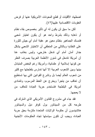 ‫ﺍﻀﻁﻬﺎﺩ ﺍﻷﻗﻠﻴﺎﺕ ﺃﻭ ﻗﻁﻊ ﺍﻟﻤﻌﻭﻨﺎﺕ ﺍﻷﻤﺭﻴﻜﻴﺔ ﻋﻨﻬﺎ ﺃﻭ ﻓﺭﺽ‬
                         ‫ﺍﻟﻌﻘﻭﺒﺎﺕ ﺍﻻﻗﺘﺼﺎﺩﻴﺔ ﻋﻠﻴﻬﺎ)٢٤(.‬
‫ﻟﻜﻥ ﻤﺎ ﺴﺒﻕ ﻟﻥ ﻴﻜﻭﻥ ﻟﻪ ﺃﻱ ﺘﺄﺜﻴﺭ ﺒﺨﺼﻭﺹ ﺒﻘﺎﺀ ﻨﻅﺎﻡ‬
‫ﺃﻭ ﺫﻫﺎﺒﻪ ﻭﺫﻟﻙ ﺒﺸﺭﻁ ﻭﺍﺤﺩ ﻫﻭ ﺃﻥ ﻴﻜﻭﻥ ﺍﺨﺘﻴﺎﺭ ﺸﻌﺒﻲ‬
‫ﻓﺘﻤﺴﻙ ﺍﻟﺠﻤﺎﻫﻴﺭ ﺒﻨﻅﺎﻡ ﻤﻌﻴﻥ ﻫﻭ ﻋﻘﺒﺔ ﺃﻤﺎﻡ ﺃﻱ ﺠﻴﺵ ﻟﻠﺜﻭﺭﺓ‬
‫ﻋﻠﻰ ﺍﻟﻨﻅﺎﻡ؛ ﻭﺒﺎﻟﺘﺎﻟﻲ ﻤﻥ ﺍﻟﻤﻨﻁﻘﻲ ﺃﻥ ﺍﻻﺨﺘﻴﺎﺭ ﺍﻟﺸﻌﺒﻲ ﻴﺸﻜل‬
‫ﺠﺩﺍﺭ ﺃﻤﺎﻥ ﺃﻤﺎﻡ ﺃﻱ ﺘﺩﺨل ﺨﺎﺭﺠﻲ، ﻭﻟﻴﺱ ﺒﻐﺎﺌﺏ ﻋﻨﺎ‬
‫ﺃﻥ ﺃﻤﺭﻴﻜﺎ ﺘﺘﺩﺨل ﻓﻲ ﺸﺌﻭﻥ ﺍﻷﻨﻅﻤﺔ ﺍﻟﻌﺭﺒﻴﺔ ﺒﺼﺭﻑ ﺍﻟﻨﻅﺭ‬
‫ﻋﻥ ﻜﻭﻨﻬﺎ ﺇﺴﻼﻤﻴﺔ ﺃﻭ ﻋﻠﻤﺎﻨﻴﺔ، ﻭﺃﻤﺭﻴﻜﺎ ﺭﻏﻡ ﺍﻟﺒﻐﺽ ﺍﻟﻤﺘﺒﺎﺩل‬
‫ﺒﻴﻨﻬﺎ ﻭﺒﻴﻥ ﺍﻟﺸﻌﻭﺏ ﺍﻟﻌﺭﺒﻴﺔ ﺇﻻ ﺃﻨﻬﺎ ﺘﻤﺎﺭﺱ ﺒﻠﻁﺠﺘﻬﺎ ﻤﻊ ﻜﺜﻴﺭ‬
‫ﻤﻥ ﺸﻌﻭﺏ ﺍﻟﻌﺎﻟﻡ ﺃﻴ ‪‬ﺎ ﺒل ﻭﺘﺸﺭﻉ ﺍﻟﻘﻭﺍﻨﻴﻥ ﺍﻟﺘﻲ ﺒﻬﺎ ﺘﺴﺘﻁﻴﻊ‬
                                   ‫ﻀ‬
‫ﺃﻥ ﺘﻌﺎﻗﺏ ﻤﻥ ﻴﺘﺠﺭﺃ ﻭﻴﺨﺭﺝ ﻋﻥ ﺍﻟﺨﻁ ﺍﻟﻤﺭﺴﻭﻡ، ﻭﺘﺘﻤﺎﺩﻯ‬
                                     ‫‪‬‬
‫ﺃﻤﺭﻴﻜﺎ ﻓﻲ ﺍﻟﺒﻠﻁﺠﺔ ﻓﺘﺴﺘﺨﺩﻡ ﺤﺭﻴﺔ ﺍﻟﻌﺒﺎﺩﺓ ﻟﺘﻌﺎﻗﺏ ﻤﻥ‬
‫‪‬‬
                                             ‫ﻻ ﻴﻌﺠﺒﻬﺎ.‬
‫ﻓﻘﺩ ﺠﺎﺀ ﻓﻲ ﻤﺸﺭﻭﻉ ﺍﻟﻘﺎﻨﻭﻥ ﺍﻷﻤﺭﻴﻜﻲ ﺍﻟﺫﻱ ﺍﺸﺘﺭﻙ ﻓﻲ‬
‫ﻁﺭﺤﻪ ﻜل ﻤﻥ ﺍﻟﺴﻴﻨﺎﺘﻭﺭ ﺒﻭل ﻜﻭﻓﺭ ﺩﻴل ﻭﺍﻟﺴﻴﻨﺎﺘﻭﺭ‬
‫ﻫﺎﺘﺸﻴﻨﺴﻭﻥ ﺃﻥ ﺤﻜﻭﻤﺔ ﺍﻟﻭﻻﻴﺎﺕ ﺍﻟﻤﺘﺤﺩﺓ ﻤﻠﺘﺯﻤﺔ ﺒﺤﻕ ﺤﺭﻴﺔ‬
‫ﺍﻟﻌﺒﺎﺩﺓ، ﻭﻴﺠﺏ ﺃﻥ ﺘﻜﻭﻥ ﺴﻴﺎﺴﺘﻬﺎ ﺘﺠﺎﻩ ﺍﻟﺤﻜﻭﻤﺎﺕ ﺍﻷﺠﻨﺒﻴﺔ‬


                    ‫- ٣٤١ -‬
 