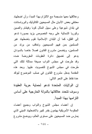 ‫ﻭﻋﻼﻗﺘﻬﺎ ﻤﻌﻬﺎ ﻤﻨﺴﺠﻤﺔ ﻤﻊ ﺍﻻﻟﺘﺯﺍﻡ ﺒﻬﺫﺍ ﺍﻟﻤﺒﺩﺃ، ﻭﺃﻥ ﺍﻀﻁﻬﺎﺩ‬
‫ﻤﻌﺘﻨﻘﻲ ﺒﻌﺽ ﺍﻷﺩﻴﺎﻥ ﻤﺜل ﺍﻟﻤﺴﻴﺤﻴﻴﻥ ﺍﻟﻜﺎﺜﻭﻟﻴﻙ ﻭﺍﻟﺒﺭﻭﺘﺴﺘﺎﻨﺕ‬
‫ﻓﻲ ﺒﻠﺩﺍﻥ ﺸﻴﻭﻋﻴﺔ ﻭﻋﻠﻰ ﺴﺒﻴل ﺍﻟﻤﺜﺎل ﻜﻭﺒﺎ ﻭﻓﻴﺘﻨﺎﻡ ﻭﺍﻟﺼﻴﻥ‬
‫ﻭﻜﻭﺭﻴﺎ ﺍﻟﺸﻤﺎﻟﻴﺔ ﻋﻠﻰ ﻭﺠﻪ ﺍﻟﺨﺼﻭﺹ ﻴﺯﻴﺩ ﺒﺼﻭﺭﺓ ﺘﺩﻋﻭ‬
‫ﺇﻟﻰ ﺍﻟﻘﻠﻕ، ﻜﻤﺎ ﺃﻥ ﺍﻟﺒﻠﺩﺍﻥ ﺍﻹﺴﻼﻤﻴﺔ ﺘﻘﻭﻡ ﺒﺎﻀﻁﻬﺎﺩ ﻏﻴﺭ‬
‫ﺍﻟﻤﺴﻠﻤﻴﻥ ﺒﻤﻥ ﻓﻴﻬﻡ ﺍﻟﻤﺴﻴﺤﻴﻴﻥ ﻭﺘﻌﺎﻗﺏ ﻤﻥ ﻴﺭﺘﺩ ﻤﻥ‬
        ‫‪‬‬                       ‫‪‬‬
‫ﺍﻟﻤﺴﻠﻤﻴﻥ، ﻭﻴﺘﻀﻤﻥ ﻤﺸﺭﻭﻉ ﺍﻟﻘﺎﻨﻭﻥ ﻓﺼﻼ ﺨﺎ ‪‬ﺎ ﺒﺎﻟﺴﻭﺩﺍﻥ‬
          ‫ﺼ‬
‫ﻴﺩﻋﻭ ﺇﻟﻰ ﺘﻀﻴﻴﻕ ﺩﺍﺌﺭﺓ ﺍﻟﻌﻘﻭﺒﺎﺕ ﺍﻟﻤﻔﺭﻭﻀﺔ ﻀﺩﻩ‬
‫ﻭﻗﺩ ﻁﺭﺤﺕ ﻓﻲ ﻤﺠﻠﺱ ﺍﻟﻨﻭﺍﺏ ﺼﻴﻐﺔ ﻤﻤﺎﺜﻠﺔ ﻟﺘﻠﻙ ﺍﻟﺘﻲ‬
‫ﻁﺭﺤﺕ ﻓﻲ ﻤﺠﻠﺱ ﺍﻟﺸﻴﻭﺥ ﻟﻠﺘﺼﻭﻴﺕ ﻋﻠﻴﻬﺎ. ﻭﺒﻌﺩ ﻫﺫﻩ‬
‫ﺍﻟﻤﻘﺩﻤﺔ ﻴﺩﺨل ﻤﺸﺭﻭﻉ ﺍﻟﻘﺎﻨﻭﻥ ﻓﻲ ﺼﻠﺏ ﺍﻟﻤﻭﻀﻭﻉ ﻟﻴﺅﻜﺩ‬
                              ‫ﻋﺩﺓ ﻨﻘﺎﻁ ﻋﻠﻰ ﺍﻟﻨﺤﻭ ﺍﻟﺘﺎﻟﻲ:‬

‫ﺇﻥ ﺍﻟﻭﻻﻴﺎﺕ ﺍﻟﻤﺘﺤﺩﺓ ﺘﺩﻋﻭ ﻟﺤﻤﺎﻴﺔ ﺤﺭﻴﺔ ﺍﻟﻌﻘﻴﺩﺓ‬
‫ﻭﺴﻭﻑ ﺘﺘﺤﺩﺩ ﻋﻼﻗﺎﺘﻬﺎ ﺒﺎﻟﺩﻭﻟﺔ ﺍﻟﺨﺎﺭﺠﻴﺔ ﻋﻠﻰ ﺃﺴﺎﺱ‬
                                  ‫ﺍﻟﺘﺯﺍﻤﻬﺎ ﺒﻬﺫﺍ ﺍﻟﻤﺒﺩﺃ.‬
‫ﺇﻥ ﺃﻋﻀﺎﺀ ﻤﺠﻠﺱ ﺍﻟﺸﻴﻭﺥ ﻭﺍﻟﻨﻭﺍﺏ ﻭﺠﻤﻴﻊ ﺃﻋﻀﺎﺀ‬
‫ﺍﻟﺤﻜﻭﻤﺔ ﺍﻷﻤﺭﻴﻜﻴﺔ ﻴﻬﺘﻤﻭﻥ ﺒﻘﺩﺭ ﻜﺒﻴﺭ ﺒﺎﻻﻀﻁﻬﺎﺩ ﺍﻟﺩﻴﻨﻲ ﺍﻟﺫﻱ‬
‫ﻴﻤﺎﺭﺱ ﻀﺩ ﺍﻟﻤﺴﻴﺤﻴﻴﻥ ﻋﻠﻰ ﻤﺴﺘﻭﻯ ﺍﻟﻌﺎﻟﻡ، ﻭﻴﻭﻀﺢ ﻤﺸﺭﻭﻉ‬

                    ‫- ٤٤١ -‬
 