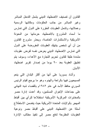 ‫ﺍﻟﻘﺎﻨﻭﻥ ﺃﻥ ﺘﺼﻨﻴﻑ ﺍﻻﻀﻁﻬﺎﺩ ﺍﻟﺩﻴﻨﻲ ﻴﺸﻤل ﺍﻟﺘﺩﺨل ﺍﻟﻤﺒﺎﺸﺭ‬
‫ﻭﻏﻴﺭ ﺍﻟﻤﺒﺎﺸﺭ ﻤﻥ ﺠﺎﻨﺏ ﺍﻟﺤﻜﻭﻤﺎﺕ ﻭﻤﻜﺎﺘﺒﻬﺎ ﺍﻟﺭﺴﻤﻴﺔ‬
‫ﻭﻋﻤﻼﺌﻬﺎ، ﻭﺘﺸﻤل ﺍﻟﻌﻘﻭﺒﺎﺕ ﺍﻟﻤﻘﺭﺭﺓ ﻋﻠﻰ ﺍﻟﺩﻭل ﺍﻟﺘﻲ ﺘﻤﺎﺭﺱ‬
‫ﻤﺎ ﺃﺴﻤﺎﻩ ﺍﻟﻤﺸﺭﻭﻉ ﺒﺎﻻﻀﻁﻬﺎﺩ ﺤﺭﻤﺎﻨﻬﺎ ﻤﻥ ﺍﻟﻤﻌﻭﻨﺔ‬
‫ﺍﻷﻤﺭﻴﻜﻴﺔ ﻭﺍﻻﺴﺘﺜﻤﺎﺭﺍﺕ ﺍﻟﺨﺎﺼﺔ، ﻭﻴﺤﺫﺭ ﻤﺸﺭﻭﻉ ﺍﻟﻘﺎﻨﻭﻥ‬
‫ﻤﻥ ﺃﻥ ﺃﻱ ﺸﺨﺹ ﻴﻨﺘﻬﻙ ﺍﻟﻌﻘﻭﺒﺎﺕ ﺍﻟﻤﻔﺭﻭﻀﺔ ﻋﻠﻰ ﺍﻟﺩﻭل‬
‫ﺍﻟﺘﻲ ﺘﻤﺎﺭﺱ ﺍﻻﻀﻁﻬﺎﺩ ﺍﻟﺩﻴﻨﻲ ﻴﻌﺭﺽ ﻨﻔﺴﻪ ﻟﻔﺭﺽ ﻋﻘﻭﺒﺎﺕ‬
‫ﻤﺸﺩﺩﺓ ﻁﺒ ﹰﺎ ﻟﻘﺎﻨﻭﻥ ﺘﺤﺭﻴﻡ ﺍﻟﺘﺠﺎﺭﺓ ﻤﻊ ﺍﻷﻋﺩﺍﺀ، ﻭﺴﻭﻑ ﻴﺘﻡ‬
                                          ‫ﻘ‬
‫ﺘﻁﺒﻴﻕ ﺍﻟﻌﻘﻭﺒﺔ ﺒﻌﺩ ٠٩ ﻴﻭ ‪‬ﺎ ﻤﻥ ﺇﺼﺩﺍﺭ ﺘﻘﺭﻴﺭ ﺍﻀﻁﻬﺎﺩ‬
                       ‫ﻤ‬
                                                ‫ﺍﻷﺩﻴﺎﻥ.‬
‫ﻭﺃﺸﺎﺩ ﺒﺴﻭﺭﻴﺎ ﻋﻠﻰ ﺃﻨﻬﺎ ﻤﻥ ﺃﻜﺜﺭ ﺍﻟﺒﻠﺩﺍﻥ ﺍﻟﺘﻲ ﻴﻨﻌﻡ‬
‫ﺍﻟﻤﺴﻴﺤﻴﻭﻥ ﻓﻴﻬﺎ ﺒﺎﻟﺭﺍﺤﺔ ﻭﺍﻟﻬﺩﻭﺀ ﻭﻫﻭ ﻤﺎ ﻴﺭﺠﻊ ﻟﻘﻴﺎﻡ ﺍﻟﺭﺌﻴﺱ‬
‫ﺍﻟﺴﻭﺭﻱ ﺤﺎﻓﻅ ﺍﻷﺴﺩ ﻓﻲ ﻋﺎﻡ ٢٨٩١ﻡ ﺒﺎﻟﻘﻀﺎﺀ ﺸﺒﻪ ﺍﻟﻨﻬﺎﺌﻲ‬
‫ﻋﻠﻰ ﺠﻤﺎﻋﺎﺕ ﺍﻹﺨﻭﺍﻥ ﺍﻟﻤﺴﻠﻤﻴﻥ، ﻭﻗﺩ ﺃﻋﺩﺕ ﺇﺩﺍﺭﺓ ﻤﺼﺭ‬
‫ﺒﺎﻟﻤﺨﺎﺒﺭﺍﺕ ﺍﻟﻤﺭﻜﺯﻴﺔ ﺍﻷﻤﺭﻴﻜﻴﺔ ﺍﺴﺘﻁﻼ ‪‬ﺎ ﻟﻠﺭﺃﻱ ﺒﻴﻥ ﺃﻗﺒﺎﻁ‬
                 ‫ﻋ‬
‫ﺍﻟﻤﻬﺠﺭ ﺒﺎﻟﻭﻻﻴﺎﺕ ﺍﻟﻤﺘﺤﺩﺓ ﺍﻷﻤﺭﻴﻜﻴﺔ ﺤﻴﺙ ﻴﺘﻀﻤﻥ ﺍﻻﺴﺘﻁﻼﻉ‬
‫ﺃﺴﺌﻠﺔ ﻋﻥ ﺍﻻﻀﻁﻬﺎﺩ ﺍﻟﺩﻴﻨﻲ ﻋﻠﻰ ﺃﻗﺒﺎﻁ ﻤﺼﺭ ﻭﻨﻭﻋﻴﺔ‬
‫ﺍﻟﻌﻘﻭﺒﺎﺕ ﺍﻟﻤﻘﺘﺭﺤﺔ ﻟﺩﻓﻊ ﻤﺼﺭ ﺇﻟﻰ ﺘﻨﻔﻴﺫ ﻤﻁﺎﻟﺏ ﺍﻹﺩﺍﺭﺓ‬


                    ‫- ٥٤١ -‬
 