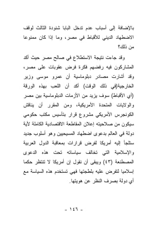 ‫ﺒﺎﻹﻀﺎﻓﺔ ﺇﻟﻰ ﺃﺴﺒﺎﺏ ﻋﺩﻡ ﺘﺩﺨل ﺍﻟﺒﺎﺒﺎ ﺸﻨﻭﺩﺓ ﺍﻟﺜﺎﻟﺙ ﻟﻭﻗﻑ‬
‫ﺍﻻﻀﻁﻬﺎﺩ ﺍﻟﺩﻴﻨﻲ ﻟﻸﻗﺒﺎﻁ ﻓﻲ ﻤﺼﺭ، ﻭﻤﺎ ﺇﺫﺍ ﻜﺎﻥ ﻤﻤﻨﻭ ‪‬ﺎ‬
 ‫ﻋ‬
                                            ‫ﻤﻥ ﺫﻟﻙ؟‬
‫ﻭﻗﺩ ﺠﺎﺀﺕ ﻨﺘﻴﺠﺔ ﺍﻻﺴﺘﻁﻼﻉ ﻓﻲ ﺼﺎﻟﺢ ﻤﺼﺭ ﺤﻴﺙ ﺃﻜﺩ‬
‫ﺍﻟﻤﺸﺎﺭﻜﻭﻥ ﻓﻴﻪ ﺭﻓﻀﻬﻡ ﻓﻜﺭﺓ ﻓﺭﺽ ﻋﻘﻭﺒﺎﺕ ﻋﻠﻰ ﻤﺼﺭ،‬
‫ﻭﻗﺩ ﺃﺸﺎﺭﺕ ﻤﺼﺎﺩﺭ ﺩﺒﻠﻭﻤﺎﺴﻴﺔ ﺃﻥ ﻋﻤﺭﻭ ﻤﻭﺴﻰ ﻭﺯﻴﺭ‬
‫ﺍﻟﺨﺎﺭﺠﻴﺔ)ﻓﻲ ﺫﻟﻙ ﺍﻟﻭﻗﺕ( ﺃﻜﺩ ﺃﻥ ﺍﻟﻠﻌﺏ ﺒﻬﺫﻩ ﺍﻟﻭﺭﻗﺔ‬
‫)ﺃﻱ ﺍﻷﻗﺒﺎﻁ( ﺴﻭﻑ ﻴﺯﻴﺩ ﻤﻥ ﺍﻷﺯﻤﺎﺕ ﺍﻟﺩﺒﻠﻭﻤﺎﺴﻴﺔ ﺒﻴﻥ ﻤﺼﺭ‬
‫ﻭﺍﻟﻭﻻﻴﺎﺕ ﺍﻟﻤﺘﺤﺩﺓ ﺍﻷﻤﺭﻴﻜﻴﺔ، ﻭﻤﻥ ﺍﻟﻤﻘﺭﺭ ﺃﻥ ﻴﻨﺎﻗﺵ‬
‫ﺍﻟﻜﻭﻨﺠﺭﺱ ﺍﻷﻤﺭﻴﻜﻲ ﻤﺸﺭﻭﻉ ﻗﺭﺍﺭ ﺒﺘﺄﺴﻴﺱ ﻤﻜﺘﺏ ﺤﻜﻭﻤﻲ‬
‫ﺴﻴﻜﻭﻥ ﻤﻥ ﺼﻼﺤﻴﺘﻪ ﺇﻋﻼﻥ ﺍﻟﻤﻘﺎﻁﻌﺔ ﺍﻻﻗﺘﺼﺎﺩﻴﺔ ﺍﻟﻜﺎﻤﻠﺔ ﻷﻴﺔ‬
‫ﺩﻭﻟﺔ ﻓﻲ ﺍﻟﻌﺎﻟﻡ ﺒﺩﻋﻭﻯ ﺍﻀﻁﻬﺎﺩ ﺍﻟﻤﺴﻴﺤﻴﻴﻥ ﻭﻫﻭ ﺃﺴﻠﻭﺏ ﺠﺩﻴﺩ‬
‫ﺴﺘﻠﺠﺄ ﺇﻟﻴﻪ ﺃﻤﺭﻴﻜﺎ ﻟﻔﺭﺽ ﻗﺭﺍﺭﺍﺕ ﺒﻤﻌﺎﻗﺒﺔ ﺍﻟﺩﻭل ﺍﻟﻌﺭﺒﻴﺔ‬
‫ﻭﺍﻹﺴﻼﻤﻴﺔ ﺍﻟﺘﻲ ﺘﺨﺎﻟﻑ ﺴﻴﺎﺴﺎﺘﻪ ﺘﺤﺕ ﻫﺫﻩ ﺍﻟﺩﻋﻭﻯ‬
‫ﺍﻟﻤﺼﻁﻨﻌﺔ )٣٤( ﻭﻴﺒﻘﻰ ﺃﻥ ﻨﻘﻭل ﺇﻥ ﺃﻤﺭﻴﻜﺎ ﻻ ﺘﻨﺘﻅﺭ ﺤﻜﻤﺎ‬
 ‫‪‬‬
‫ﺇﺴﻼﻤﻴﺎ ﻟﺘﻔﺭﺽ ﻋﻠﻴﻪ ﺒﻠﻁﺠﺘﻬﺎ ﻓﻬﻲ ﺘﺴﺘﺨﺩﻡ ﻫﺫﻩ ﺍﻟﺴﻴﺎﺴﺔ ﻤﻊ‬
                                              ‫‪‬‬
                     ‫ﺃﻱ ﺩﻭﻟﺔ ﺒﺼﺭﻑ ﺍﻟﻨﻅﺭ ﻋﻥ ﻫﻭﻴﺘﻬﺎ.‬



                   ‫- ٦٤١ -‬
 