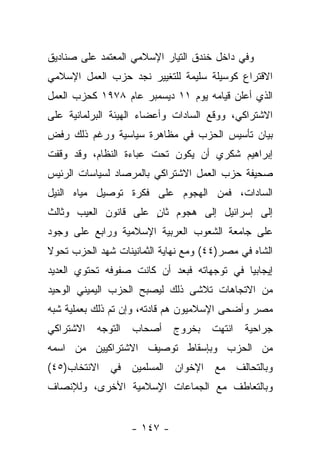 ‫ﻭﻓﻲ ﺩﺍﺨل ﺨﻨﺩﻕ ﺍﻟﺘﻴﺎﺭ ﺍﻹﺴﻼﻤﻲ ﺍﻟﻤﻌﺘﻤﺩ ﻋﻠﻰ ﺼﻨﺎﺩﻴﻕ‬
‫ﺍﻻﻗﺘﺭﺍﻉ ﻜﻭﺴﻴﻠﺔ ﺴﻠﻴﻤﺔ ﻟﻠﺘﻐﻴﻴﺭ ﻨﺠﺩ ﺤﺯﺏ ﺍﻟﻌﻤل ﺍﻹﺴﻼﻤﻲ‬
‫ﺍﻟﺫﻱ ﺃﻋﻠﻥ ﻗﻴﺎﻤﻪ ﻴﻭﻡ ١١ ﺩﻴﺴﻤﺒﺭ ﻋﺎﻡ ٨٧٩١ ﻜﺤﺯﺏ ﺍﻟﻌﻤل‬
‫ﺍﻻﺸﺘﺭﺍﻜﻲ، ﻭﻭﻗﻊ ﺍﻟﺴﺎﺩﺍﺕ ﻭﺃﻋﻀﺎﺀ ﺍﻟﻬﻴﺌﺔ ﺍﻟﺒﺭﻟﻤﺎﻨﻴﺔ ﻋﻠﻰ‬
‫ﺒﻴﺎﻥ ﺘﺄﺴﻴﺱ ﺍﻟﺤﺯﺏ ﻓﻲ ﻤﻅﺎﻫﺭﺓ ﺴﻴﺎﺴﻴﺔ ﻭﺭﻏﻡ ﺫﻟﻙ ﺭﻓﺽ‬
‫ﺇﺒﺭﺍﻫﻴﻡ ﺸﻜﺭﻱ ﺃﻥ ﻴﻜﻭﻥ ﺘﺤﺕ ﻋﺒﺎﺀﺓ ﺍﻟﻨﻅﺎﻡ، ﻭﻗﺩ ﻭﻗﻔﺕ‬
‫ﺼﺤﻴﻔﺔ ﺤﺯﺏ ﺍﻟﻌﻤل ﺍﻻﺸﺘﺭﺍﻜﻲ ﺒﺎﻟﻤﺭﺼﺎﺩ ﻟﺴﻴﺎﺴﺎﺕ ﺍﻟﺭﺌﻴﺱ‬
‫ﺍﻟﺴﺎﺩﺍﺕ، ﻓﻤﻥ ﺍﻟﻬﺠﻭﻡ ﻋﻠﻰ ﻓﻜﺭﺓ ﺘﻭﺼﻴل ﻤﻴﺎﻩ ﺍﻟﻨﻴل‬
‫ﺇﻟﻰ ﺇﺴﺭﺍﺌﻴل ﺇﻟﻰ ﻫﺠﻭﻡ ﺜﺎﻥ ﻋﻠﻰ ﻗﺎﻨﻭﻥ ﺍﻟﻌﻴﺏ ﻭﺜﺎﻟﺙ‬
                      ‫ٍ‬
‫ﻋﻠﻰ ﺠﺎﻤﻌﺔ ﺍﻟﺸﻌﻭﺏ ﺍﻟﻌﺭﺒﻴﺔ ﺍﻹﺴﻼﻤﻴﺔ ﻭﺭﺍﺒﻊ ﻋﻠﻰ ﻭﺠﻭﺩ‬
‫ﺍﻟﺸﺎﻩ ﻓﻲ ﻤﺼﺭ)٤٤( ﻭﻤﻊ ﻨﻬﺎﻴﺔ ﺍﻟﺜﻤﺎﻨﻴﻨﺎﺕ ﺸﻬﺩ ﺍﻟﺤﺯﺏ ﺘﺤﻭﻻ‬
‫ﹰ‬
‫ﺇﻴﺠﺎﺒ ‪‬ﺎ ﻓﻲ ﺘﻭﺠﻬﺎﺘﻪ ﻓﺒﻌﺩ ﺃﻥ ﻜﺎﻨﺕ ﺼﻔﻭﻓﻪ ﺘﺤﺘﻭﻱ ﺍﻟﻌﺩﻴﺩ‬
                                            ‫ﻴ‬
‫ﻤﻥ ﺍﻻﺘﺠﺎﻫﺎﺕ ﺘﻼﺸﻰ ﺫﻟﻙ ﻟﻴﺼﺒﺢ ﺍﻟﺤﺯﺏ ﺍﻟﻴﻤﻴﻨﻲ ﺍﻟﻭﺤﻴﺩ‬
‫ﻤﺼﺭ ﻭﺃﻀﺤﻰ ﺍﻹﺴﻼﻤﻴﻭﻥ ﻫﻡ ﻗﺎﺩﺘﻪ، ﻭﺇﻥ ﺘﻡ ﺫﻟﻙ ﺒﻌﻤﻠﻴﺔ ﺸﺒﻪ‬
‫ﺍﻻﺸﺘﺭﺍﻜﻲ‬   ‫ﺍﻟﺘﻭﺠﻪ‬   ‫ﺃﺼﺤﺎﺏ‬     ‫ﺒﺨﺭﻭﺝ‬   ‫ﺍﻨﺘﻬﺕ‬   ‫ﺠﺭﺍﺤﻴﺔ‬
‫ﻤﻥ ﺍﻟﺤﺯﺏ ﻭﺒﺈﺴﻘﺎﻁ ﺘﻭﺼﻴﻑ ﺍﻻﺸﺘﺭﺍﻜﻴﻴﻥ ﻤﻥ ﺍﺴﻤﻪ‬
‫ﻭﺒﺎﻟﺘﺤﺎﻟﻑ ﻤﻊ ﺍﻹﺨﻭﺍﻥ ﺍﻟﻤﺴﻠﻤﻴﻥ ﻓﻲ ﺍﻻﻨﺘﺨﺎﺏ)٥٤(‬
‫ﻭﺒﺎﻟﺘﻌﺎﻁﻑ ﻤﻊ ﺍﻟﺠﻤﺎﻋﺎﺕ ﺍ ٍﺴﻼﻤﻴﺔ ﺍﻷﺨﺭﻯ، ﻭﻟﻺﻨﺼﺎﻑ‬
                    ‫ﻹ‬


                    ‫- ٧٤١ -‬
 