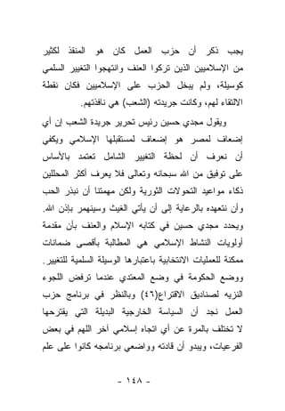 ‫ﻴﺠﺏ ﺫﻜﺭ ﺃﻥ ﺤﺯﺏ ﺍﻟﻌﻤل ﻜﺎﻥ ﻫﻭ ﺍﻟﻤﻨﻘﺫ ﻟﻜﺜﻴﺭ‬
‫ﻤﻥ ﺍﻹﺴﻼﻤﻴﻴﻥ ﺍﻟﺫﻴﻥ ﺘﺭﻜﻭﺍ ﺍﻟﻌﻨﻑ ﻭﺍﻨﺘﻬﺠﻭﺍ ﺍﻟﺘﻐﻴﻴﺭ ﺍﻟﺴﻠﻤﻲ‬
‫ﻜﻭﺴﻴﻠﺔ، ﻭﻟﻡ ﻴﺒﺨل ﺍﻟﺤﺯﺏ ﻋﻠﻰ ﺍﻹﺴﻼﻤﻴﻴﻥ ﻓﻜﺎﻥ ﻨﻘﻁﺔ‬
           ‫ﺍﻻﻟﺘﻘﺎﺀ ﻟﻬﻡ، ﻭﻜﺎﻨﺕ ﺠﺭﻴﺩﺘﻪ )ﺍﻟﺸﻌﺏ( ﻫﻲ ﻨﺎﻓﺫﺘﻬﻡ.‬
‫ﻭﻴﻘﻭل ﻤﺠﺩﻱ ﺤﺴﻴﻥ ﺭﺌﻴﺱ ﺘﺤﺭﻴﺭ ﺠﺭﻴﺩﺓ ﺍﻟﺸﻌﺏ ﺇﻥ ﺃﻱ‬
‫ﺇﻀﻌﺎﻑ ﻟﻤﺼﺭ ﻫﻭ ﺇﻀﻌﺎﻑ ﻟﻤﺴﺘﻘﺒﻠﻬﺎ ﺍﻹﺴﻼﻤﻲ ﻭﻴﻜﻔﻲ‬
‫ﺃﻥ ﻨﻌﺭﻑ ﺃﻥ ﻟﺤﻅﺔ ﺍﻟﺘﻐﻴﻴﺭ ﺍﻟﺸﺎﻤل ﺘﻌﺘﻤﺩ ﺒﺎﻷﺴﺎﺱ‬
‫ﻋﻠﻰ ﺘﻭﻓﻴﻕ ﻤﻥ ﺍﷲ ﺴﺒﺤﺎﻨﻪ ﻭﺘﻌﺎﻟﻰ ﻓﻼ ﻴﻌﺭﻑ ﺃﻜﺜﺭ ﺍﻟﻤﺤﻠﻠﻴﻥ‬
‫ﺫﻜﺎﺀ ﻤﻭﺍﻋﻴﺩ ﺍﻟﺘﺤﻭﻻﺕ ﺍﻟﺜﻭﺭﻴﺔ ﻭﻟﻜﻥ ﻤﻬﻤﺘﻨﺎ ﺃﻥ ﻨﺒﺫﺭ ﺍﻟﺤﺏ‬
‫ﻭﺃﻥ ﻨﺘﻌﻬﺩﻩ ﺒﺎﻟﺭﻋﺎﻴﺔ ﺇﻟﻰ ﺃﻥ ﻴﺄﺘﻲ ﺍﻟﻐﻴﺙ ﻭﺴﻴﻨﻬﻤﺭ ﺒﺈﺫﻥ ﺍﷲ.‬
‫ﻭﻴﺤﺩﺩ ﻤﺠﺩﻱ ﺤﺴﻴﻥ ﻓﻲ ﻜﺘﺎﺒﻪ ﺍﻹﺴﻼﻡ ﻭﺍﻟﻌﻨﻑ ﺒﺄﻥ ﻤﻘﺩﻤﺔ‬
‫ﺃﻭﻟﻭﻴﺎﺕ ﺍﻟﻨﺸﺎﻁ ﺍﻹﺴﻼﻤﻲ ﻫﻲ ﺍﻟﻤﻁﺎﻟﺒﺔ ﺒﺄﻗﺼﻰ ﻀﻤﺎﻨﺎﺕ‬
‫ﻤﻤﻜﻨﺔ ﻟﻠﻌﻤﻠﻴﺎﺕ ﺍﻻﻨﺘﺨﺎﺒﻴﺔ ﺒﺎﻋﺘﺒﺎﺭﻫﺎ ﺍﻟﻭﺴﻴﻠﺔ ﺍﻟﺴﻠﻤﻴﺔ ﻟﻠﺘﻐﻴﻴﺭ.‬
‫ﻭﻭﻀﻊ ﺍﻟﺤﻜﻭﻤﺔ ﻓﻲ ﻭﻀﻊ ﺍﻟﻤﻌﺘﺩﻱ ﻋﻨﺩﻤﺎ ﺘﺭﻓﺽ ﺍﻟﻠﺠﻭﺀ‬
‫ﺍﻟﻨﺯﻴﻪ ﻟﺼﻨﺎﺩﻴﻕ ﺍﻻﻗﺘﺭﺍﻉ)٦٤( ﻭﺒﺎﻟﻨﻅﺭ ﻓﻲ ﺒﺭﻨﺎﻤﺞ ﺤﺯﺏ‬
‫ﺍﻟﻌﻤل ﻨﺠﺩ ﺃﻥ ﺍﻟﺴﻴﺎﺴﺔ ﺍﻟﺨﺎﺭﺠﻴﺔ ﺍﻟﺒﺩﻴﻠﺔ ﺍﻟﺘﻲ ﻴﻘﺘﺭﺤﻬﺎ‬
‫ﻻ ﺘﺨﺘﻠﻑ ﺒﺎﻟﻤﺭﺓ ﻋﻥ ﺃﻱ ﺍﺘﺠﺎﻩ ﺇﺴﻼﻤﻲ ﺁﺨﺭ ﺍﻟﻠﻬﻡ ﻓﻲ ﺒﻌﺽ‬
‫ﺍﻟﻔﺭﻋﻴﺎﺕ، ﻭﻴﺒﺩﻭ ﺃﻥ ﻗﺎﺩﺘﻪ ﻭﻭﺍﻀﻌﻲ ﺒﺭﻨﺎﻤﺠﻪ ﻜﺎﻨﻭﺍ ﻋﻠﻰ ﻋﻠﻡ‬


                     ‫- ٨٤١ -‬
 