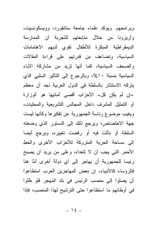 ‫ﻭﺒﺭﺍﻤﺠﻬﻡ. ﻭﻴﺅﻜﺩ ﻋﻠﻤﺎﺀ ﺠﺎﻤﻌﺔ ﺴﺘﺎﻨﻔﻭﺭﺩ، ﻭﻭﻴﺴﻜﻭﻨﺴﻴﺕ،‬
‫ﻭﺃﺭﻴﺯﻭﻨﺎ ﻤﻥ ﺨﻼل ﻤﺘﺎﺒﻌﺘﻬﻡ ﻟﻠﺘﺠﺭﺒﺔ ﺃﻥ ﺍﻟﻤﻤﺎﺭﺴﺔ‬
‫ﺍﻟﺩﻴﻤﻘﺭﺍﻁﻴﺔ ﺍﻟﻤﺒﻜﺭﺓ ﻟﻸﻁﻔﺎل ﺘﻘﻭﻱ ﻟﺩﻴﻬﻡ ﺍﻻﻫﺘﻤﺎﻤﺎﺕ‬
‫ﺍﻟﺴﻴﺎﺴﻴﺔ، ﻭﺘﻀﺎﻋﻑ ﻤﻥ ﻗﺩﺭﺘﻬﻡ ﻋﻠﻰ ﻗﺭﺍﺀﺓ ﺍﻟﻤﻘﺎﻻﺕ‬
‫ﻭﺍﻟﺼﺤﻑ ﺍﻟﺴﻴﺎﺴﻴﺔ، ﻜﻤﺎ ﺃﻨﻬﺎ ﺘﺯﻴﺩ ﻤﻥ ﻤﺸﺎﺭﻜﺔ ﺍﻵﺒﺎﺀ‬
‫ﺍﻟﺴﻴﺎﺴﻴﺔ ﺒﻨﺴﺒﺔ ٠١%، ﻭﺒﺎﻟﺭﺠﻭﻉ ﺇﻟﻰ ﺍﻟﺘﺄﺜﻴﺭ ﺍﻟﺴﻠﺒﻲ ﺍﻟﺫﻱ‬
‫ﻴﺘﺭﻜﻪ ﺍﻻﺴﺘﺌﺜﺎﺭ ﺒﺎﻟﺴﻠﻁﺔ ﻓﻲ ﺍﻟﺩﻭل ﺍﻟﻌﺭﺒﻴﺔ ﻨﺠﺩ ﺃﻥ ﻤﻌﻅﻡ‬
‫-ﺇﻥ ﻟﻡ ﻴﻜﻥ ﻜل- ﺍﻷﺤﺯﺍﺏ ﺃﻗﺼﻰ ﺃﻤﺎﻨﻴﻬﺎ ﻫﻭ ﺍﻟﻭﺯﺍﺭﺓ‬
‫ﺃﻭ ﺍﻟﺘﻤﺜﻴل ﺍﻟﻤﺸﺭﻑ ﺩﺍﺨل ﺍﻟﻤﺠﺎﻟﺱ ﺍﻟﺘﺸﺭﻴﻌﻴﺔ ﻭﺍﻟﻤﺤﻠﻴﺎﺕ،‬
‫ﻭﻴﻐﻴﺏ ﻤﻭﻀﻭﻉ ﺭﺌﺎﺴﺔ ﺍﻟﺠﻤﻬﻭﺭﻴﺔ ﻋﻥ ﺘﻔﻜﻴﺭﻫﺎ ﻭﻜﺄﻨﻬﺎ ﻟﻴﺴﺕ‬
‫ﺠﻬﺔ ﺍﻻﺨﺘﺼﺎﺹ؛ ﻭﻴﺭﺠﻊ ﺫﻟﻙ ﺇﻟﻰ ﺍﻟﺩﺴﺘﻭﺭ ﺍﻟﺫﻱ ﻭﻀﻌﺘﻪ‬
‫ﺍﻟﺴﻠﻁﺔ ﺃﻭ ﺒﺩﻟﺕ ﻓﻴﻪ ﺃﻭ ﺭﻓﻀﺕ ﺘﻐﻴﻴﺭﻩ، ﻭﻴﺭﺠﻊ ﺃﻴ ‪‬ﺎ‬
 ‫ﻀ‬                                ‫ﱠ‬
‫ﺇﻟﻰ ﻤﺴﺎﺤﺔ ﺍﻟﺤﺭﻴﺔ ﺍﻟﻤﺘﺭﻭﻜﺔ ﻟﻸﺤﺯﺍﺏ ﺍﻷﺨﺭﻯ ﻭﺍﻟﺨﻁ‬
‫ﺍﻷﺤﻤﺭ ﺍﻟﺘﻲ ﻴﺠﺏ ﺃﻥ ﻻ ﺘﺘﻌﺩﺍﻩ، ﻭﻋﻠﻰ ﻤﻥ ﻴﺭﻴﺩ ﺃﻥ ﻴﺼﺒﺢ‬
‫ﺭﺌﻴﺴﺎ ﻟﻠﺠﻤﻬﻭﺭﻴﺔ ﺃﻥ ﻴﻬﺎﺠﺭ ﺇﻟﻰ ﺃﻱ ﺩﻭﻟﺔ ﺃﺨﺭﻯ ﺃﻤﺎ ﻫﻨﺎ‬
     ‫ﱠ‬                                       ‫‪‬‬
‫ﻓﺎﻟﺭﺅﺴﺎﺀ ﻜﺎﻷﻨﺒﻴﺎﺀ، ﺇﻥ ﺒﻌﺽ ﺍﻟﻤﻬﺎﺠﺭﻴﻥ ﺍﻟﻌﺭﺏ ﺍﺴﺘﻁﺎﻋﻭﺍ‬
‫ﺃﻥ ﻴﺼﻠﻭﺍ ﺇﻟﻰ ﻤﻨﺼﺏ ﺍﻟﺭﺌﻴﺱ ﻓﻲ ﺒﻠﺩ ﺍﻟﻤﻬﺠﺭ ﻓﻠﻭ ﻅﻠﻭﺍ‬
‫ﻓﻲ ﺃﻭﻁﺎﻨﻬﻡ ﻤﺎ ﺍﺴﺘﻁﺎﻋﻭﺍ ﺤﺘﻰ ﺍﻟﺘﺭﺸﻴﺢ ﻟﻬﺫﺍ ﺍﻟﻤﻨﺼﺏ، ﻓﺈﺫﺍ‬


                    ‫- ٤١ -‬
 