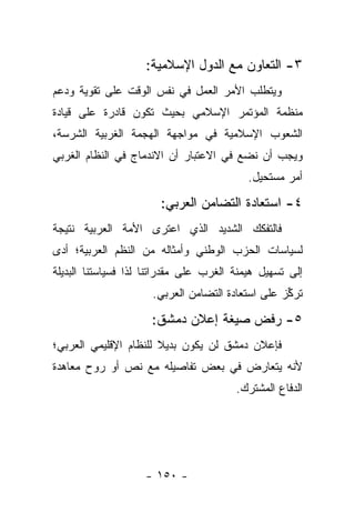 ‫٣- ﺍﻟﺘﻌﺎﻭﻥ ﻤﻊ ﺍﻟﺩﻭل ﺍﻹﺴﻼﻤﻴﺔ:‬
‫ﻭﻴﺘﻁﻠﺏ ﺍﻷﻤﺭ ﺍﻟﻌﻤل ﻓﻲ ﻨﻔﺱ ﺍﻟﻭﻗﺕ ﻋﻠﻰ ﺘﻘﻭﻴﺔ ﻭﺩﻋﻡ‬
‫ﻤﻨﻅﻤﺔ ﺍﻟﻤﺅﺘﻤﺭ ﺍﻹﺴﻼﻤﻲ ﺒﺤﻴﺙ ﺘﻜﻭﻥ ﻗﺎﺩﺭﺓ ﻋﻠﻰ ﻗﻴﺎﺩﺓ‬
‫ﺍﻟﺸﻌﻭﺏ ﺍﻹﺴﻼﻤﻴﺔ ﻓﻲ ﻤﻭﺍﺠﻬﺔ ﺍﻟﻬﺠﻤﺔ ﺍﻟﻐﺭﺒﻴﺔ ﺍﻟﺸﺭﺴﺔ،‬
‫ﻭﻴﺠﺏ ﺃﻥ ﻨﻀﻊ ﻓﻲ ﺍﻻﻋﺘﺒﺎﺭ ﺃﻥ ﺍﻻﻨﺩﻤﺎﺝ ﻓﻲ ﺍﻟﻨﻅﺎﻡ ﺍﻟﻐﺭﺒﻲ‬
                                           ‫ﺃﻤﺭ ﻤﺴﺘﺤﻴل.‬

                       ‫٤- ﺍﺴﺘﻌﺎﺩﺓ ﺍﻟﺘﻀﺎﻤﻥ ﺍﻟﻌﺭﺒﻲ:‬
‫ﻓﺎﻟﺘﻔﻜﻙ ﺍﻟﺸﺩﻴﺩ ﺍﻟﺫﻱ ﺍﻋﺘﺭﻯ ﺍﻷﻤﺔ ﺍﻟﻌﺭﺒﻴﺔ ﻨﺘﻴﺠﺔ‬
‫ﻟﺴﻴﺎﺴﺎﺕ ﺍﻟﺤﺯﺏ ﺍﻟﻭﻁﻨﻲ ﻭﺃﻤﺜﺎﻟﻪ ﻤﻥ ﺍﻟﻨﻅﻡ ﺍﻟﻌﺭﺒﻴﺔ؛ ﺃﺩﻯ‬
‫ﺇﻟﻰ ﺘﺴﻬﻴل ﻫﻴﻤﻨﺔ ﺍﻟﻐﺭﺏ ﻋﻠﻰ ﻤﻘﺩﺭﺍﺘﻨﺎ ﻟﺫﺍ ﻓﺴﻴﺎﺴﺘﻨﺎ ﺍﻟﺒﺩﻴﻠﺔ‬
                      ‫ﺘﺭﻜﺯ ﻋﻠﻰ ﺍﺴﺘﻌﺎﺩﺓ ﺍﻟﺘﻀﺎﻤﻥ ﺍﻟﻌﺭﺒﻲ.‬
                                                   ‫ﱢ‬

                     ‫٥- ﺭﻓﺽ ﺼﻴﻐﺔ ﺇﻋﻼﻥ ﺩﻤﺸﻕ:‬
‫ﻓﺈﻋﻼﻥ ﺩﻤﺸﻕ ﻟﻥ ﻴﻜﻭﻥ ﺒﺩﻴﻼ ﻟﻠﻨﻅﺎﻡ ﺍﻹﻗﻠﻴﻤﻲ ﺍﻟﻌﺭﺒﻲ؛‬
                       ‫ﹰ‬
‫ﻷﻨﻪ ﻴﺘﻌﺎﺭﺽ ﻓﻲ ﺒﻌﺽ ﺘﻔﺎﺼﻴﻠﻪ ﻤﻊ ﻨﺹ ﺃﻭ ﺭﻭﺡ ﻤﻌﺎﻫﺩﺓ‬
                                        ‫ﺍﻟﺩﻓﺎﻉ ﺍﻟﻤﺸﺘﺭﻙ.‬




                    ‫- ٠٥١ -‬
 