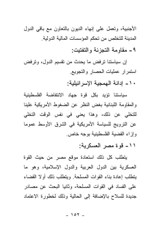 ‫ﺍﻷﺠﻨﺒﻴﺔ، ﻭﺘﻌﻤل ﻋﻠﻰ ﺇﻨﻬﺎﺀ ﺍﻟﺩﻴﻭﻥ ﺒﺎﻟﺘﻌﺎﻭﻥ ﻤﻊ ﺒﺎﻗﻲ ﺍﻟﺩﻭل‬
        ‫ﺍﻟﻤﺩﻴﻨﺔ ﻟﻠﺘﺨﻠﺹ ﻤﻥ ﺘﺤﻜﻡ ﺍﻟﻤﺅﺴﺴﺎﺕ ﺍﻟﻤﺎﻟﻴﺔ ﺍﻟﺩﻭﻟﻴﺔ.‬

                       ‫٩- ﻤﻘﺎﻭﻤﺔ ﺍﻟﺘﺠﺯﺌﺔ ﻭﺍﻟﺘﻔﺘﻴﺕ:‬
‫ﺇﻥ ﺴﻴﺎﺴﺘﻨﺎ ﺘﺭﻓﺽ ﻤﺎ ﻴﺤﺩﺙ ﻤﻥ ﺘﻘﺴﻴﻡ ﺍﻟﺩﻭل، ﻭﺘﺭﻓﺽ‬
                      ‫ﺍﺴﺘﻤﺭﺍﺭ ﻋﻤﻠﻴﺎﺕ ﺍﻟﺤﺼﺎﺭ ﻭﺍﻟﺘﺠﻭﻴﻊ.‬

                     ‫٠١- ﺇﺩﺍﻨﺔ ﺍﻟﻬﻤﺠﻴﺔ ﺍﻹﺴﺭﺍﺌﻴﻠﻴﺔ:‬
‫ﺴﻴﺎﺴﺘﻨﺎ ﺘﺅﻴﺩ ﺒﻜل ﻗﻭﺓ ﺠﻬﺎﺩ ﺍﻻﻨﺘﻔﺎﻀﺔ ﺍﻟﻔﻠﺴﻁﻴﻨﻴﺔ‬
‫ﻭﺍﻟﻤﻘﺎﻭﻤﺔ ﺍﻟﻠﺒﻨﺎﻨﻴﺔ ﺒﻐﺽ ﺍﻟﻨﻅﺭ ﻋﻥ ﺍﻟﻀﻐﻭﻁ ﺍﻷﻤﺭﻴﻜﻴﺔ ﻋﻠﻴﻨﺎ‬
‫ﻟﻠﺘﺨﻠﻲ ﻋﻥ ﺫﻟﻙ، ﻭﻫﺫﺍ ﻴﻌﻨﻲ ﻓﻲ ﻨﻔﺱ ﺍﻟﻭﻗﺕ ﺍﻟﺘﺨﻠﻲ‬
‫ﻋﻥ ﺍﻟﺘﺭﻭﻴﺞ ﻟﻠﺴﻴﺎﺴﺔ ﺍﻷﻤﺭﻴﻜﻴﺔ ﻓﻲ ﺍﻟﺸﺭﻕ ﺍﻷﻭﺴﻁ ﻋﻤﻭﻤﺎ‬
 ‫‪‬‬
                    ‫ﻭﺇﺯﺍﺀ ﺍﻟﻘﻀﻴﺔ ﺍﻟﻔﻠﺴﻁﻴﻨﻴﺔ ﺒﻭﺠﻪ ﺨﺎﺹ.‬

                           ‫١١- ﻗﻭﺓ ﻤﺼﺭ ﺍﻟﻌﺴﻜﺭﻴﺔ:‬
‫ﻴﺘﻁﻠﺏ ﻜل ﺫﻟﻙ ﺍﺴﺘﻌﺎﺩﺓ ﻤﻭﻗﻊ ﻤﺼﺭ ﻤﻥ ﺤﻴﺙ ﺍﻟﻘﻭﺓ‬
‫ﺍﻟﻌﺴﻜﺭﻴﺔ ﺒﻴﻥ ﺍﻟﺩﻭل ﺍﻟﻌﺭﺒﻴﺔ ﻭﺍﻟﺩﻭل ﺍﻹﺴﻼﻤﻴﺔ، ﻭﻫﻭ ﻤﺎ‬
‫ﻴﺘﻁﻠﺏ ﺇﻋﺎﺩﺓ ﺒﻨﺎﺀ ﺍﻟﻘﻭﺍﺕ ﺍﻟﻤﺴﻠﺤﺔ. ﻭﻴﺘﻁﻠﺏ ﺫﻟﻙ ﺃﻭﻻ ﺍﻟﻘﻀﺎﺀ‬
       ‫ﹰ‬
‫ﻋﻠﻰ ﺍﻟﻔﺴﺎﺩ ﻓﻲ ﺍﻟﻘﻭﺍﺕ ﺍﻟﻤﺴﻠﺤﺔ، ﻭﺜﺎﻨﻴﺎ ﺍﻟﺒﺤﺙ ﻋﻥ ﻤﺼﺎﺩﺭ‬
                ‫‪‬‬
‫ﺠﺩﻴﺩﺓ ﻟﻠﺴﻼﺡ ﺒﺎﻹﻀﺎﻓﺔ ﺇﻟﻰ ﺍﻟﺤﺎﻟﻴﺔ ﻭﺫﻟﻙ ﻟﺨﻁﻭﺭﺓ ﺍﻻﻋﺘﻤﺎﺩ‬


                    ‫- ٢٥١ -‬
 