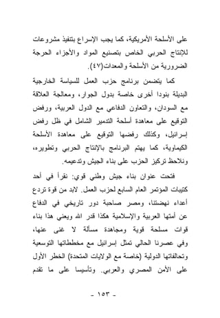 ‫ﻋﻠﻰ ﺍﻷﺴﻠﺤﺔ ﺍﻷﻤﺭﻴﻜﻴﺔ، ﻜﻤﺎ ﻴﺠﺏ ﺍﻹﺴﺭﺍﻉ ﺒﺘﻨﻔﻴﺫ ﻤﺸﺭﻭﻋﺎﺕ‬
‫ﻟﻺﻨﺘﺎﺝ ﺍﻟﺤﺭﺒﻲ ﺍﻟﺨﺎﺹ ﺒﺘﺼﻨﻴﻊ ﺍﻟﻤﻭﺍﺩ ﻭﺍﻷﺠﺯﺍﺀ ﺍﻟﺤﺭﺠﺔ‬
                   ‫ﺍﻟﻀﺭﻭﺭﻴﺔ ﻤﻥ ﺍﻷﺴﻠﺤﺔ ﻭﺍﻟﻤﻌﺩﺍﺕ)٧٤(.‬
‫ﻜﻤﺎ ﻴﺘﻀﻤﻥ ﺒﺭﻨﺎﻤﺞ ﺤﺯﺏ ﺍﻟﻌﻤل ﻟﻠﺴﻴﺎﺴﺔ ﺍﻟﺨﺎﺭﺠﻴﺔ‬
‫ﺍﻟﺒﺩﻴﻠﺔ ﺒﻨﻭﺩﺍ ﺃﺨﺭﻯ ﺨﺎﺼﺔ ﺒﺩﻭل ﺍﻟﺠﻭﺍﺭ، ﻭﻤﻌﺎﻟﺠﺔ ﺍﻟﻌﻼﻗﺔ‬
                                       ‫‪‬‬
‫ﻤﻊ ﺍﻟﺴﻭﺩﺍﻥ، ﻭﺍﻟﺘﻌﺎﻭﻥ ﺍﻟﺩﻓﺎﻋﻲ ﻤﻊ ﺍﻟﺩﻭل ﺍﻟﻌﺭﺒﻴﺔ، ﻭﺭﻓﺽ‬
‫ﺍﻟﺘﻭﻗﻴﻊ ﻋﻠﻰ ﻤﻌﺎﻫﺩﺓ ﺃﺴﻠﺤﺔ ﺍﻟﺘﺩﻤﻴﺭ ﺍﻟﺸﺎﻤل ﻓﻲ ﻅل ﺭﻓﺽ‬
‫ﺇﺴﺭﺍﺌﻴل، ﻭﻜﺫﻟﻙ ﺭﻓﻀﻬﺎ ﺍﻟﺘﻭﻗﻴﻊ ﻋﻠﻰ ﻤﻌﺎﻫﺩﺓ ﺍﻷﺴﻠﺤﺔ‬
‫ﺍﻟﻜﻴﻤﺎﻭﻴﺔ، ﻜﻤﺎ ﻴﻬﺘﻡ ﺍﻟﺒﺭﻨﺎﻤﺞ ﺒﺎﻹﻨﺘﺎﺝ ﺍﻟﺤﺭﺒﻲ ﻭﺘﻁﻭﻴﺭﻩ،‬
          ‫ﻭﻨﻼﺤﻅ ﺘﺭﻜﻴﺯ ﺍﻟﺤﺯﺏ ﻋﻠﻰ ﺒﻨﺎﺀ ﺍﻟﺠﻴﺵ ﻭﺘﺩﻋﻴﻤﻪ.‬
‫ﻓﺘﺤﺕ ﻋﻨﻭﺍﻥ ﺒﻨﺎﺀ ﺠﻴﺵ ﻭﻁﻨﻲ ﻗﻭﻱ: ﻨﻘﺭﺃ ﻓﻲ ﺃﺤﺩ‬
‫ﻜﺘﻴﺒﺎﺕ ﺍﻟﻤﺅﺘﻤﺭ ﺍﻟﻌﺎﻡ ﺍﻟﺴﺎﺒﻊ ﻟﺤﺯﺏ ﺍﻟﻌﻤل. ﻻﺒﺩ ﻤﻥ ﻗﻭﺓ ﺘﺭﺩﻉ‬
‫ﺃﻋﺩﺍﺀ ﻨﻬﻀﺘﻨﺎ، ﻭﻤﺼﺭ ﺼﺎﺤﺒﺔ ﺩﻭﺭ ﺘﺎﺭﻴﺨﻲ ﻓﻲ ﺍﻟﺩﻓﺎﻉ‬
‫ﻋﻥ ﺃﻤﺘﻬﺎ ﺍﻟﻌﺭﺒﻴﺔ ﻭﺍﻹﺴﻼﻤﻴﺔ ﻫﻜﺫﺍ ﻗﺩﺭ ﺍﷲ ﻭﻴﻌﻨﻲ ﻫﺫﺍ ﺒﻨﺎﺀ‬
‫ﻗﻭﺍﺕ ﻤﺴﻠﺤﺔ ﻗﻭﻴﺔ ﻭﻤﺠﺎﻫﺩﺓ ﻤﺴﺄﻟﺔ ﻻ ﻏﻨﻰ ﻋﻨﻬﺎ،‬
‫ﻭﻓﻲ ﻋﺼﺭﻨﺎ ﺍﻟﺤﺎﻟﻲ ﺘﻤﺜل ﺇﺴﺭﺍﺌﻴل ﻤﻊ ﻤﺨﻁﻁﺎﺘﻬﺎ ﺍﻟﺘﻭﺴﻌﻴﺔ‬
‫ﻭﺘﺤﺎﻟﻔﺎﺘﻬﺎ ﺍﻟﺩﻭﻟﻴﺔ )ﺨﺎﺼﺔ ﻤﻊ ﺍﻟﻭﻻﻴﺎﺕ ﺍﻟﻤﺘﺤﺩﺓ( ﺍﻟﺨﻁﺭ ﺍﻷﻭل‬
‫ﻋﻠﻰ ﺍﻷﻤﻥ ﺍﻟﻤﺼﺭﻱ ﻭﺍﻟﻌﺭﺒﻲ. ﻭﺘﺄﺴﻴﺴﺎ ﻋﻠﻰ ﻤﺎ ﺘﻘﺩﻡ‬
             ‫‪‬‬


                    ‫- ٣٥١ -‬
 