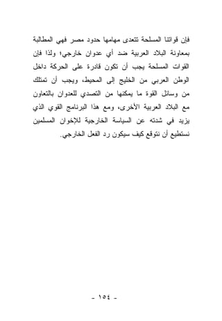 ‫ﻓﺈﻥ ﻗﻭﺍﺘﻨﺎ ﺍﻟﻤﺴﻠﺤﺔ ﺘﺘﻌﺩﻯ ﻤﻬﺎﻤﻬﺎ ﺤﺩﻭﺩ ﻤﺼﺭ ﻓﻬﻲ ﺍﻟﻤﻁﺎﻟﺒﺔ‬
‫ﺒﻤﻌﺎﻭﻨﺔ ﺍﻟﺒﻼﺩ ﺍﻟﻌﺭﺒﻴﺔ ﻀﺩ ﺃﻱ ﻋﺩﻭﺍﻥ ﺨﺎﺭﺠﻲ؛ ﻭﻟﺫﺍ ﻓﺈﻥ‬
‫ﺍﻟﻘﻭﺍﺕ ﺍﻟﻤﺴﻠﺤﺔ ﻴﺠﺏ ﺃﻥ ﺘﻜﻭﻥ ﻗﺎﺩﺭﺓ ﻋﻠﻰ ﺍﻟﺤﺭﻜﺔ ﺩﺍﺨل‬
‫ﺍﻟﻭﻁﻥ ﺍﻟﻌﺭﺒﻲ ﻤﻥ ﺍﻟﺨﻠﻴﺞ ﺇﻟﻰ ﺍﻟﻤﺤﻴﻁ، ﻭﻴﺠﺏ ﺃﻥ ﺘﻤﺘﻠﻙ‬
‫ﻤﻥ ﻭﺴﺎﺌل ﺍﻟﻘﻭﺓ ﻤﺎ ﻴﻤﻜﻨﻬﺎ ﻤﻥ ﺍﻟﺘﺼﺩﻱ ﻟﻠﻌﺩﻭﺍﻥ ﺒﺎﻟﺘﻌﺎﻭﻥ‬
‫ﻤﻊ ﺍﻟﺒﻼﺩ ﺍﻟﻌﺭﺒﻴﺔ ﺍﻷﺨﺭﻯ، ﻭﻤﻊ ﻫﺫﺍ ﺍﻟﺒﺭﻨﺎﻤﺞ ﺍﻟﻘﻭﻱ ﺍﻟﺫﻱ‬
‫ﻴﺯﻴﺩ ﻓﻲ ﺸﺩﺘﻪ ﻋﻥ ﺍﻟﺴﻴﺎﺴﺔ ﺍﻟﺨﺎﺭﺠﻴﺔ ﻟﻺﺨﻭﺍﻥ ﺍﻟﻤﺴﻠﻤﻴﻥ‬
         ‫ﻨﺴﺘﻁﻴﻊ ﺃﻥ ﻨﺘﻭﻗﻊ ﻜﻴﻑ ﺴﻴﻜﻭﻥ ﺭﺩ ﺍﻟﻔﻌل ﺍﻟﺨﺎﺭﺠﻲ.‬




                   ‫- ٤٥١ -‬
 