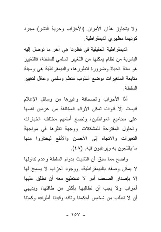 ‫ﻭﻻ ﻴﺘﺠﺎﻭﺯ ﻫﺫﺍﻥ ﺍﻷﻤﺭﺍﻥ )ﺍﻷﺤﺯﺍﺏ ﻭﺤﺭﻴﺔ ﺍﻟﻨﺸﺭ( ﻤﺠﺭﺩ‬
                              ‫ﻜﻭﻨﻬﻤﺎ ﻤﻅﻬﺭﻱ ﺍﻟﺩﻴﻤﻘﺭﺍﻁﻴﺔ.‬
‫ﺍﻟﺩﻴﻤﻘﺭﺍﻁﻴﺔ ﺍﻟﺤﻘﻴﻘﻴﺔ ﻓﻲ ﻨﻅﺭﻨﺎ ﻫﻲ ﺁﺨﺭ ﻤﺎ ﺘﻭﺼل ﺇﻟﻴﻪ‬
‫ﺍﻟﺒﺸﺭﻴﺔ ﻤﻥ ﻨﻅﺎﻡ ﻴﻤﻜﻨﻬﺎ ﻤﻥ ﺍﻟﺘﻐﻴﻴﺭ ﺍﻟﺴﻠﻤﻲ ﻟﻠﺴﻠﻁﺔ، ﻓﺎﻟﺘﻐﻴﻴﺭ‬
‫ﻫﻭ ﺴﻨﺔ ﺍﻟﺤﻴﺎﺓ ﻭﻀﺭﻭﺭﺓ ﻟﺘﻁﻭﺭﻫﺎ، ﻭﺍﻟﺩﻴﻤﻘﺭﺍﻁﻴﺔ ﻫﻲ ﻭﺴﻴﻠﺔ‬
‫ﻤﺘﺎﺒﻌﺔ ﺍﻟﻤﺘﻐﻴﺭﺍﺕ ﺒﻭﻀﻊ ﺃﺴﻠﻭﺏ ﻤﻨﻅﻡ ﻭﺴﻠﻤﻲ ﻭﻋﺎﻗل ﻟﺘﻐﻴﻴﺭ‬
                                                 ‫ﺍﻟﺴﻠﻁﺔ.‬
‫ﺃﻤﺎ ﺍﻷﺤﺯﺍﺏ ﻭﺍﻟﺼﺤﺎﻓﺔ ﻭﻏﻴﺭﻫﺎ ﻤﻥ ﻭﺴﺎﺌل ﺍﻹﻋﻼﻡ‬
                                       ‫ﱠ‬
‫ﻓﻠﻴﺴﺕ ﺇﻻ ﻗﻨﻭﺍﺕ ﺘﻤﻜﻥ ﺍﻵﺭﺍﺀ ﺍﻟﻤﺨﺘﻠﻔﺔ ﻤﻥ ﻋﺭﺽ ﻨﻔﺴﻬﺎ‬
‫ﻋﻠﻰ ﻤﺠﺎﻤﻴﻊ ﺍﻟﻤﻭﺍﻁﻨﻴﻥ، ﻭﺘﻀﻊ ﺃﻤﺎﻤﻬﻡ ﻤﺨﺘﻠﻑ ﺍﻟﺨﻴﺎﺭﺍﺕ‬
‫ﻭﺍﻟﺤﻠﻭل ﺍﻟﻤﻘﺘﺭﺤﺔ ﻟﻠﻤﺸﻜﻼﺕ ﻭﻭﺠﻬﺔ ﻨﻅﺭﻫﺎ ﻓﻲ ﻤﻭﺍﺠﻬﺔ‬
‫ﺍﻟﺘﻐﻴﺭﺍﺕ ﻭﺍﻻﺘﺠﺎﻩ ﺇﻟﻰ ﺍﻷﺤﺴﻥ ﻭﺍﻷﻨﻔﻊ ﻟﻴﺨﺘﺎﺭﻭﺍ ﻤﻨﻬﺎ‬
                       ‫ﻤﺎ ﻴﻘﺘﻨﻌﻭﻥ ﺒﻪ ﻭﻴﺭﻏﺒﻭﻥ ﻓﻴﻪ. )٨٤(.‬
‫ﻭﺍﻀﺢ ﻤﻤﺎ ﺴﺒﻕ ﺃﻥ ﺍﻟﺘﺸﺒﺙ ﺒﺩﻭﺍﻡ ﺍﻟﺴﻠﻁﺔ ﻭﻋﺩﻡ ﺘﺩﺍﻭﻟﻬﺎ‬
‫ﻻ ﻴﻤﻜﻥ ﻭﺼﻔﻪ ﺒﺎﻟﺩﻴﻤﻘﺭﺍﻁﻴﺔ، ﻭﻭﺠﻭﺩ ﺃﺤﺯﺍﺏ ﻻ ﻴﺴﻤﺢ ﻟﻬﺎ‬
‫ﺇﻻ ﺒﺈﺼﺩﺍﺭ ﺍﻟﺼﺤﻑ ﺃﻤﺭ ﻻ ﻨﺴﺘﻁﻴﻊ ﻤﻌﻪ ﺃﻥ ﻨﻁﻠﻕ ﻋﻠﻴﻬﺎ‬
‫ﺃﺤﺯﺍﺏ ﻭﻻ ﻴﺠﺏ ﺃﻥ ﻨﻁﺎﻟﺒﻬﺎ ﺒﺄﻜﺜﺭ ﻤﻥ ﻁﺎﻗﺘﻬﺎ، ﻭﺒﺩﻴﻬﻲ‬
‫ﺃﻥ ﻻ ﻨﻁﻠﺏ ﻤﻥ ﺸﺨﺹ ﺃﺤﻜﻤﻨﺎ ﻭﺜﺎﻗﻪ ﻭﻗﻴﺩﻨﺎ ﺃﻁﺭﺍﻓﻪ ﻭﻜﻤﻨﻨﺎ‬

                     ‫- ٧٥١ -‬
 