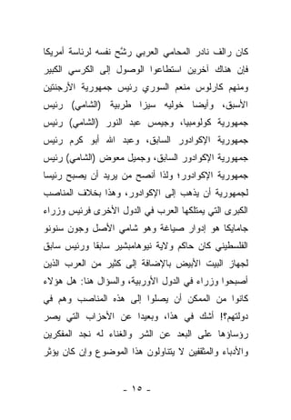 ‫ﻜﺎﻥ ﺭﺍﻟﻑ ﻨﺎﺩﺭ ﺍﻟﻤﺤﺎﻤﻲ ﺍﻟﻌﺭﺒﻲ ﺭﺸﺢ ﻨﻔﺴﻪ ﻟﺭﺌﺎﺴﺔ ﺃﻤﺭﻴﻜﺎ‬
                    ‫ﱠ‬
‫ﻓﺈﻥ ﻫﻨﺎﻙ ﺁﺨﺭﻴﻥ ﺍﺴﺘﻁﺎﻋﻭﺍ ﺍﻟﻭﺼﻭل ﺇﻟﻰ ﺍﻟﻜﺭﺴﻲ ﺍﻟﻜﺒﻴﺭ‬
‫ﻭﻤﻨﻬﻡ ﻜﺎﺭﻟﻭﺱ ﻤﻨﻌﻡ ﺍﻟﺴﻭﺭﻱ ﺭﺌﻴﺱ ﺠﻤﻬﻭﺭﻴﺔ ﺍﻷﺭﺠﻨﺘﻴﻥ‬
‫ﺍﻷﺴﺒﻕ، ﻭﺃﻴﻀﺎ ﺨﻭﻟﻴﻪ ﺴﻴﺯﺍ ﻁﺭﺒﻴﺔ )ﺍﻟﺸﺎﻤﻲ( ﺭﺌﻴﺱ‬
‫ﺠﻤﻬﻭﺭﻴﺔ ﻜﻭﻟﻭﻤﺒﻴﺎ، ﻭﺠﻴﻤﺱ ﻋﺒﺩ ﺍﻟﻨﻭﺭ )ﺍﻟﺸﺎﻤﻲ( ﺭﺌﻴﺱ‬
‫ﺠﻤﻬﻭﺭﻴﺔ ﺍﻹﻜﻭﺍﺩﻭﺭ ﺍﻟﺴﺎﺒﻕ، ﻭﻋﺒﺩ ﺍﷲ ﺃﺒﻭ ﻜﺭﻡ ﺭﺌﻴﺱ‬
‫ﺠﻤﻬﻭﺭﻴﺔ ﺍﻹﻜﻭﺍﺩﻭﺭ ﺍﻟﺴﺎﺒﻕ، ﻭﺠﻤﻴل ﻤﻌﻭﺽ )ﺍﻟﺸﺎﻤﻲ( ﺭﺌﻴﺱ‬
‫ﺠﻤﻬﻭﺭﻴﺔ ﺍﻹﻜﻭﺍﺩﻭﺭ؛ ﻭﻟﺫﺍ ﺃﻨﺼﺢ ﻤﻥ ﻴﺭﻴﺩ ﺃﻥ ﻴﺼﺒﺢ ﺭﺌﻴ ‪‬ﺎ‬
 ‫ﺴ‬
‫ﻟﺠﻤﻬﻭﺭﻴﺔ ﺃﻥ ﻴﺫﻫﺏ ﺇﻟﻰ ﺍﻹﻜﻭﺍﺩﻭﺭ، ﻭﻫﺫﺍ ﺒﺨﻼﻑ ﺍﻟﻤﻨﺎﺼﺏ‬
‫ﺍﻟﻜﺒﺭﻯ ﺍﻟﺘﻲ ﻴﻤﺘﻠﻜﻬﺎ ﺍﻟﻌﺭﺏ ﻓﻲ ﺍﻟﺩﻭل ﺍﻷﺨﺭﻯ ﻓﺭﺌﻴﺱ ﻭﺯﺭﺍﺀ‬
‫ﺠﺎﻤﺎﻴﻜﺎ ﻫﻭ ﺇﺩﻭﺍﺭ ﺼﻴﺎﻏﺔ ﻭﻫﻭ ﺸﺎﻤﻲ ﺍﻷﺼل ﻭﺠﻭﻥ ﺴﻨﻭﻨﻭ‬
‫ﺍﻟﻔﻠﺴﻁﻴﻨﻲ ﻜﺎﻥ ﺤﺎﻜﻡ ﻭﻻﻴﺔ ﻨﻴﻭﻫﺎﻤﺒﺸﻴﺭ ﺴﺎﺒﻘﺎ ﻭﺭﺌﻴﺱ ﺴﺎﺒﻕ‬
            ‫ﹰ‬
‫ﻟﺠﻬﺎﺯ ﺍﻟﺒﻴﺕ ﺍﻷﺒﻴﺽ ﺒﺎﻹﻀﺎﻓﺔ ﺇﻟﻰ ﻜﺜﻴﺭ ﻤﻥ ﺍﻟﻌﺭﺏ ﺍﻟﺫﻴﻥ‬
‫ﺃﺼﺒﺤﻭﺍ ﻭﺯﺭﺍﺀ ﻓﻲ ﺍﻟﺩﻭل ﺍﻷﻭﺭﺒﻴﺔ، ﻭﺍﻟﺴﺅﺍل ﻫﻨﺎ: ﻫل ﻫﺅﻻﺀ‬
‫ﻜﺎﻨﻭﺍ ﻤﻥ ﺍﻟﻤﻤﻜﻥ ﺃﻥ ﻴﺼﻠﻭﺍ ﺇﻟﻰ ﻫﺫﻩ ﺍﻟﻤﻨﺎﺼﺏ ﻭﻫﻡ ﻓﻲ‬
‫ﺩﻭﻟﺘﻬﻡ؟! ﺃﺸﻙ ﻓﻲ ﻫﺫﺍ، ﻭﺒﻌﻴﺩﺍ ﻋﻥ ﺍﻷﺤﺯﺍﺏ ﺍﻟﺘﻲ ﻴﺼﺭ‬
‫‪‬‬                   ‫‪‬‬
‫ﺭﺅﺴﺎﺅﻫﺎ ﻋﻠﻰ ﺍﻟﺒﻌﺩ ﻋﻥ ﺍﻟﺸﺭ ﻭﺍﻟﻐﻨﺎﺀ ﻟﻪ ﻨﺠﺩ ﺍﻟﻤﻔﻜﺭﻴﻥ‬
‫ﻭﺍﻷﺩﺒﺎﺀ ﻭﺍﻟﻤﺜﻘﻔﻴﻥ ﻻ ﻴﺘﻨﺎﻭﻟﻭﻥ ﻫﺫﺍ ﺍﻟﻤﻭﻀﻭﻉ ﻭﺇﻥ ﻜﺎﻥ ﻴﺅﺜﺭ‬


                    ‫- ٥١ -‬
 