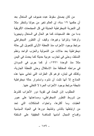 ‫ﻤﻥ ﻜﺎﻥ ﻴﺼﺩﻕ ﺴﻘﻭﻁ ﻋﺒﺩﻩ ﻀﻴﻭﻑ ﻓﻲ ﺍﻟﺴﻨﻐﺎل ﺒﻌﺩ‬
‫ﺃﻥ ﺤﻜﻤﻬﺎ ٩١ ﺴﻨﺔ، ﺇﻥ ﺍﻟﻌﺎﻟﻡ ﺘﻐﻴﺭ ﻤﻥ ﺤﻭﻟﻨﺎ ﻭﻟﻨﻨﻅﺭ ﻤﺜﻼ‬
‫ﹰ‬
‫ﺇﻟﻰ ﺍﻟﺘﺠﺭﺒﺔ ﺍﻟﺩﻴﻤﻘﺭﺍﻁﻴﺔ ﺍﻟﺤﺩﻴﺜﺔ ﻓﻲ ﻜل ﺍﻟﻤﺠﺘﻤﻌﺎﺕ ﺍﻷﻓﺭﻴﻘﻴﺔ‬
‫ﺒﺩ ‪‬ﺍ ﻤﻥ ﻋﻘﺩ ﺍﻟﺘﺴﻌﻴﻨﺎﺕ ﻜﻤﺎ ﻫﻭ ﺍﻟﺤﺎل ﻓﻲ ﺍﻟﺴﻨﻐﺎل ﻭﻨﻴﺠﻴﺭﻴﺎ‬
                                                   ‫ﺀ‬
‫ﻭﺃﻭﻏﻨﺩﺍ ﻭﺘﻨﺯﺍﻨﻴﺎ ﻭﻏﻴﺭﻫﺎ، ﻭﻜﻴﻑ ﺃﻥ ﺍﻟﺘﻁﻭﺭ ﺍﻟﺩﻴﻤﻘﺭﺍﻁﻲ‬
‫ﻤﺭﺘﺒﻁ ﺒﻭﺠﻭﺩ ﺍﻷﺤﺯﺍﺏ ﻤﻨﺫ ﺍﻟﻠﺤﻅﺔ ﺍﻷﻭﻟﻰ ﻟﻠﺘﺤﻭﻴل ﺇﻟﻰ ﺤﺎﻟﺔ‬
‫ﺩﻴﻤﻘﺭﺍﻁﻴﺔ ﺒﻌﺩ ﺤﺎﻻﺕ ﻤﻥ ﺍﻟﺸﻤﻭﻟﻴﺔ ﻭﺍﻟﺤﺯﺏ ﺍﻟﻭﺍﺤﺩ ﻭﻨﻅﻡ‬
‫ﺍﻟﺘﺴﻠﻁ، ﻭﺤﺘﻰ ﻓﻲ ﺘﺠﺎﺭﺏ ﻋﺭﺒﻴﺔ ﺤﺩﻴﺜﺔ ﻜﻤﺎ ﻴﺤﺩﺙ ﻓﻲ ﺍﻟﻴﻤﻥ‬
‫ﻤﺜﻼ ﻤﻨﺫ ﺍﻟﻭﺤﺩﺓ ١٩٩١، ﺃﻭ ﻜﻤﺎ ﺠﺭﻯ ﻓﻲ ﺍﻟﺴﻭﺩﺍﻥ‬
                                       ‫ﹰ‬
‫ﻓﻲ ﻤﺭﺍﺤﻠﻪ ﺍﻟﻤﺨﺘﻠﻔﺔ ﻤﻨﺫ ﺍﻻﺴﺘﻘﻼل ﻭﺤﺘﻰ ﺍﻟﻠﺤﻅﺔ ﺍﻟﺠﺎﺭﻴﺔ،‬
‫ﻭﻜﺫﻟﻙ ﻓﻲ ﻟﺒﻨﺎﻥ، ﻓﺭﻏﻡ ﻜل ﺍﻟﻌﺜﺭﺍﺕ ﺍﻟﺘﻲ ﺘﻌﺎﻨﻲ ﻤﻨﻬﺎ ﻫﺫﻩ‬
‫ﺍﻟﻨﻤﺎﺫﺝ ﺇﻻ ﺃﻨﻬﺎ ﺘﺜﺒﺕ ﺃﻥ ﻨﺸﻭﺀ ﻭﺍﺴﺘﻤﺭﺍﺭ ﺤﺎﻟﺔ ﺩﻴﻤﻘﺭﺍﻁﻴﺔ‬
       ‫ﻨﺸﻴﻁﺔ ﻤﺭﺘﺒﻁ ﺒﻭﺠﻭﺩ ﺍﻷﺤﺯﺍﺏ ﺍﻟﺤﺭﺓ ﻻ ﺍﻟﺘﺨﻠﻲ ﻋﻨﻬﺎ.‬
‫ﺍﻟﻤﻁﻠﻭﺏ ﺇﺫﻥ ﺍﻟﺒﺤﺙ ﻓﻲ ﺘﻘﻭﻴﺔ ﺩﻭﺭ ﺍﻷﺤﺯﺍﺏ ﻜﺸﺭﻁ‬
‫ﻤﻥ ﺸﺭﻭﻁ ﺍﻟﺘﻁﻭﺭ ﺍﻟﺩﻴﻤﻘﺭﺍﻁﻲ، ﻭﻤﺴﺎﻋﺩﺘﻬﺎ ﻋﻠﻰ ﻋﺒﻭﺭ‬
‫ﺍﻟﻌﻘﺒﺎﺕ ﻭﻤﺎ ﺃﻜﺜﺭﻫﺎ، ﻭﺍﺤﺘﻭﺍﺀ ﺍﻟﻤﺸﻜﻼﺕ ﺍﻟﺘﻲ ﺘﺤﺩ‬
‫ﻤﻥ ﺍﺭﺘﺒﺎﻁﻬﺎ ﺒﺎﻟﻨﺎﺱ ﻭﺘﻨﺸﻴﻁ ﺩﻭﺭﻫﺎ ﻓﻲ ﺍﻟﺤﻴﺎﺓ ﺍﻟﺴﻴﺎﺴﻴﺔ‬
‫ﻭﺇﻓﺴﺎﺡ ﺍﻟﻤﺠﺎل ﺃﻤﺎﻤﻬﺎ ﻟﻠﻤﻨﺎﻓﺴﺔ ﺍﻟﺤﻘﻴﻘﻴﺔ ﻋﻠﻰ ﺍﻟﺴﻠﻁﺔ‬


                    ‫- ٩٥١ -‬
 