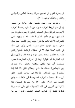 ‫ﺃﻭ ﺒﻌﺒﺎﺭﺓ ﺃﺨﺭﻯ ﺃﻥ ﺘﺼﺒﺢ ﺃﺤﺯﺍﺒﺎ ﺒﻤﻌﻨﺎﻫﺎ ﺍﻟﻌﻠﻤﻲ ﻭﺍﻟﺴﻴﺎﺴﻲ‬
                         ‫‪‬‬
                           ‫ﻭﺍﻟﻔﻜﺭﻱ ﻭﺍﻷﻴﺩﻴﻭﻟﻭﺠﻲ. )٠٥(.‬
‫ﻭﺒﺎﻟﺭﻏﻡ ﻤﻥ ﻭﺠﻭﺩ ﺨﻤﺴﺔ ﻋﺸﺭ ﺤﺯﺒﺎ ﻓﻲ ﻤﺼﺭ‬
        ‫‪‬‬
‫ﺇﻻ ﺃﻥ ﻤﻨﻬﺎ ﺃﺭﺒﻌﺔ ﺃﺤﺯﺍﺏ ﺘﺘﻨﺎﺯﻉ ﻤﻥ ﺍﻟﺩﺍﺨل، ﻭﺨﻤﺴﺔ ﺃﺤﺯﺍﺏ‬
‫ﻻ ﻴﻌﺭﻑ ﺍﻟﻤﻭﺍﻁﻥ ﺤﺘﻰ ﺍﺴﻤﻬﺎ، ﻭﺍﻟﺒﺎﻗﻲ ﻻ ﻭﺠﻭﺩ ﻓﻌﻠﻰ ﻟﻪ ﺒﻴﻥ‬
‫ﺍﻟﺠﻤﺎﻫﻴﺭ، ﻭﺭﻏﻡ ﺘﺄﻜﻴﺩ ﺍﻟﺤﻜﻭﻤﺔ ﺩﺍﺌﻤﺎ ﺃﻨﻪ ﻻ ﻭﺠﻭﺩ ﻓﻌﻠﻲ‬
                 ‫‪‬‬
‫ﻟﻸﺤﺯﺍﺏ ﺇﻻ ﺃﻨﻬﺎ ﺩﺍﺌﻤﺎ ﻤﺎ ﺘﺤﻭل ﺒﻴﻨﻬﺎ ﻭﺒﻴﻥ ﺍﻟﺸﻌﺏ؛ ﻤﻤﺎ ﺠﻌل‬
                                   ‫‪‬‬
‫ﻋﺎﺩل ﺤﺴﻴﻥ ﺍﻷﻤﻴﻥ ﺍﻟﻌﺎﻡ ﻟﺤﺯﺏ ﺍﻟﻌﻤل ﻴﺸﻴﺭ ﺇﻟﻰ ﺫﻟﻙ‬
‫ﻓﻲ ﻜﺘﺎﺒﻪ "ﻟﻤﺎﺫﺍ ﻨﻘﻭل ﻻ ﻓﻲ ﺍﺴﺘﻔﺘﺎﺀ ﺍﻟﺭﺌﺎﺴﺔ ﺍﻟﻘﺎﺩﻡ" ﻭﺍﻟﺫﻱ‬
‫ﻜﺘﺒﻪ ﻤﻊ ﺍﻟﺩﻜﺘﻭﺭ ﻤﺤﻤﺩ ﺤﻠﻤﻲ ﻤﺭﺍﺩ ﺭﺤﻤﻪ ﺍﷲ، ﻭﺍﻟﺫﻱ ﻴﺴﺄل‬
‫ﻓﻴﻪ ﺍﻟﺤﻜﻭﻤﺔ ﺃﻟﻡ ﺘﻘﻭﻟﻭﺍ ﺩﻭﻤﺎ ﺇﻥ ﺃﺤﺯﺍﺏ ﺍﻟﻤﻌﺎﺭﻀﺔ ﻤﺠﺭﺩ‬
                        ‫‪‬‬
‫ﺼﺤﻑ، ﺃﻱ ﺃﻨﻬﺎ ﺘﻜﺘﻔﻲ ﺒﺎﻟﻜﺘﺎﺒﺔ ﻭﺍﻟﻨﺸﺭ ﻭﻻ ﺘﺘﺤﺭﻙ‬
‫ﺒﻴﻥ ﺍﻟﺠﻤﺎﻫﻴﺭ؟ ﺤﺴﻨﺎ، ﻤﺎ ﺍﻟﺫﻱ ﻴﻐﻴﻅﻜﻡ ﺍﻵﻥ ﺇﺫﺍ ﻗﻠﻨﺎ ﺇﻨﻨﺎ‬
                                   ‫ﹰ‬
‫ﺴﻨﺘﺤﺭﻙ ﺒﻴﻥ ﺍﻟﺠﻤﺎﻫﻴﺭ ﻟﻨﻘﻭﺩﻫﺎ ﻓﻲ ﺇﺤﺩﺍﺙ ﺍﻟﺘﻐﻴﻴﺭ ﺍﻟﺫﻱ‬
‫ﺘﺭﻴﺩﻩ، ﻟﻘﺩ ﺤﺼﻠﺕ ﺃﺤﺯﺍﺏ ﺍﻟﻤﻌﺎﺭﻀﺔ ﻓﻲ ﺍﻨﺘﺨﺎﺒﺎﺕ ﻤﺠﻠﺱ‬
‫ﺍﻟﺸﻌﺏ ﻋﺎﻡ ٧٨٩١ ﻋﻠﻰ ٠٣٪ ﻤﻥ ﺃﺼﻭﺍﺕ ﺍﻟﻨﺎﺨﺒﻴﻥ ﻓﺈﺫﺍ‬
‫ﺘﺫﻜﺭﻨﺎ ﺃﻥ ﺍﻟﺘﺯﻭﻴﺭ ﻓﻲ ﺘﻠﻙ ﺍﻻﻨﺘﺨﺎﺒﺎﺕ ﻜﺎﻥ ﻋﻠﻰ ﺃﺸﺩﻩ، ﻭﺇﺫﺍ‬
‫ﺘﺫﻜﺭﻨﺎ ﻜﺫﻟﻙ ﺃﻥ ﺍﻟﺤﺯﺏ ﺍﻟﺤﺎﻜﻡ ﺍﻨﻜﺸﻑ ﻭﺘﺩﻫﻭﺭ ﺒﺴﺭﻋﺔ‬


                    ‫- ٠٦١ -‬
 