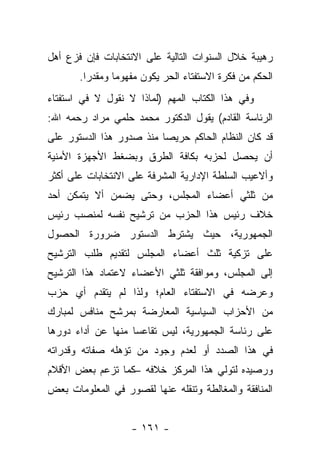 ‫ﺭﻫﻴﺒﺔ ﺨﻼل ﺍﻟﺴﻨﻭﺍﺕ ﺍﻟﺘﺎﻟﻴﺔ ﻋﻠﻰ ﺍﻻﻨﺘﺨﺎﺒﺎﺕ ﻓﺈﻥ ﻓﺯﻉ ﺃﻫل‬
       ‫ﺍﻟﺤﻜﻡ ﻤﻥ ﻓﻜﺭﺓ ﺍﻻﺴﺘﻔﺘﺎﺀ ﺍﻟﺤﺭ ﻴﻜﻭﻥ ﻤﻔﻬﻭ ‪‬ﺎ ﻭﻤﻘﺩﺭﺍ.‬
         ‫‪‬‬      ‫ﻤ‬
‫ﻭﻓﻲ ﻫﺫﺍ ﺍﻟﻜﺘﺎﺏ ﺍﻟﻤﻬﻡ )ﻟﻤﺎﺫﺍ ﻻ ﻨﻘﻭل ﻻ ﻓﻲ ﺍﺴﺘﻔﺘﺎﺀ‬
‫ﺍﻟﺭﺌﺎﺴﺔ ﺍﻟﻘﺎﺩﻡ( ﻴﻘﻭل ﺍﻟﺩﻜﺘﻭﺭ ﻤﺤﻤﺩ ﺤﻠﻤﻲ ﻤﺭﺍﺩ ﺭﺤﻤﻪ ﺍﷲ:‬
‫ﻗﺩ ﻜﺎﻥ ﺍﻟﻨﻅﺎﻡ ﺍﻟﺤﺎﻜﻡ ﺤﺭﻴﺼﺎ ﻤﻨﺫ ﺼﺩﻭﺭ ﻫﺫﺍ ﺍﻟﺩﺴﺘﻭﺭ ﻋﻠﻰ‬
                          ‫‪‬‬
‫ﺃﻥ ﻴﺤﺼل ﻟﺤﺯﺒﻪ ﺒﻜﺎﻓﺔ ﺍﻟﻁﺭﻕ ﻭﺒﻀﻐﻁ ﺍﻷﺠﻬﺯﺓ ﺍﻷﻤﻨﻴﺔ‬
‫ﻭﺃﻻﻋﻴﺏ ﺍﻟﺴﻠﻁﺔ ﺍﻹﺩﺍﺭﻴﺔ ﺍﻟﻤﺸﺭﻓﺔ ﻋﻠﻰ ﺍﻻﻨﺘﺨﺎﺒﺎﺕ ﻋﻠﻰ ﺃﻜﺜﺭ‬
‫ﻤﻥ ﺜﻠﺜﻲ ﺃﻋﻀﺎﺀ ﺍﻟﻤﺠﻠﺱ، ﻭﺤﺘﻰ ﻴﻀﻤﻥ ﺃﻻ ﻴﺘﻤﻜﻥ ﺃﺤﺩ‬
‫ﺨﻼﻑ ﺭﺌﻴﺱ ﻫﺫﺍ ﺍﻟﺤﺯﺏ ﻤﻥ ﺘﺭﺸﻴﺢ ﻨﻔﺴﻪ ﻟﻤﻨﺼﺏ ﺭﺌﻴﺱ‬
‫ﺍﻟﺠﻤﻬﻭﺭﻴﺔ، ﺤﻴﺙ ﻴﺸﺘﺭﻁ ﺍﻟﺩﺴﺘﻭﺭ ﻀﺭﻭﺭﺓ ﺍﻟﺤﺼﻭل‬
‫ﻋﻠﻰ ﺘﺯﻜﻴﺔ ﺜﻠﺙ ﺃﻋﻀﺎﺀ ﺍﻟﻤﺠﻠﺱ ﻟﺘﻘﺩﻴﻡ ﻁﻠﺏ ﺍﻟﺘﺭﺸﻴﺢ‬
‫ﺇﻟﻰ ﺍﻟﻤﺠﻠﺱ، ﻭﻤﻭﺍﻓﻘﺔ ﺜﻠﺜﻲ ﺍﻷﻋﻀﺎﺀ ﻻﻋﺘﻤﺎﺩ ﻫﺫﺍ ﺍﻟﺘﺭﺸﻴﺢ‬
‫ﻭﻋﺭﻀﻪ ﻓﻲ ﺍﻻﺴﺘﻔﺘﺎﺀ ﺍﻟﻌﺎﻡ؛ ﻭﻟﺫﺍ ﻟﻡ ﻴﺘﻘﺩﻡ ﺃﻱ ﺤﺯﺏ‬
‫ﻤﻥ ﺍﻷﺤﺯﺍﺏ ﺍﻟﺴﻴﺎﺴﻴﺔ ﺍﻟﻤﻌﺎﺭﻀﺔ ﺒﻤﺭﺸﺢ ﻤﻨﺎﻓﺱ ﻟﻤﺒﺎﺭﻙ‬
‫ﻋﻠﻰ ﺭﺌﺎﺴﺔ ﺍﻟﺠﻤﻬﻭﺭﻴﺔ، ﻟﻴﺱ ﺘﻘﺎﻋﺴﺎ ﻤﻨﻬﺎ ﻋﻥ ﺃﺩﺍﺀ ﺩﻭﺭﻫﺎ‬
                    ‫‪‬‬
‫ﻓﻲ ﻫﺫﺍ ﺍﻟﺼﺩﺩ ﺃﻭ ﻟﻌﺩﻡ ﻭﺠﻭﺩ ﻤﻥ ﺘﺅﻫﻠﻪ ﺼﻔﺎﺘﻪ ﻭﻗﺩﺭﺍﺘﻪ‬
‫ﻭﺭﺼﻴﺩﻩ ﻟﺘﻭﻟﻲ ﻫﺫﺍ ﺍﻟﻤﺭﻜﺯ ﺨﻼﻓﻪ –ﻜﻤﺎ ﺘﺯﻋﻡ ﺒﻌﺽ ﺍﻷﻗﻼﻡ‬
‫ﺍﻟﻤﻨﺎﻓﻘﺔ ﻭﺍﻟﻤﻐﺎﻟﻁﺔ ﻭﺘﻨﻘﻠﻪ ﻋﻨﻬﺎ ﻟﻘﺼﻭﺭ ﻓﻲ ﺍﻟﻤﻌﻠﻭﻤﺎﺕ ﺒﻌﺽ‬


                   ‫- ١٦١ -‬
 