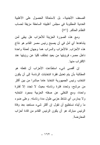 ‫ﺍﻟﺼﺤﻑ ﺍﻷﺠﻨﺒﻴﺔ- ﺒل ﻻﺴﺘﺤﺎﻟﺔ ﺍﻟﺤﺼﻭل ﻋﻠﻰ ﺍﻷﻏﻠﺒﻴﺔ‬
‫ﺍﻟﻌﺩﺩﻴﺔ ﺍﻟﻤﻁﻠﻭﺒﺔ ﻓﻲ ﻤﺠﻠﺱ ﺃﻏﻠﺒﻴﺘﻪ ﺍﻟﺴﺎﺤﻘﺔ ﻤﺯﻴﻔﺔ ﻟﺤﺴﺎﺏ‬
                                     ‫ﺍﻟﻨﻅﺎﻡ ﺍﻟﺤﺎﻜﻡ. )١٥(‬
‫ﻭﻤﻊ ﻫﺫﻩ ﺍﻟﺼﻭﺭﺓ ﺍﻟﺤﺯﻴﻨﺔ ﻟﻸﺤﺯﺍﺏ ﻫل ﻴﺒﻘﻰ ﻟﻤﻥ‬
‫‪‬‬
‫ﻴﺸﺎﻫﺩﻫﺎ ﺃﻱ ﺃﻤل ﻓﻲ ﺃﻥ ﻴﺼﺒﺢ ﺭﺌﻴﺱ ﻤﺼﺭ ﺍﻟﻘﺎﺩﻡ ﻫﻭ ﻨﺘﺎﺝ‬
‫ﻫﺫﻩ ﺍﻷﺤﺯﺍﺏ. ﻓﺎﻷﺤﺯﺍﺏ ﻭﺍﻟﺴﺭﺍﺏ ﻫﻤﺎ ﻭﺠﻬﺎﻥ ﻟﻌﻤﻠﺔ ﻭﺍﺤﺩﺓ‬
‫ﺩﺍﺨل ﻤﺼﺭ، ﻓﺭﺅﻴﺘﻬﺎ ﻤﻥ ﺒﻌﻴﺩ ﺘﺨﺘﻠﻑ ﻜﻠﻴﺎ ﻋﻥ ﺭﺅﻴﺘﻬﺎ ﻋﻨﺩ‬
               ‫‪‬‬
                                          ‫ﺍﻻﻗﺘﺭﺍﺏ ﻤﻨﻬﺎ.‬
‫ﺇﻥ ﺃﻗﺼﻰ ﺸﻲﺀ ﺍﺴﺘﻁﺎﻋﺕ ﺍﻷﺤﺯﺍﺏ ﺃﻥ ﺘﻔﻌﻠﻪ ﻫﻭ‬
‫ﺍﻟﻤﻁﺎﻟﺒﺔ ﺒﺄﻥ ﻴﺘﻡ ﺘﻌﺩﻴل ﻓﻘﺭﺓ ﺍﻨﺘﺨﺎﺒﺎﺕ ﺍﻟﺭﺌﺎﺴﺔ ﺇﻟﻰ ﺃﻥ ﻴﻜﻭﻥ‬
‫ﺍﻨﺘﺨﺎﺏ ﺭﺌﻴﺱ ﺍﻟﺠﻤﻬﻭﺭﻴﺔ ﺍﻨﺘﺨﺎﺒﺎ ﻋﺎﻤﺎ ﻤﺒﺎﺸﺭﺍ ﻤﻥ ﺒﻴﻥ ﺃﻜﺜﺭ‬
             ‫‪‬‬      ‫‪‬‬    ‫‪‬‬
‫ﻤﻥ ﻤﺭﺸﺢ، ﻭﺘﺤﺩﺩ ﻓﺘﺭﺓ ﺭﺌﺎﺴﺘﻪ ﺒﺤﻴﺙ ﻻ ﺘﺠﺩﺩ ﺇﻻ ﻟﻔﺘﺭﺓ‬
‫ﻭﺍﺤﺩﺓ، ﻭﻤﻊ ﺍﻟﺘﺨﻠﻲ ﻋﻥ ﺼﻔﺘﻪ ﺍﻟﺤﺯﺒﻴﺔ ﺒﻤﺠﺭﺩ ﺍﻨﺘﺨﺎﺒﻪ‬
‫ﻭﻻ ﻴﻤﺎﺭﺱ ﺃﻱ ﻨﺸﺎﻁ ﺤﺯﺒﻲ ﻁﻭل ﻤﺩﺓ ﺭﺌﺎﺴﺘﻪ. ﻭﻋﻠﻰ ﻀﻭﺀ‬
‫ﻤﺎ ﺭﺃﻴﻨﺎﻩ ﻨﺴﺘﻁﻴﻊ ﺃﻥ ﻨﻘﻭل ﺇﻥ ﺃﻜﺜﺭ ﺸﻲﺀ ﻤﺴﺘﻌﺒﺩ ﺒﻌﺩ ﻭﻓﺎﺓ‬
‫ﺍﻟﺭﺌﻴﺱ ﻤﺒﺎﺭﻙ ﻫﻭ ﺃﻥ ﻴﻜﻭﻥ ﺍﻟﺭﺌﻴﺱ ﺍﻟﻘﺎﺩﻡ ﻤﻥ ﻗﺎﺩﺓ ﺃﺤﺯﺍﺏ‬
                                             ‫ﺍﻟﻤﻌﺎﺭﻀﺔ.‬



                    ‫- ٢٦١ -‬
 