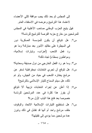 ‫ﺇﻟﻰ ﺍﻟﻤﺠﻠﺱ ﺜﻡ ﺒﻌﺩ ﺫﻟﻙ ﻴﺠﺏ ﻤﻭﺍﻓﻘﺔ ﺜﻠﺜﻲ ﺍﻷﻋﻀﺎﺀ‬
   ‫ﻻﻋﺘﻤﺎﺩ ﻫﺫﺍ ﺍﻟﺘﺭﺸﻴﺢ ﻭﻋﺭﻀﻪ ﻓﻲ ﺍﻻﺴﺘﻔﺘﺎﺀ ﺍﻟﻌﺎﻡ.‬
‫ﻓﻬل ﻴﺘﻴﺢ ﺍﻟﺤﺯﺏ ﺍﻟﻭﻁﻨﻲ ﺼﺎﺤﺏ ﺍﻷﻏﻠﺒﻴﺔ ﻓﻲ ﺍﻟﻤﺠﻠﺱ‬
      ‫ﻟﻠﻤﺭﺸﺤﻴﻥ ﻤﻥ ﺨﺎﺭﺝ ﺤﺯﺒﻪ ﺍﻟﻔﺭﺼﺔ ﻟﻠﺘﺭﺸﻴﺢ ﻟﻠﺭﺌﺎﺴﺔ؟‬
‫ﺱ٢: ﻫل ﺘﺘﻭﻗﻊ ﺃﻥ ﻴﻜﻭﻥ ﻟﻠﻤﺅﺴﺴﺔ ﺍﻟﻌﺴﻜﺭﻴﺔ ﺩﻭﺭ‬
‫ﻓﻲ ﺍﻟﺴﻴﻁﺭﺓ ﻋﻠﻰ ﻤﻘﺎﻟﻴﺩ ﺍﻷﻤﻭﺭ ﺒﻌﺩ ﻤﺒﺎﺭﻙ؟ ﻭﻤﺎ ﻫﻭ‬
‫ﺭﺩ ﻓﻌل ﺍﻟﺸﻌﺏ )ﺃﺤﺯﺍﺏ، ﻭﺘﻴﺎﺭﺍﺕ ﺇﺴﻼﻤﻴﺔ،‬
                    ‫ﻭﻤﻭﺍﻁﻨﻭﻥ ﺒﺴﻁﺎﺀ( ﺘﺠﺎﻩ ﺫﻟﻙ؟‬
‫ﺱ٣: ﻭﻤﺎ ﻫﻭ ﺭﺩ ﺍﻟﻔﻌل ﺍﻟﺨﺎﺭﺠﻲ ﻤﻥ ﺩﻭل ﺼﺩﻴﻘﺔ ﻭﻤﻌﺎﺩﻴﺔ؟‬
‫ﺱ٤: ﻫل ﺘﺘﻭﻗﻊ ﺃﻥ ﺘﺠﺭﻱ ﺍﻨﺘﺨﺎﺒﺎﺕ ﺩﻴﻤﻘﺭﺍﻁﻴﺔ ﺘﺴﻔﺭ ﻋﻥ‬
‫ﻤﺭﺸﺢ ﻴﺨﺘﺎﺭﻩ ﺍﻟﺸﻌﺏ ﻓﻲ ﺤﻴﺎﺩ ﻤﻥ ﺍﻟﺠﻴﺵ، ﻭﻟﻭ ﺘﻡ‬
   ‫ﺫﻟﻙ، ﻫل ﺴﻴﺘﻡ ﺍﻟﺴﻤﺎﺡ ﻟﻠﺘﻴﺎﺭ ﺍﻹﺴﻼﻤﻲ ﺒﺎﻟﺘﺭﺸﻴﺢ؟‬
‫ﺱ٥: ﺇﺫﺍ ﺃﻋﻠﻥ ﻋﻥ ﺇﺠﺭﺍﺀ ﺍﻨﺘﺨﺎﺒﺎﺕ ﻨﺯﻴﻬﺔ ﺃﻻ ﺘﺘﻭﻗﻊ‬
‫ﺃﻥ ﻴﻔﺭﺯ ﻫﺫﺍ ﻜﺜﺭﺓ ﻓﻲ ﻋﺩﺩ ﺍﻟﻤﺭﺸﺤﻴﻥ ﻟﻠﺭﺌﺎﺴﺔ‬
           ‫ﺨﺼﻭﺼﺎ ﺒﻌﺩ ﻓﺘﺢ ﻫﺫﺍ ﺍﻟﺒﺎﺏ ﻷﻭل ﻤﺭﺓ؟‬
                                       ‫‪‬‬
‫ﺱ٦: ﻫل ﺘﺴﺘﻁﻴﻊ ﺍﻟﺘﻴﺎﺭﺍﺕ ﺍ ٍﺴﻼﻤﻴﺔ ﺍﻻﺘﺤﺎﺩ ﻭﺍﻟﻭﻗﻭﻑ‬
                    ‫ﻹ‬
‫ﺨﻠﻑ ﻤﺭﺸﺢ ﻭﺍﺤﺩ ﺃﻡ ﺃﻨﻬﺎ ﻗﺩ ﺘﻔﺸل ﻓﻲ ﺫﻟﻙ ﻭﺘﺒﺭﺯ‬
              ‫ﻋﺩﺓ ﻤﺭﺸﺤﻴﻥ ﻤﻤﺎ ﻴﺅﺩﻱ ﺇﻟﻰ ﺘﻔﺘﻴﺘﻬﺎ؟‬

                   ‫- ٥٦١ -‬
 