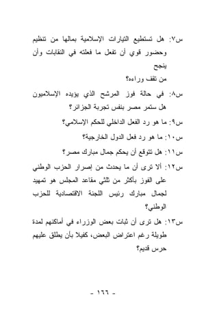 ‫ﺱ٧: ﻫل ﺘﺴﺘﻁﻴﻊ ﺍﻟﺘﻴﺎﺭﺍﺕ ﺍﻹﺴﻼﻤﻴﺔ ﺒﻤﺎﻟﻬﺎ ﻤﻥ ﺘﻨﻅﻴﻡ‬
‫ﻭﺤﻀﻭﺭ ﻗﻭﻱ ﺃﻥ ﺘﻔﻌل ﻤﺎ ﻓﻌﻠﺘﻪ ﻓﻲ ﺍﻟﻨﻘﺎﺒﺎﺕ ﻭﺃﻥ‬
                                        ‫ﻴﻨﺠﺢ‬
                               ‫ﻤﻥ ﺘﻘﻑ ﻭﺭﺍﺀﻩ؟‬
                                          ‫‪‬‬
‫ﺱ٨: ﻓﻲ ﺤﺎﻟﺔ ﻓﻭﺯ ﺍﻟﻤﺭﺸﺢ ﺍﻟﺫﻱ ﻴﺅﻴﺩﻩ ﺍﻹﺴﻼﻤﻴﻭﻥ‬
            ‫ﻫل ﺴﺘﻤﺭ ﻤﺼﺭ ﺒﻨﻔﺱ ﺘﺠﺭﺒﺔ ﺍﻟﺠﺯﺍﺌﺭ؟‬
          ‫ﺱ٩: ﻤﺎ ﻫﻭ ﺭﺩ ﺍﻟﻔﻌل ﺍﻟﺩﺍﺨﻠﻲ ﻟﻠﺤﻜﻡ ﺍﻹﺴﻼﻤﻲ؟‬
                ‫ﺱ٠١: ﻤﺎ ﻫﻭ ﺭﺩ ﻓﻌل ﺍﻟﺩﻭل ﺍﻟﺨﺎﺭﺠﻴﺔ؟‬
          ‫ﺱ١١: ﻫل ﺘﺘﻭﻗﻊ ﺃﻥ ﻴﺤﻜﻡ ﺠﻤﺎل ﻤﺒﺎﺭﻙ ﻤﺼﺭ؟‬
‫ﺱ٢١: ﺃﻻ ﺘﺭﻯ ﺃﻥ ﻤﺎ ﻴﺤﺩﺙ ﻤﻥ ﺇﺼﺭﺍﺭ ﺍﻟﺤﺯﺏ ﺍﻟﻭﻁﻨﻲ‬
‫ﻋﻠﻰ ﺍﻟﻔﻭﺯ ﺒﺄﻜﺜﺭ ﻤﻥ ﺜﻠﺜﻲ ﻤﻘﺎﻋﺩ ﺍﻟﻤﺠﻠﺱ ﻫﻭ ﺘﻤﻬﻴﺩ‬
‫ﻟﺠﻤﺎل ﻤﺒﺎﺭﻙ ﺭﺌﻴﺱ ﺍﻟﻠﺠﻨﺔ ﺍﻻﻗﺘﺼﺎﺩﻴﺔ ﻟﻠﺤﺯﺏ‬
                                     ‫ﺍﻟﻭﻁﻨﻲ؟‬
‫ﺱ٣١: ﻫل ﺘﺭﻯ ﺃﻥ ﺜﺒﺎﺕ ﺒﻌﺽ ﺍﻟﻭﺯﺭﺍﺀ ﻓﻲ ﺃﻤﺎﻜﻨﻬﻡ ﻟﻤﺩﺓ‬
‫ﻁﻭﻴﻠﺔ ﺭﻏﻡ ﺍﻋﺘﺭﺍﺽ ﺍﻟﺒﻌﺽ، ﻜﻔﻴﻼ ﺒﺄﻥ ﻴﻁﻠﻕ ﻋﻠﻴﻬﻡ‬
               ‫ﹰ‬
                                   ‫ﺤﺭﺱ ﻗﺩﻴﻡ؟‬




                   ‫- ٦٦١ -‬
 