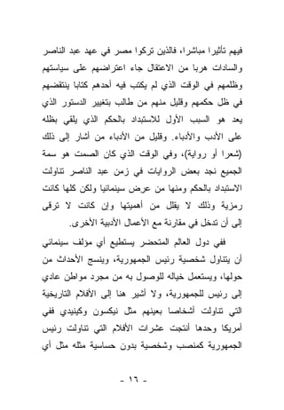 ‫ﻓﻴﻬﻡ ﺘﺄﺜﻴﺭﺍ ﻤﺒﺎﺸﺭﺍ، ﻓﺎﻟﺫﻴﻥ ﺘﺭﻜﻭﺍ ﻤﺼﺭ ﻓﻲ ﻋﻬﺩ ﻋﺒﺩ ﺍﻟﻨﺎﺼﺭ‬
                                     ‫‪‬‬      ‫‪‬‬
‫ﻭﺍﻟﺴﺎﺩﺍﺕ ﻫﺭﺒﺎ ﻤﻥ ﺍﻻﻋﺘﻘﺎل ﺠﺎﺀ ﺍﻋﺘﺭﺍﻀﻬﻡ ﻋﻠﻰ ﺴﻴﺎﺴﺘﻬﻡ‬
                                     ‫‪‬‬
‫ﻭﻅﻠﻤﻬﻡ ﻓﻲ ﺍﻟﻭﻗﺕ ﺍﻟﺫﻱ ﻟﻡ ﻴﻜﺘﺏ ﻓﻴﻪ ﺃﺤﺩﻫﻡ ﻜﺘﺎﺒﺎ ﻴﻨﺘﻘﻀﻬﻡ‬
         ‫‪‬‬
‫ﻓﻲ ﻅل ﺤﻜﻤﻬﻡ ﻭﻗﻠﻴل ﻤﻨﻬﻡ ﻤﻥ ﻁﺎﻟﺏ ﺒﺘﻐﻴﻴﺭ ﺍﻟﺩﺴﺘﻭﺭ ﺍﻟﺫﻱ‬
‫ﻴﻌﺩ ﻫﻭ ﺍﻟﺴﺒﺏ ﺍﻷﻭل ﻟﻼﺴﺘﺒﺩﺍﺩ ﺒﺎﻟﺤﻜﻡ ﺍﻟﺫﻱ ﻴﻠﻘﻲ ﺒﻅﻠﻪ‬
‫ﻋﻠﻰ ﺍﻷﺩﺏ ﻭﺍﻷﺩﺒﺎﺀ. ﻭﻗﻠﻴل ﻤﻥ ﺍﻷﺩﺒﺎﺀ ﻤﻥ ﺃﺸﺎﺭ ﺇﻟﻰ ﺫﻟﻙ‬
‫)ﺸﻌﺭﺍ ﺃﻭ ﺭﻭﺍﻴﺔ(، ﻭﻓﻲ ﺍﻟﻭﻗﺕ ﺍﻟﺫﻱ ﻜﺎﻥ ﺍﻟﺼﻤﺕ ﻫﻭ ﺴﻤﺔ‬
                                            ‫‪‬‬
‫ﺍﻟﺠﻤﻴﻊ ﻨﺠﺩ ﺒﻌﺽ ﺍﻟﺭﻭﺍﻴﺎﺕ ﻓﻲ ﺯﻤﻥ ﻋﺒﺩ ﺍﻟﻨﺎﺼﺭ ﺘﻨﺎﻭﻟﺕ‬
‫ﺍﻻﺴﺘﺒﺩﺍﺩ ﺒﺎﻟﺤﻜﻡ ﻭﻤﻨﻬﺎ ﻤﻥ ﻋﺭﺽ ﺴﻴﻨﻤﺎﺌﻴﺎ ﻭﻟﻜﻥ ﻜﻠﻬﺎ ﻜﺎﻨﺕ‬
                ‫‪‬‬       ‫‪ ِ‬‬
‫ﺭﻤﺯﻴﺔ ﻭﺫﻟﻙ ﻻ ﻴﻘﻠل ﻤﻥ ﺃﻫﻤﻴﺘﻬﺎ ﻭﺇﻥ ﻜﺎﻨﺕ ﻻ ﺘﺭﻗﻰ‬
       ‫ﺇﻟﻰ ﺃﻥ ﺘﺩﺨل ﻓﻲ ﻤﻘﺎﺭﻨﺔ ﻤﻊ ﺍﻷﻋﻤﺎل ﺍﻷﺩﺒﻴﺔ ﺍﻷﺨﺭﻯ.‬
‫ﻓﻔﻲ ﺩﻭل ﺍﻟﻌﺎﻟﻡ ﺍﻟﻤﺘﺤﻀﺭ ﻴﺴﺘﻁﻴﻊ ﺃﻱ ﻤﺅﻟﻑ ﺴﻴﻨﻤﺎﺌﻲ‬
‫ﺃﻥ ﻴﺘﻨﺎﻭل ﺸﺨﺼﻴﺔ ﺭﺌﻴﺱ ﺍﻟﺠﻤﻬﻭﺭﻴﺔ، ﻭﻴﻨﺴﺞ ﺍﻷﺤﺩﺍﺙ ﻤﻥ‬
‫ﺤﻭﻟﻬﺎ، ﻭﻴﺴﺘﻌﻤل ﺨﻴﺎﻟﻪ ﻟﻠﻭﺼﻭل ﺒﻪ ﻤﻥ ﻤﺠﺭﺩ ﻤﻭﺍﻁﻥ ﻋﺎﺩﻱ‬
‫ﺇﻟﻰ ﺭﺌﻴﺱ ﻟﻠﺠﻤﻬﻭﺭﻴﺔ، ﻭﻻ ﺃﺸﻴﺭ ﻫﻨﺎ ﺇﻟﻰ ﺍﻷﻓﻼﻡ ﺍﻟﺘﺎﺭﻴﺨﻴﺔ‬
‫ﺍﻟﺘﻲ ﺘﻨﺎﻭﻟﺕ ﺃﺸﺨﺎﺼﺎ ﺒﻌﻴﻨﻬﻡ ﻤﺜل ﻨﻴﻜﺴﻭﻥ ﻭﻜﻴﻨﻴﺩﻱ ﻓﻔﻲ‬
                               ‫‪‬‬
‫ﺃﻤﺭﻴﻜﺎ ﻭﺤﺩﻫﺎ ﺃﻨﺘﺠﺕ ﻋﺸﺭﺍﺕ ﺍﻷﻓﻼﻡ ﺍﻟﺘﻲ ﺘﻨﺎﻭﻟﺕ ﺭﺌﻴﺱ‬
‫ﺍﻟﺠﻤﻬﻭﺭﻴﺔ ﻜﻤﻨﺼﺏ ﻭﺸﺨﺼﻴﺔ ﺒﺩﻭﻥ ﺤﺴﺎﺴﻴﺔ ﻤﺜﻠﻪ ﻤﺜل ﺃﻱ‬


                    ‫- ٦١ -‬
 