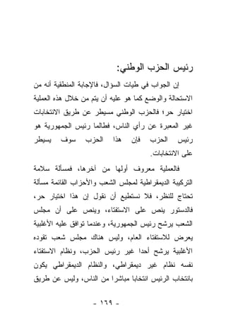 ‫ﺭﺌﻴﺱ ﺍﻟﺤﺯﺏ ﺍﻟﻭﻁﻨﻲ:‬
‫ﺇﻥ ﺍﻟﺠﻭﺍﺏ ﻓﻲ ﻁﻴﺎﺕ ﺍﻟﺴﺅﺍل، ﻓﺎﻹﺠﺎﺒﺔ ﺍﻟﻤﻨﻁﻘﻴﺔ ﺃﻨﻪ ﻤﻥ‬
‫ﺍﻻﺴﺘﺤﺎﻟﺔ ﻭﺍﻟﻭﻀﻊ ﻜﻤﺎ ﻫﻭ ﻋﻠﻴﻪ ﺃﻥ ﻴﺘﻡ ﻤﻥ ﺨﻼل ﻫﺫﻩ ﺍﻟﻌﻤﻠﻴﺔ‬
‫ﺍﺨﺘﻴﺎﺭ ﺤﺭ؛ ﻓﺎﻟﺤﺯﺏ ﺍﻟﻭﻁﻨﻲ ﻤﺴﻴﻁﺭ ﻋﻥ ﻁﺭﻴﻕ ﺍﻻﻨﺘﺨﺎﺒﺎﺕ‬
‫ﻏﻴﺭ ﺍﻟﻤﻌﺒﺭﺓ ﻋﻥ ﺭﺃﻱ ﺍﻟﻨﺎﺱ، ﻓﻁﺎﻟﻤﺎ ﺭﺌﻴﺱ ﺍﻟﺠﻤﻬﻭﺭﻴﺔ ﻫﻭ‬
‫ﻴﺴﻴﻁﺭ‬    ‫ﺴﻭﻑ‬     ‫ﺍﻟﺤﺯﺏ‬     ‫ﻫﺫﺍ‬   ‫ﻓﺈﻥ‬   ‫ﺍﻟﺤﺯﺏ‬    ‫ﺭﺌﻴﺱ‬
                                       ‫ﻋﻠﻰ ﺍﻻﻨﺘﺨﺎﺒﺎﺕ.‬
‫ﻓﺎﻟﻌﻤﻠﻴﺔ ﻤﻌﺭﻭﻑ ﺃﻭﻟﻬﺎ ﻤﻥ ﺁﺨﺭﻫﺎ، ﻓﻤﺴﺄﻟﺔ ﺴﻼﻤﺔ‬
‫ﺍﻟﺘﺭﻜﻴﺒﺔ ﺍﻟﺩﻴﻤﻘﺭﺍﻁﻴﺔ ﻟﻤﺠﻠﺱ ﺍﻟﺸﻌﺏ ﻭﺍﻷﺤﺯﺍﺏ ﺍﻟﻘﺎﺌﻤﺔ ﻤﺴﺄﻟﺔ‬
‫ﺘﺤﺘﺎﺝ ﻟﻠﻨﻅﺭ، ﻓﻼ ﻨﺴﺘﻁﻴﻊ ﺃﻥ ﻨﻘﻭل ﺇﻥ ﻫﺫﺍ ﺍﺨﺘﻴﺎﺭ ﺤﺭ،‬
‫ﻓﺎﻟﺩﺴﺘﻭﺭ ﻴﻨﺹ ﻋﻠﻰ ﺍﻻﺴﺘﻔﺘﺎﺀ، ﻭﻴﻨﺹ ﻋﻠﻰ ﺃﻥ ﻤﺠﻠﺱ‬
‫ﺍﻟﺸﻌﺏ ﻴﺭﺸﺢ ﺭﺌﻴﺱ ﺍﻟﺠﻤﻬﻭﺭﻴﺔ، ﻭﻋﻨﺩﻤﺎ ﺘﻭﺍﻓﻕ ﻋﻠﻴﻪ ﺍﻷﻏﻠﺒﻴﺔ‬
‫ﻴﻌﺭﺽ ﻟﻼﺴﺘﻔﺘﺎﺀ ﺍﻟﻌﺎﻡ، ﻭﻟﻴﺱ ﻫﻨﺎﻙ ﻤﺠﻠﺱ ﺸﻌﺏ ﺘﻘﻭﺩﻩ‬
‫ﺍﻷﻏﻠﺒﻴﺔ ﻴﺭﺸﺢ ﺃﺤﺩﺍ ﻏﻴﺭ ﺭﺌﻴﺱ ﺍﻟﺤﺯﺏ، ﻭﻨﻅﺎﻡ ﺍﻻﺴﺘﻔﺘﺎﺀ‬
                                ‫‪‬‬
‫ﻨﻔﺴﻪ ﻨﻅﺎﻡ ﻏﻴﺭ ﺩﻴﻤﻘﺭﺍﻁﻲ، ﻭﺍﻟﻨﻅﺎﻡ ﺍﻟﺩﻴﻤﻘﺭﺍﻁﻲ ﻴﻜﻭﻥ‬
‫ﺒﺎﻨﺘﺨﺎﺏ ﺍﻟﺭﺌﻴﺱ ﺍﻨﺘﺨﺎﺒﺎ ﻤﺒﺎﺸﺭﺍ ﻤﻥ ﺍﻟﻨﺎﺱ، ﻭﻟﻴﺱ ﻋﻥ ﻁﺭﻴﻕ‬
                        ‫‪‬‬      ‫‪‬‬

                    ‫- ٩٦١ -‬
 