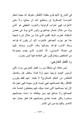 ‫ﻓﻲ ﺍﻟﺸﺎﺭﻉ؛ ﻷﻨﻬﺎ ﻗﻭﻯ ﻤﻘﻠﻤﺔ ﺍﻷﻅﺎﻓﺭ، ﻓﻤﺅﻜﺩ ﺃﻨﻪ ﺤﻴﻨﻤﺎ ﺘﺤﻜﻡ‬
                               ‫ﱠ‬
‫ﺍﻟﻤﺅﺴﺴﺔ ﺍﻟﻌﺴﻜﺭﻴﺔ ﻟﻥ ﻴﺴﺘﻁﻴﻊ ﺃﺤﺩ ﺃﻥ ﻴﺤﺘﺞ، ﻭﻻ ﺤﺘﻰ‬
‫ﺍﻷﺤﺯﺍﺏ ﻓﻬﻲ ﺃﺤﺯﺍﺏ ﻜﺭﺘﻭﻨﻴﺔ ﻭﺍﻟﺤﺯﺏ ﺍﻟﺤﻘﻴﻘﻲ ﻫﻭ ﺍﻟﺫﻱ‬
‫ﻴﻭﻟﺩ ﻤﻥ ﺨﻼل ﻨﻀﺎل ﺠﻤﺎﻫﻴﺭﻱ ﻭﻟﻴﺱ ﺍﻟﺫﻱ ﻴﻭﻟﺩ ﻓﻲ ﺤﻀﻥ‬
‫ﺍﻟﺴﻠﻁﺔ، ﻓﺤﺯﺏ ﺍﻟﻭﻓﺩ ﺍﻟﻘﺩﻴﻡ ﺍﻟﺫﻱ ﻨﺸﺄ ﻤﻥ ﺨﻼل ﺜﻭﺭﺓ ﺸﻌﺒﻴﺔ‬
‫ﻫﺫﺍ ﻫﻭ ﺤﺯﺏ ﺍﻟﺠﻤﺎﻫﻴﺭ ﻓﺎﻟﺤﺯﺏ ﻻﺒﺩ ﺃﻥ ﻴﻜﻭﻥ ﻟﻪ ﻗﻭﺍﻋﺩ‬
‫ﻭﺴﻁ ﺍﻟﻨﺎﺱ، ﻗﻭﺍﻋﺩ ﻴﺤﺭﻜﻬﺎ ﻭﻗﺕ ﺍﻟﻠﺯﻭﻡ ﻭﻴﺴﺘﻨﺩ ﺇﻟﻴﻬﺎ‬
‫ﻓﻲ ﻨﻀﺎﻟﻪ ﺍﻟﺴﻴﺎﺴﻲ، ﺃﻤﺎ ﺍﻟﺤﺯﺏ ﺍﻟﺫﻱ ﻴﻀﻡ ﻤﺠﻤﻭﻋﺔ‬
                       ‫ﱠ‬
    ‫ﻤﻥ ﺍﻟﻤﻨﺘﻔﻌﻴﻥ ﻭﻴﺘﻌﺎﺭﻜﻭﻥ ﻋﻠﻰ ﺍﻟﻤﻘﺎﻋﺩ ﻓﻬﺫﺍ ﻟﻴﺱ ﺒﺤﺯﺏ.‬

                                  ‫ﺭﺩ ﺍﻟﻔﻌل ﺍﻟﺨﺎﺭﺠﻲ:‬
‫ﻟﻴﺱ ﻫﻨﺎﻙ ﺃﻱ ﻤﺸﻜﻠﺔ ﻤﻥ ﺭﺩ ﺍﻟﻔﻌل ﺍﻟﺨﺎﺭﺠﻲ ﺴﻭﺍﺀ ﻻﻗﻰ‬
    ‫‪‬‬
‫ﺍﻟﺭﺌﻴﺱ ﺍﻟﺠﺩﻴﺩ ﺘﺭﺤﻴﺒﺎ ﻤﻨﻬﻡ ﺃﻭﻻ ﻓﻤﺎﺫﺍ ﺴﺘﻔﻌل ﻫل ﺴﺘﺘﺩﺨل‬
                                ‫‪‬‬
‫ﻟﻠﺘﺨﻠﺹ ﻤﻥ ﺍﻟﺤﻜﻡ ﺍﻟﻌﺴﻜﺭﻱ؟ ﻻ ﻁﺒﻌﺎ. ﺇﻨﻬﻡ ﻓﻘﻁ ﻴﺜﻴﺭﻭﻥ‬
                  ‫‪‬‬
‫ﺍﻟﻘﻼﻗل ﻭﻓﻘﺎ ﻟﻤﺼﺎﻟﺤﻬﻡ ﻓﻬﻲ ﻟﻴﺴﺕ ﻗﻭﻯ ﻤﺒﻬﻤﺔ ﻓﻬﻲ ﺘﻬﺘﻡ ﺒﻙ‬
                                         ‫ﹰ‬
‫ﻷﻥ ﻟﻬﺎ ﻤﺼﺎﻟﺤﻬﺎ ﺍﻟﺘﻲ ﺘﺤﺕ ﻴﺩﻴﻙ، ﻓﻬﻡ ﻴﺨﻁﻁﻭﻥ ﻟﺨﺩﻤﺔ ﻫﺫﻩ‬
‫ﺍﻟﻤﺼﺎﻟﺢ ﻭﻻ ﺼﺎﻟﺢ ﻟﻬﻡ ﺒﻤﻥ ﻴﺤﻜﻤﻙ ﻤﺎ ﺩﺍﻤﺕ ﻤﺼﺎﻟﺤﻬﻡ‬
‫ﻤﺴﺘﻤﺭﺓ ﻭﻟﻜﻥ ﻋﻨﺩﻤﺎ ﺘﻌﺎﺩﻱ ﻤﺼﺎﻟﺤﻬﻡ ﻜﻤﺎ ﻓﻌل ﺠﻤﺎل ﻋﺒﺩ‬
                         ‫ﺍﻟﻨﺎﺼﺭ ﻭﻗﺘﻬﺎ ﻴﺒﺩﺀﻭﻥ ﻓﻲ ﺍﻟﺘﺂﻤﺭ.‬

                    ‫- ٢٧١ -‬
 