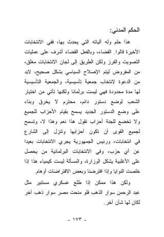 ‫ﺍﻟﺤﻜﻡ ﺍﻟﻤﺩﻨﻲ:‬
‫ﻫﺫﺍ ﺤﻠﻡ ﻭﻟﻪ ﺁﻟﻴﺎﺘﻪ ﺍﻟﺘﻲ ﻴﺤﺩﺙ ﺒﻬﺎ، ﻓﻔﻲ ﺍﻻﻨﺘﺨﺎﺒﺎﺕ‬
‫ﺍﻷﺨﻴﺭﺓ ﻗﺎﻟﻭﺍ. ﺍﻟﻘﻀﺎﺀ، ﻭﺒﺎﻟﻔﻌل ﺍﻟﻘﻀﺎﺀ ﺃﺸﺭﻑ ﻋﻠﻰ ﻋﻤﻠﻴﺎﺕ‬
‫ﺍﻟﺘﺼﻭﻴﺕ ﻭﺍﻟﻔﺭﺯ ﻭﻟﻜﻥ ﺍﻟﻁﺭﻴﻕ ﺇﻟﻰ ﻟﺠﺎﻥ ﺍﻻﻨﺘﺨﺎﺒﺎﺕ ﻤﻐﻠﻕ،‬
‫ﻤﻥ ﺍﻟﻤﻔﺭﻭﺽ ﻟﻴﺘﻡ ﺍﻹﺼﻼﺡ ﺍﻟﺴﻴﺎﺴﻲ ﺒﺸﻜل ﺼﺤﻴﺢ، ﻻﺒﺩ‬
‫ﻤﻥ ﺍﻟﺩﻋﻭﺓ ﻻﻨﺘﺨﺎﺏ ﺠﻤﻌﻴﺔ ﺘﺄﺴﻴﺴﻴﺔ، ﻭﺍﻟﺠﻤﻌﻴﺔ ﺍﻟﺘﺄﺴﻴﺴﻴﺔ‬
‫ﻟﻬﺎ ﻤﺩﺓ ﻤﺤﺩﻭﺩﺓ ﻓﻬﻲ ﻟﻴﺴﺕ ﺒﺭﻟﻤﺎﻨﺎ ﻭﻟﻜﻨﻬﺎ ﺘﺄﺘﻲ ﻤﻥ ﺍﺨﺘﻴﺎﺭ‬
                       ‫ﹰ‬
‫ﺍﻟﺸﻌﺏ ﻟﻭﻀﻊ ﺩﺴﺘﻭﺭ ﺩﺍﺌﻡ، ﻤﺤﺘﺭﻡ ﻻ ﻴﺨﺭﻕ ﻭﺒﻨﺎﺀ‬
‫‪‬‬
‫ﻋﻠﻰ ﻭﻀﻊ ﺍﻟﺩﺴﺘﻭﺭ ﺍﻟﺠﺩﻴﺩ ﻴﺴﻤﺢ ﺒﻘﻴﺎﻡ ﺍﻷﺤﺯﺍﺏ ﻟﻠﺠﻤﻴﻊ‬
‫ﻭﻻ ﺘﺨﻀﻊ ﻟﻠﺠﻨﺔ ﺃﺤﺯﺍﺏ ﺘﻘﻭل ﻫﺫﺍ ﻨﻌﻡ ﻭﻫﺫﺍ ﻻ، ﻭﺘﺴﻤﺢ‬
‫ﻟﺠﻤﻴﻊ ﺍﻟﻘﻭﻯ ﺃﻥ ﺘﻜﻭﻥ ﺃﺤﺯﺍﺒﻬﺎ ﻭﺘﻨﺯل ﺇﻟﻰ ﺍﻟﺸﺎﺭﻉ‬
‫ﻓﻲ ﺍﻨﺘﺨﺎﺒﺎﺕ، ﻭﺭﺌﻴﺱ ﺍﻟﺠﻤﻬﻭﺭﻴﺔ ﻴﺠﺭﻱ ﺍﻻﻨﺘﺨﺎﺒﺎﺕ ﺒﻌﻴﺩﺍ‬
 ‫‪‬‬
‫ﻋﻥ ﺃﻱ ﺤﺯﺏ، ﻭﻓﻲ ﺍﻻﻨﺘﺨﺎﺒﺎﺕ ﺍﻟﺒﺭﻟﻤﺎﻨﻴﺔ ﻤﻥ ﻴﺤﺼل‬
     ‫‪‬‬
‫ﻋﻠﻰ ﺍﻷﻏﻠﺒﻴﺔ ﻴﺸﻜل ﺍﻟﻭﺯﺍﺭﺓ، ﻭﺍﻟﻤﺴﺄﻟﺔ ﻟﻴﺴﺕ ﻜﻴﻤﻴﺎﺀ ﻫﺫﺍ ﺇﺫﺍ‬
    ‫ﺨﻠﺼﺕ ﺍﻟﻨﻭﺍﻴﺎ ﻭﺇﺫﺍ ﺍﻓﺘﺭﻀﻨﺎ ﻭﺒﻌﺽ ﺍﻻﻓﺘﺭﺍﻀﺎﺕ ﺃﻭﻫﺎﻡ.‬
‫ﻭﻟﻜﻥ ﻫﺫﺍ ﻤﻤﻜﻥ ﺇﺫﺍ ﻁﻠﻊ ﻋﺴﻜﺭﻱ ﻤﺴﺘﻨﻴﺭ ﻤﺜل‬
‫ﻋﺒﺩ ﺍﻟﺭﺤﻤﻥ ﺴﻭﺍﺭ ﺍﻟﺫﻫﺏ ﻓﻠﻭ ﻤﻨﺤﺕ ﻤﺼﺭ ﺴﻭﺍﺭ ﺫﻫﺏ ﺁﺨﺭ‬
                                     ‫ﻟﻜﺎﻥ ﻟﻬﺎ ﺸﺄﻥ ﺁﺨﺭ.‬

                    ‫- ٣٧١ -‬
 