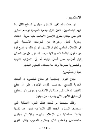 ‫ﺍﻹﺴﻼﻤﻴﻴﻥ:‬
‫ﻟﻭ ﺤﺩﺙ ﻭﺘﻡ ﺘﻐﻴﻴﺭ ﺍﻟﺩﺴﺘﻭﺭ ﺴﻴﻜﻭﻥ ﺍﻟﺴﻤﺎﺡ ﻟﻠﻜل ﺒﻤﺎ‬
‫ﻓﻴﻬﻡ ﺍﻹﺴﻼﻤﻴﻴﻥ، ﻓﻨﺤﻥ ﻨﻘﻭل ﺠﻤﻌﻴﺔ ﺘﺄﺴﻴﺴﻴﺔ ﻟﻭﻀﻊ ﺩﺴﺘﻭﺭ‬
‫ﻗﺎﺌﻡ ﻋﻠﻰ ﻤﺒﺎﺩﺉ ﺤﻘﻭﻕ ﺍﻹﻨﺴﺎﻥ ﺍﻷﺴﺎﺴﻴﺔ ﻤﻨﻬﺎ ﺤﺭﻴﺔ ﺍﻻﻋﺘﻘﺎﺩ‬
‫ﻭﺤﺭﻴﺔ ﺍﻟﻌﻤل ﻭﻏﻴﺭﻫﺎ ﻤﻥ ﺍﻟﺤﺭﻴﺎﺕ ﺍﻷﺴﺎﺴﻴﺔ ﺍﻟﺘﻲ‬
‫ﻓﻲ ﺍﻹﻋﻼﻥ ﺍﻟﻌﺎﻟﻤﻲ ﻟﺤﻘﻭﻕ ﺍﻹﻨﺴﺎﻥ، ﻟﻭ ﺘﻡ ﺫﻟﻙ ﻟﻥ ﺘﻤﻨﻊ ﻗﻭﺓ‬
‫ﻤﻥ ﺩﺨﻭل ﺍﻻﻨﺘﺨﺎﺒﺎﺕ، ﻭﻭﻗﺘﻬﺎ ﺴﻴﺤﺩﺩ ﺍﻟﺩﺴﺘﻭﺭ ﻫل ﻤﻥ ﺍﻟﻤﻤﻜﻥ‬
‫ﻗﻴﺎﻡ ﺃﺤﺯﺍﺏ ﻋﻠﻰ ﺃﺴﺱ ﺩﻴﻨﻴﺔ، ﺃﻡ ﺃﻥ ﺍﻷﺤﺯﺍﺏ ﺍﻟﺩﻴﻨﻴﺔ‬
      ‫ﻭﺍﻟﻌﻨﺼﺭﻴﺔ ﻤﻤﻨﻭﻋﺔ ﻭﻫﺫﺍ ﻤﺎ ﺴﻴﺤﺩﺩﻩ ﺍﻟﺩﺴﺘﻭﺭ ﺍﻟﺠﺩﻴﺩ.‬

                                      ‫ﻨﺠﺎﺡ ﺘﻨﻅﻴﻤﻲ:‬
‫ﻨﺠﺎﺡ ﺍﻟﻘﻭﻯ ﺍﻹﺴﻼﻤﻴﺔ ﻫﻭ ﻨﺠﺎﺡ ﺘﻨﻅﻴﻤﻲ، ﺇﺫﺍ ﺃﺘﻴﺤﺕ‬
‫ﺍﻟﺤﺭﻴﺔ ﻟﻠﺠﻤﻴﻊ ﻭﺤﺭﺼﺕ ﺍﻟﻘﻭﻯ ﺍﻷﺨﺭﻯ ﻋﻠﻰ ﺃﻥ ﺘﺩﻓﻊ‬
‫ﻨﺎﺨﺒﻴﻬﺎ ﻟﻠﺫﻫﺎﺏ ﺇﻟﻰ ﺼﻨﺎﺩﻴﻕ ﺍﻻﻨﺘﺨﺎﺏ ﻭﺴﻨﺭﻯ ﻭﻻ ﻨﺴﺘﻁﻴﻊ‬
               ‫ﺃﻥ ﻨﺴﺘﺒﻕ ﺍﻷﻤﻭﺭ ﺍﻵﻥ ﻭﻨﻌﺭﻑ ﻤﻥ ﺴﻴﻔﻭﺯ.‬
                      ‫‪‬‬
‫ﻭﺫﻟﻙ ﺴﻴﺤﺩﺙ ﻟﻭ ﻜﺎﻨﺕ ﻫﻨﺎﻙ ﺍﻟﻔﺘﺭﺓ ﺍﻻﻨﺘﻘﺎﻟﻴﺔ ﺍﻟﺘﻲ‬
‫ﺴﻴﺤﺩﺩﻫﺎ ﺍﻟﺩﺴﺘﻭﺭ ﺍﻟﺠﺩﻴﺩ ﻟﻜل ﺍﻷﺤﺯﺍﺏ ﻟﺘﻌﻠﻥ ﻋﻥ ﻨﻔﺴﻬﺎ‬
‫ﻭﺘﺄﺨﺫ ﻤﺴﺎﺤﺘﻬﺎ ﻤﻥ ﺍﻹﻋﻼﻡ ﻭﻏﻴﺭﻩ، ﻭﺍﻹﻋﻼﻡ ﺴﻴﻜﻭﻥ‬
‫ﻤﺨﺼﺨﺹ ﻭﺨﺎﻀﻊ ﻟﻠﻜل ﻭﻤﻔﺘﻭﺡ ﻟﻠﺠﻤﻴﻊ، ﻭﻟﻜل ﺍﻟﻘﻭﻯ‬

                   ‫- ٤٧١ -‬
 