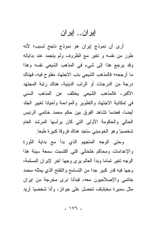 ‫ﺇﻴﺭﺍﻥ.. ﺇﻴﺭﺍﻥ‬
‫ﺃﺭﻯ ﺃﻥ ﻨﻤﻭﺫﺝ ﺇﻴﺭﺍﻥ ﻫﻭ ﻨﻤﻭﺫﺝ ﻨﺎﺠﺢ ﻟﺴﺒﺏ؛ ﻷﻨﻪ‬
‫ﻁﻭﺭ ﻤﻥ ﻨﻔﺴﻪ ﻭ ﺘﻐﻴﺭ ﻤﻊ ﺍﻟﻅﺭﻭﻑ ﻭﻟﻡ ﻴﺘﺠﻤﺩ ﻋﻨﺩ ﺒﺩﺍﻴﺎﺘﻪ‬
‫ﻭﻗﺩ ﻴﺭﺠﻊ ﻫﺫﺍ ﺇﻟﻰ ﺸﻲﺀ ﻓﻲ ﺍﻟﻤﺫﻫﺏ ﺍﻟﺸﻴﻌﻲ ﻨﻔﺴﻪ ﻭﻫﺫﺍ‬
‫ﻤﺎ ﺃﺭﺠﺤﻪ؛ ﻓﺎﻟﻤﺫﻫﺏ ﺍﻟﺸﻴﻌﻲ ﺒﺎﺏ ﺍﻻﺠﺘﻬﺎﺩ ﻤﻔﺘﻭﺡ ﻓﻴﻪ، ﻓﻬﻨﺎﻙ‬
‫ﺩﺭﺠﺔ ﻤﻥ ﺍﻟﺩﺭﺠﺎﺕ ﺃﻭ ﺍﻟﺭﺘﺏ ﺍﻟﺩﻴﻨﻴﺔ، ﻫﻨﺎﻙ ﺭﺘﺒﺔ ﺍﻟﻤﺠﺘﻬﺩ‬
‫ﺍﻷﻜﺒﺭ، ﻓﺎﻟﻤﺫﻫﺏ ﺍﻟﺸﻴﻌﻲ ﻴﺨﺘﻠﻑ ﻋﻥ ﺍﻟﻤﺫﻫﺏ ﺍﻟﺴﻨﻲ‬
‫ﻓﻲ ﺇﻤﻜﺎﻨﻴﺔ ﺍﻻﺠﺘﻬﺎﺩ ﻭﺍﻟﺘﻁﻭﻴﺭ ﻭﺍﻟﻤﻭﺍﺀﻤﺔ ﻭﺃﺤﻴﺎﻨﺎ ﺘﻐﻴﻴﺭ ﺍﻟﺠﻠﺩ‬
             ‫ﹰ‬
‫ﺃﻴ ‪‬ﺎ، ﻓﻌﻨﺩﻤﺎ ﺘﺸﺎﻫﺩ ﺍﻟﻔﺭﻕ ﺒﻴﻥ ﺤﻜﻡ ﻤﺤﻤﺩ ﺨﺎﺘﻤﻲ ﺍﻟﺭﺌﻴﺱ‬
                                               ‫ﻀ‬
‫ﺍﻟﺤﺎﻟﻲ ﻭﺍﻟﺤﻜﻭﻤﺔ ﺍﻷﻭﻟﻰ ﺍﻟﺘﻲ ﻜﺎﻥ ﻴﺭﺃﺴﻬﺎ ﺍﻟﻤﺭﺸﺩ ﺍﻟﻌﺎﻡ‬
      ‫ﺸﺨﺼ ‪‬ﺎ ﻭﻫﻭ ﺍﻟﺨﻭﻤﻴﻨﻲ ﺴﺘﺠﺩ ﻫﻨﺎﻙ ﻓﺭﻭﻗﺎ ﻜﺒﻴﺭﺓ ﻁﺒﻌﺎ.‬
        ‫‪‬‬          ‫ﹰ‬                            ‫ﻴ‬
‫ﻭﺤﺘﻰ ﺍﻟﻭﺠﻪ ﺍﻟﻤﺘﺠﻬﻡ ﺍﻟﺫﻱ ﺒﺩﺃ ﻤﻊ ﺒﺩﺍﻴﺔ ﺍﻟﺜﻭﺭﺓ‬
‫ﻭﺍﻹﻋﺩﺍﻤﺎﺕ ﻭﻤﺤﺎﻜﻡ ﺨﻠﺨﺎﻟﻲ ﺍﻟﺘﻲ ﺍﻜﺘﺴﺒﺕ ﺴﻤﻌﺔ ﺴﻴﺌﺔ ﻫﺫﺍ‬
‫ﺍﻟﻭﺠﻪ ﺘﻐﻴﺭ ﺘﻤﺎﻤﺎ ﻭﺒﺩﺃ ﺍﻟﻌﺎﻟﻡ ﻴﺭﻯ ﻭﺠﻬﺎ ﺁﺨﺭ ﻹﻴﺭﺍﻥ ﺍﻟﻤﺴﻠﻤﺔ،‬
                    ‫‪‬‬                    ‫‪‬‬
‫ﻭﺠﻬﺎ ﻓﻴﻪ ﻗﺩﺭ ﻜﺒﻴﺭ ﺠﺩﺍ ﻤﻥ ﺍﻟﺘﺴﺎﻤﺢ ﻭﺍﻟﺘﻔﺘﺢ ﺍﻟﺫﻱ ﻴﻤﺜﻠﻪ ﻤﺤﻤﺩ‬
                                    ‫‪‬‬                ‫‪‬‬
‫ﺨﺎﺘﻤﻲ ﻭﺍﻹﺼﻼﺤﻴﻭﻥ ﻤﻌﻪ، ﻓﺒﺩﺃﻨﺎ ﻨﺭﻯ ﻤﺨﺭﺠﺔ ﻤﻥ ﺇﻴﺭﺍﻥ‬
‫ﻤﺜل ﺴﻤﻴﺭﺓ ﻤﺨﺒﻠﺒﺎﻑ ﺘﺤﺼل ﻋﻠﻰ ﺠﻭﺍﺌﺯ، ﻭﺃﻨﺎ ﺸﺨﺼ ‪‬ﺎ ﺃﺭﻴﺩ‬
      ‫ﻴ‬


                     ‫- ٦٧١ -‬
 