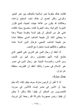 ‫ﻓﻜﺎﻨﺕ ﻫﻨﺎﻙ ﺤﻜﻭﻤﺔ ﺘﺒﺩﻭ ﺇﺴﻼﻤﻴﺔ ﺒﺎﻟﺘﺤﺎﻟﻑ ﺒﻴﻥ ﻋﻤﺭ ﺍﻟﺒﺸﻴﺭ‬
‫ﻭﺍﻟﺘﺭﺍﺒﻲ ﻭﻟﻜﻥ ﺍﺘﻀﺢ ﺃﻥ ﻫﻨﺎﻙ ﺘﺤﺕ ﺍﻟﺴﻁﺢ ﻨﺯﺍﻋﺎﺕ‬
‫ﻭﺨﻼﻓﺎﺕ ﻗﺩ ﻴﻜﻭﻥ ﻤﻥ ﻏﺫﺍﻫﺎ ﺠﻬﺎﺕ ﺃﺠﻨﺒﻴﺔ، ﻟﻤﻨﻊ ﺘﻜﺭﺍﺭ‬
                           ‫‪ ‬ﱠ‬
‫ﺍﻟﺘﺠﺭﺒﺔ ﺍﻹﻴﺭﺍﻨﻴﺔ، ﻭﻫﺫﻩ ﺍﻟﺘﺠﺭﺒﺔ ﻜﺎﻨﺕ ﺴﺘﺼﺒﺢ ﺴﻨﻴﺔ، ﻓﻜﺎﻨﺕ‬
‫ﺘﻌﻨﻲ ﻫل ﻤﻥ ﺍﻟﻤﻤﻜﻥ ﺃﻥ ﻴﻘﻴﻡ ﺍﻟﺴﻨﺔ ﺤﻜﻭﻤﺔ ﺩﻴﻨﻴﺔ؟ ﻭﻫﺫﺍ‬
‫ﻤﺎ ﻴﺠﻌﻠﻨﻲ ﺃﺸﻙ ﻷﻥ ﻁﺒﻴﻌﺔ ﺍﻟﻤﺫﻫﺏ ﺍﻟﺴﻨﻲ ﻤﺨﺘﻠﻔﺔ ﺘﻤﺎﻤﺎ‬
 ‫‪‬‬
‫ﻋﻥ ﻁﺒﻴﻌﺔ ﺍﻟﻤﺫﻫﺏ ﺍﻟﺸﻴﻌﻲ، ﻓﺭﺠﺎل ﺍﻟﺩﻴﻥ ﺍﻟﺴﻨﺔ ﻋﻨﺩﻨﺎ‬
               ‫ﻤﻭﻅﻔﻴﻥ ﻭﻋﻼﻗﺘﻬﻡ ﻟﻴﺴﺕ ﻤﺘﺠﺫﺭﺓ ﻤﻊ ﺍﻟﺸﻌﺏ.‬
‫ﺃﻨﺎ ﺃﻋﺘﻘﺩ ﺃﻥ ﺭﺠﺎل ﺍﻟﺩﻴﻥ ﻏﻴﺭ ﻗﺎﺩﺭﻴﻥ ﻋﻠﻰ ﺍﻟﺘﻐﻴﻴﺭ ﺍﻟﺫﻱ‬
‫ﻨﻁﻤﺢ ﺇﻟﻴﻪ؛ ﻷﻨﻬﻡ ﻤﻨﻔﺼﻠﻭﻥ ﺭﻏﻡ ﺃﻨﻬﻡ ﻤﻥ ﺍﻟﺸﻌﺏ‬
‫ﻭﻤﻥ ﺍﻟﻨﺎﺱ، ﻭﺍﻟﻤﺅﺴﺴﺔ ﺍﻟﺩﻴﻨﻴﺔ ﻏﻴﺭ ﺭﺠﺎل ﺍﻟﺩﻴﻥ ﻓﻲ ﻤﺼﺭ‬
‫ﻏﻴﺭ ﺍﻹﺴﻼﻡ ﻓﻲ ﻤﺼﺭ؛ ﻭﻟﺫﻟﻙ ﺃﻋﺘﻘﺩ ﺃﻥ ﺍﻟﻅﺭﻭﻑ ﻤﺨﺘﻠﻔﺔ‬
                                             ‫ﻋﻥ ﺇﻴﺭﺍﻥ.‬

                                         ‫ﺠﻤﺎل ﻤﺒﺎﺭﻙ:‬
‫ﺃﻨﺎ ﻻ ﺃﻅﻥ ﺃﻥ ﺍﻟﺭﺌﻴﺱ ﻤﺒﺎﺭﻙ ﺴﻭﻑ ﻴﻔﻌل ﺫﻟﻙ؛ ﻷﻨﻪ ﻴﻌﻠﻡ‬
‫ﺠﻴﺩﺍ ﺃﻥ ﺍﻷﻤﻭﺭ ﻓﻲ ﻤﺼﺭ ﻟﻴﺴﺕ ﻜﺎﻷﻤﻭﺭ ﻓﻲ ﺴﻭﺭﻴﺎ،‬
                                       ‫‪‬‬
‫ﻓﺎﻟﻤﺼﺭﻴﻭﻥ ﻤﻥ ﺍﻟﻤﻤﻜﻥ ﺃﻥ ﻴﻘﺒﻠﻭﺍ ﻤﻠﻜﺎ ﻭﻟﻜﻥ ﻻ ﻴﻤﻜﻥ‬
             ‫ﹰ‬
‫ﺃﻥ ﻴﻘﺒﻠﻭﺍ ﺭﺌﻴﺱ ﺠﻤﻬﻭﺭﻴﺔ ﺒﺎﻟﻭﺭﺍﺜﺔ ﻓﻠﻭ ﺭﺠﻌﻨﺎ ﺇﻟﻰ ﺘﻭﺭﻴﺙ‬

                    ‫- ٨٧١ -‬
 