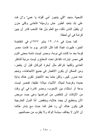 ‫ﺍﻟﺸﻌﺒﻴﺔ ﺴﻨﺠﺩ "ﺍﻟﻠﻲ ﻴﺘﺠﻭﺯ ﺃﻤﻲ ﺃﻗﻭﻟﻪ ﻴﺎ ﻋﻤﻲ" ﻭ"ﺇﻥ ﻓﺕ‬
‫ﻋﻠﻰ ﺒﻠﺩ ﺒﺘﻌﺒﺩ ﺍﻟﻁﻭﺭ ﺤﺵ ﻭﺍﺭﻤﻴﻠﻪ" ﻓﺄﺨﺸﻰ ﻭﻜﻠﻲ ﺤﺯﻥ‬
‫ﺃﻥ ﻴﺘﻘﺒل ﺍﻟﻨﺎﺱ ﺫﻟﻙ، ﻤﻊ ﺍﻟﻌﻠﻡ ﺒﺄﻥ ﻫﺫﺍ ﺍﻟﺸﻌﺏ ﻗﺎﺩﺭ ﺃﻥ ﻴﺒﻴﻥ‬
                                    ‫ﻜﺭﺍﻤﺔ ﻓﻲ ﺃﻱ ﻟﺤﻅﺔ.‬
‫ﻜﻤﺎ ﺤﺩﺙ ﻓﻲ ٨١، ٩١ ﻴﻨﺎﻴﺭ ٧٧٩١ﻡ ﻓﻲ ﺍﻨﺘﻔﺎﻀﺔ‬
‫ﺍﻟﺨﺒﺯ، ﻅﻬﺭﺕ ﻓﺠﺄﺓ ﻜﻤﺎ ﻗﺎل ﺍﻟﺸﺎﻋﺭ ﻴﻭﻡ ﻤﺎ ﻗﺎﻤﺕ ﻤﺼﺭ‬
‫ﻗﻭﻤﺔ ﺒﻌﺩ ﻤﺎ ﻜﺎﻨﺕ ﻓﻲ ﻨﻭﻤﺔ، ﻭﻤﺼﺭ ﻟﻴﺴﺕ ﻨﺎﺌﻤﺔ ﺒﻤﻌﻨﻰ ﺍﻟﻨﻭﻡ‬
‫ﻓﻔﻲ ﻤﺼﺭ ﺘﻴﺎﺭﺍﺕ ﺘﺘﻔﺎﻋل ﺘﺤﺕ ﺍﻟﺴﻁﺢ ﻭ ﻟﻴﺴﺕ ﻤﺭﺌﻴﺔ ﻟﻠﻨﺎﻅﺭ‬
‫ﺍﻟﻌﺎﺩﻱ ﻭﻟﻜﻨﻬﺎ ﺘﺘﺭﺍﻜﻡ ﻤﺜل ﺃﺒﺨﺭﺓ ﺍﻟﺒﺭﻜﺎﻥ ﻗﺒل ﺃﻥ ﻴﻨﻔﺠﺭ،‬
‫ﻭﻤﻥ ﺍﻟﻤﻤﻜﻥ ﺃﻥ ﻴﻜﻭﻥ ﺍﻻﻨﻔﺠﺎﺭ ﻓﻲ ﺠﻤﻴﻊ ﺍﻻﺘﺠﺎﻫﺎﺕ، ﻭﻴﻨﺠﻡ‬
‫ﻋﻨﻪ ﻀﺭﺭ ﻜﺒﻴﺭ، ﻭﻟﻜﻥ ﺤﺘﻤﺎ ﺒﻌﺩ ﺍﻻﻨﻔﺠﺎﺭ ﺘﻜﻭﻥ ﻫﻨﺎﻙ ﺒﺩﺍﻴﺔ‬
                             ‫‪‬‬
‫ﺠﺩﻴﺩﺓ ﻭﻓﺭﺼﺔ ﻟﻤﻴﻼﺩ ﺍﻷﺸﻴﺎﺀ ﻤﻴﻼﺩﺍ ﻨﻅﻴﻔﺎ، ﻓﻤﺼﺭ ﻟﻴﺴﺕ‬
            ‫ﹰ‬     ‫‪‬‬
‫ﺒﺩﻋﺔ ﺃﻭ ﺍﺴﺘﺜﻨﺎﺀ ﺒﻴﻥ ﺍﻟﺸﻌﻭﺏ، ﻭﻤﺼﺭ ﻗﺎﺩﺭﺓ ﻓﻲ ﺃﻱ ﻭﻗﺕ‬
‫ﻤﻥ ﺍﻷﻭﻗﺎﺕ ﺃﻥ ﺘﺘﺨﻠﺹ ﻤﻥ ﺃﻤﺭﺍﻀﻬﺎ ﻭﻫﻲ ﺠﺴﺩ ﻤﺭﻴﺽ‬
‫ﺍﻵﻥ ﻴﺴﺘﻁﻴﻊ ﺃﻥ ﻴﺠﺩﺩ ﺨﻼﻴﺎﻩ ﻭﻴﻨﺘﻔﺽ. ﺃﻤﺎ ﺍﻟﺩﻭل ﺍﻟﺨﺎﺭﺠﻴﺔ‬
                ‫ﱠ‬
‫ﻓﻠﻥ ﻴﻜﻭﻥ ﻫﻨﺎﻙ ﺃﻱ ﺭﺩ ﻓﻌل ﻜﻤﺎ ﺤﺩﺙ ﻤﻊ ﺒﺸﺎﺭ ﻁﺎﻟﻤﺎ‬
  ‫ﺃﻥ ﺍﻻﺒﻥ ﻻ ﻴﺨﺎﻟﻑ ﺴﻴﺎﺴﺔ ﺍﻟﻭﺍﻟﺩ ﻭﻻ ﻴﻘﺘﺭﺏ ﻤﻥ ﻤﺼﺎﻟﺤﻬﻡ.‬



                    ‫- ٠٨١ -‬
 