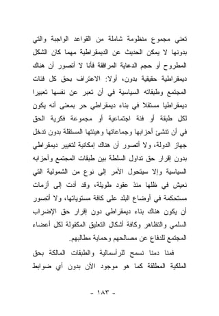 ‫ﺘﻌﻨﻲ ﻤﺠﻤﻭﻉ ﻤﻨﻅﻭﻤﺔ ﺸﺎﻤﻠﺔ ﻤﻥ ﺍﻟﻘﻭﺍﻋﺩ ﺍﻟﻭﺍﺠﺒﺔ ﻭﺍﻟﺘﻲ‬
‫ﺒﺩﻭﻨﻬﺎ ﻻ ﻴﻤﻜﻥ ﺍﻟﺤﺩﻴﺙ ﻋﻥ ﺍﻟﺩﻴﻤﻘﺭﺍﻁﻴﺔ ﻤﻬﻤﺎ ﻜﺎﻥ ﺍﻟﺸﻜل‬
‫ﺍﻟﻤﻁﺭﻭﺡ ﺃﻭ ﺤﺠﻡ ﺍﻟﺩﻋﺎﻴﺔ ﺍﻟﻤﺭﺍﻓﻘﺔ ﻓﺄﻨﺎ ﻻ ﺃﺘﺼﻭﺭ ﺃﻥ ﻫﻨﺎﻙ‬
‫ﺩﻴﻤﻘﺭﺍﻁﻴﺔ ﺤﻘﻴﻘﻴﺔ ﺒﺩﻭﻥ، ﺃﻭﻻ: ﺍﻻﻋﺘﺭﺍﻑ ﺒﺤﻕ ﻜل ﻓﺌﺎﺕ‬
                     ‫ﹰ‬
‫ﺍﻟﻤﺠﺘﻤﻊ ﻭﻁﺒﻘﺎﺘﻪ ﺍﻟﺴﻴﺎﺴﻴﺔ ﻓﻲ ﺃﻥ ﺘﻌﺒﺭ ﻋﻥ ﻨﻔﺴﻬﺎ ﺘﻌﺒﻴﺭﺍ‬
 ‫‪‬‬
‫ﺩﻴﻤﻘﺭﺍﻁﻴﺎ ﻤﺴﺘﻘﻼ ﻓﻲ ﺒﻨﺎﺀ ﺩﻴﻤﻘﺭﺍﻁﻲ ﺤﺭ ﺒﻤﻌﻨﻰ ﺃﻨﻪ ﻴﻜﻭﻥ‬
                                   ‫ﹰ‬      ‫‪‬‬
‫ﻟﻜل ﻁﺒﻘﺔ ﺃﻭ ﻓﺌﺔ ﺍﺠﺘﻤﺎﻋﻴﺔ ﺃﻭ ﻤﺠﻤﻭﻋﺔ ﻓﻜﺭﻴﺔ ﺍﻟﺤﻕ‬
‫ﻓﻲ ﺃﻥ ﺘﻨﺸﺊ ﺃﺤﺯﺍﺒﻬﺎ ﻭﺠﻤﺎﻋﺎﺘﻬﺎ ﻭﻫﻴﺌﺘﻬﺎ ﺍﻟﻤﺴﺘﻘﻠﺔ ﺒﺩﻭﻥ ﺘﺩﺨل‬
‫ﺠﻬﺎﺯ ﺍﻟﺩﻭﻟﺔ، ﻭﻻ ﺃﺘﺼﻭﺭ ﺃﻥ ﻫﻨﺎﻙ ﺇﻤﻜﺎﻨﻴﺔ ﻟﺘﻐﻴﻴﺭ ﺩﻴﻤﻘﺭﺍﻁﻲ‬
‫ﺒﺩﻭﻥ ﺇﻗﺭﺍﺭ ﺤﻕ ﺘﺩﺍﻭل ﺍﻟﺴﻠﻁﺔ ﺒﻴﻥ ﻁﺒﻘﺎﺕ ﺍﻟﻤﺠﺘﻤﻊ ﻭﺃﺤﺯﺍﺒﻪ‬
‫ﺍﻟﺴﻴﺎﺴﻴﺔ ﻭﺇﻻ ﺴﻴﺘﺤﻭل ﺍﻷﻤﺭ ﺇﻟﻰ ﻨﻭﻉ ﻤﻥ ﺍﻟﺸﻤﻭﻟﻴﺔ ﺍﻟﺘﻲ‬
‫ﻨﻌﻴﺵ ﻓﻲ ﻅﻠﻬﺎ ﻤﻨﺫ ﻋﻘﻭﺩ ﻁﻭﻴﻠﺔ، ﻭﻗﺩ ﺃﺩﺕ ﺇﻟﻰ ﺃﺯﻤﺎﺕ‬
‫ﻤﺴﺘﺤﻜﻤﺔ ﻓﻲ ﺃﻭﻀﺎﻉ ﺍﻟﺒﻠﺩ ﻋﻠﻰ ﻜﺎﻓﺔ ﻤﺴﺘﻭﻴﺎﺘﻬﺎ، ﻭﻻ ﺃﺘﺼﻭﺭ‬
‫ﺃﻥ ﻴﻜﻭﻥ ﻫﻨﺎﻙ ﺒﻨﺎﺀ ﺩﻴﻤﻘﺭﺍﻁﻲ ﺩﻭﻥ ﺇﻗﺭﺍﺭ ﺤﻕ ﺍﻹﻀﺭﺍﺏ‬
‫ﺍﻟﺴﻠﻤﻲ ﻭﺍﻟﺘﻅﺎﻫﺭ ﻭﻜﺎﻓﺔ ﺃﺸﻜﺎل ﺍﻟﺘﻌﻠﻴﻕ ﺍﻟﻤﻜﻔﻭﻟﺔ ﻟﻜل ﺃﻋﻀﺎﺀ‬
            ‫ﺍﻟﻤﺠﺘﻤﻊ ﻟﻠﺩﻓﺎﻉ ﻋﻥ ﻤﺼﺎﻟﺤﻬﻡ ﻭﺤﻤﺎﻴﺔ ﻤﻁﺎﻟﺒﻬﻡ.‬
‫ﻓﻤﻨﺎ ﺩﻤﻨﺎ ﻨﺴﻤﺢ ﻟﻠﺭﺃﺴﻤﺎﻟﻴﺔ ﻭﺍﻟﻁﺒﻘﺎﺕ ﺍﻟﻤﺎﻟﻜﺔ ﺒﺤﻕ‬
‫ﺍﻟﻤﻠﻜﻴﺔ ﺍﻟﻤﻁﻠﻘﺔ ﻜﻤﺎ ﻫﻭ ﻤﻭﺠﻭﺩ ﺍﻵﻥ ﺒﺩﻭﻥ ﺃﻱ ﻀﻭﺍﺒﻁ‬


                    ‫- ٣٨١ -‬
 