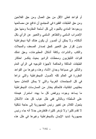 ‫ﺃﻭ ﻗﻭﺍﻋﺩ ﻓﻌﻠﻰ ﺍﻷﻗل ﻤﻥ ﺤﻕ ﺍﻟﻌﻤﺎل ﻭﻤﻥ ﺤﻕ ﺍﻟﻔﻼﺤﻴﻥ‬
‫ﻭﻤﻥ ﺤﻕ ﺍﻟﻁﺒﻘﺎﺕ ﺍﻟﻔﻘﻴﺭﺓ ﻓﻲ ﺍﻟﻤﺠﺘﻤﻊ ﺃﻥ ﺘﺩﺍﻓﻊ ﻋﻥ ﻤﺼﺎﻟﺤﻬﺎ‬
‫ﻭﻭﺠﻭﺩﻫﺎ ﺍﻟﻤﺎﺩﻱ ﺒﺎﻟﻠﺠﻭﺀ ﺇﻟﻰ ﻜل ﺃﺴﻠﺤﺔ ﺍﻟﻤﻘﺎﻭﻤﺔ ﻭﻤﻨﻬﺎ ﺤﻕ‬
‫ﺍﻹﻀﺭﺍﺏ ﺍﻟﺴﻠﻤﻲ ﻭﺍﻟﺘﻅﺎﻫﺭ ﺍﻟﺴﻠﻤﻲ ﻭﺍﻟﺘﻌﺒﻴﺭ ﻋﻥ ﺍﻟﺭﺃﻱ ﺒﻜل‬
‫ﺃﺸﻜﺎﻟﻪ، ﻭﻻ ﻴﻤﻜﻥ ﺃﻥ ﺃﺘﺼﻭﺭ ﺃﻥ ﻴﻜﻭﻥ ﻫﻨﺎﻙ ﺁﻟﻴﺔ ﺩﻴﻤﻘﺭﺍﻁﻴﺔ‬
‫ﺒﺩﻭﻥ ﺇﻗﺭﺍﺭ ﺤﻕ ﺍﻟﺘﻌﺒﻴﺭ ﻜﺤﻕ ﺇﺼﺩﺍﺭ ﺍﻟﺼﺤﻑ ﻭﺍﻟﻤﺠﻼﺕ‬
‫ﻭﺍﻟﻜﺘﺏ ﻭﺍﻟﻨﺸﺭﺍﺕ ﻭﻜﺎﻓﺔ ﺃﺸﻜﺎل ﺍﻟﻤﻁﺒﻭﻋﺎﺕ، ﻭﺤﻕ ﺘﻤﻠﻙ‬
‫ﻗﻨﻭﺍﺕ ﺍﻟﺘﻠﻴﻔﺯﻴﻭﻥ ﻭﻤﺤﻁﺎﺕ ﺍﻟﺭﺍﺩﻴﻭ ﺒﺤﻴﺙ ﻴﻨﻜﺴﺭ ﺍﺤﺘﻜﺎﺭ‬
‫ﺍﻟﻁﺒﻘﺎﺕ ﺍﻟﻤﺎﻟﻜﺔ ﻭﺍﻟﺤﺎﻜﻤﺔ ﻷﺠﻬﺯﺓ ﺍﻟﺘﻭﺠﻴﻪ ﻓﻲ ﺍﻟﺭﺃﻱ ﺍﻟﻌﺎﻡ‬
‫ﻭﺍﻟﺘﺄﺜﻴﺭ ﻓﻲ ﺼﻴﺎﻏﺔ ﻭﺠﺩﺍﻥ ﺍﻷﻤﺔ، ﻭﻫﺫﻩ ﻭﻏﻴﺭﻫﺎ ﻤﻥ ﺍﻟﻘﻭﺍﻋﺩ‬
‫ﺍﻟﻤﻘﺭﺭﺓ ﻓﻲ ﺍﻟﻌﺎﻟﻡ ﻜﻠﻪ ﻷﺼﻭل ﺍﻟﺩﻴﻤﻘﺭﺍﻁﻴﺔ ﻭﺍﻟﺘﻲ ﻨﺭﺍﻫﺎ‬
‫ﻓﻲ ﻜل ﺍﻟﻤﺠﺘﻤﻌﺎﺕ ﺍﻟﻐﺭﺒﻴﺔ ﻭﺍﻟﺘﻲ ﻻ ﻴﻤﻜﻥ ﺍﻟﺘﻌﺎﻤل ﻤﻌﻬﺎ‬
‫ﺒﻤﻘﺎﻴﻴﺱ ﺍﻨﺘﻘﺎﺌﻴﺔ، ﻓﺎﻟﺤﺎﻜﻡ ﻴﺨﺘﺎﺭ ﻤﻥ ﺍﻟﻤﻤﺎﺭﺴﺎﺕ ﺍﻟﺩﻴﻤﻘﺭﺍﻁﻴﺔ‬
‫ﻤﺎ ﻴﺴﺎﻋﺩ ﻭﺠﻭﺩﻩ ﻭﻴﺭﻓﺽ ﻜل ﻤﺎ ﻴﻬﺩﺩ ﺍﺴﺘﻤﺭﺍﺭ ﻫﻴﻤﻨﺘﻪ‬
‫ﻋﻠﻰ ﺍﻟﺴﻠﻁﺔ؛ ﻭﺒﺎﻟﺘﺎﻟﻲ ﻓﻔﻲ ﻅل ﻏﻴﺎﺏ ﻜل ﻫﺫﻩ ﺍﻷﺸﻜﺎل‬
‫ﻴﺘﺤﻭل ﺍﻟﻜﻼﻡ ﻋﻥ ﺘﻐﻴﻴﺭ ﺭﺌﻴﺱ ﺍﻟﺠﻤﻬﻭﺭﻴﺔ ﺇﻟﻰ ﺤﺎﺠﺔ ﺸﻜﻠﻴﺔ‬
‫ﻻ ﺘﻘﺩﻡ ﻜﺜﻴ ‪‬ﺍ ﻭﻻ ﺘﺅﺨﺭ ﻜﺜﻴﺭﺍ، ﻓﻠﻨﻔﺘﺭﺽ ﺠﺩﻻ ﺃﻨﻪ ﺠﺎﺀ ﺭﺌﻴﺱ‬
             ‫ﹰ‬             ‫‪‬‬             ‫ﺭ‬
‫ﺠﻤﻬﻭﺭﻴﺔ ﺸﺩﻴﺩ ﺍﻹﻴﻤﺎﻥ ﺒﺎﻟﺩﻴﻤﻘﺭﺍﻁﻴﺔ ﻭﻏﻴﺭﻫﺎ ﻓﻲ ﻅل ﻫﺫﻩ‬


                    ‫- ٤٨١ -‬
 