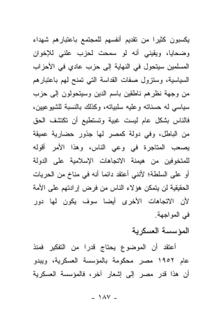 ‫ﻴﻜﺴﺒﻭﻥ ﻜﺜﻴﺭﺍ ﻤﻥ ﺘﻘﺩﻴﻡ ﺃﻨﻔﺴﻬﻡ ﻟﻠﻤﺠﺘﻤﻊ ﺒﺎﻋﺘﺒﺎﺭﻫﻡ ﺸﻬﺩﺍﺀ‬
                                         ‫‪‬‬
‫ﻭﻀﺤﺎﻴﺎ، ﻭﻴﻘﻴﻨﻲ ﺃﻨﻪ ﻟﻭ ﺴﻤﺤﺕ ﻟﺤﺯﺏ ﻋﻠﻨﻲ ﻟﻺﺨﻭﺍﻥ‬
‫ﺍﻟﻤﺴﻠﻤﻴﻥ ﺴﻴﺘﺤﻭل ﻓﻲ ﺍﻟﻨﻬﺎﻴﺔ ﺇﻟﻰ ﺤﺯﺏ ﻋﺎﺩﻱ ﻓﻲ ﺍﻷﺤﺯﺍﺏ‬
‫ﺍﻟﺴﻴﺎﺴﻴﺔ، ﻭﺴﺘﺯﻭل ﺼﻔﺎﺕ ﺍﻟﻘﺩﺍﺴﺔ ﺍﻟﺘﻲ ﺘﻤﻨﺢ ﻟﻬﻡ ﺒﺎﻋﺘﺒﺎﺭﻫﻡ‬
‫ﻤﻥ ﻭﺠﻬﺔ ﻨﻅﺭﻫﻡ ﻨﺎﻁﻘﻴﻥ ﺒﺎﺴﻡ ﺍﻟﺩﻴﻥ ﻭﺴﻴﺘﺤﻭﻟﻭﻥ ﺇﻟﻰ ﺤﺯﺏ‬
‫ﺴﻴﺎﺴﻲ ﻟﻪ ﺤﺴﻨﺎﺘﻪ ﻭﻋﻠﻴﻪ ﺴﻠﺒﻴﺎﺘﻪ، ﻭﻜﺫﻟﻙ ﺒﺎﻟﻨﺴﺒﺔ ﻟﻠﺸﻴﻭﻋﻴﻴﻥ،‬
‫ﻓﺎﻟﻨﺎﺱ ﺒﺸﻜل ﻋﺎﻡ ﻟﻴﺴﺕ ﻏﺒﻴﺔ ﻭﺘﺴﺘﻁﻴﻊ ﺃﻥ ﺘﻜﺘﺸﻑ ﺍﻟﺤﻕ‬
‫ﻤﻥ ﺍﻟﺒﺎﻁل، ﻭﻓﻲ ﺩﻭﻟﺔ ﻜﻤﺼﺭ ﻟﻬﺎ ﺠﺫﻭﺭ ﺤﻀﺎﺭﻴﺔ ﻋﻤﻴﻘﺔ‬
‫ﻴﺼﻌﺏ ﺍﻟﻤﺘﺎﺠﺭﺓ ﻓﻲ ﻭﻋﻲ ﺍﻟﻨﺎﺱ، ﻭﻫﺫﺍ ﺍﻷﻤﺭ ﺃﻗﻭﻟﻪ‬
‫ﻟﻠﻤﺘﺨﻭﻓﻴﻥ ﻤﻥ ﻫﻴﻤﻨﺔ ﺍﻻﺘﺠﺎﻫﺎﺕ ﺍﻹﺴﻼﻤﻴﺔ ﻋﻠﻰ ﺍﻟﺩﻭﻟﺔ‬
‫ﺃﻭ ﻋﻠﻰ ﺍﻟﺴﻠﻁﺔ؛ ﻷﻨﻨﻲ ﺃﻋﺘﻘﺩ ﺩﺍﺌﻤﺎ ﺃﻨﻪ ﻓﻲ ﻤﻨﺎﺥ ﻤﻥ ﺍﻟﺤﺭﻴﺎﺕ‬
                        ‫‪‬‬
‫ﺍﻟﺤﻘﻴﻘﻴﺔ ﻟﻥ ﻴﺘﻤﻜﻥ ﻫﺅﻻﺀ ﺍﻟﻨﺎﺱ ﻤﻥ ﻓﺭﺽ ﺇﺭﺍﺩﺘﻬﻡ ﻋﻠﻰ ﺍﻷﻤﺔ‬
‫ﻷﻥ ﺍﻻﺘﺠﺎﻫﺎﺕ ﺍﻷﺨﺭﻯ ﺃﻴ ‪‬ﺎ ﺴﻭﻑ ﻴﻜﻭﻥ ﻟﻬﺎ ﺩﻭﺭ‬
                  ‫ﻀ‬
                                          ‫ﻓﻲ ﺍﻟﻤﻭﺍﺠﻬﺔ.‬

                                  ‫ﺍﻟﻤﺅﺴﺴﺔ ﺍﻟﻌﺴﻜﺭﻴﺔ‬
‫ﺃﻋﺘﻘﺩ ﺃﻥ ﺍﻟﻤﻭﻀﻭﻉ ﻴﺤﺘﺎﺝ ﻗﺩﺭﺍ ﻤﻥ ﺍﻟﺘﻔﻜﻴﺭ ﻓﻤﻨﺫ‬
                 ‫‪‬‬
‫ﻋﺎﻡ ٢٥٩١ ﻤﺼﺭ ﻤﺤﻜﻭﻤﺔ ﺒﺎﻟﻤﺅﺴﺴﺔ ﺍﻟﻌﺴﻜﺭﻴﺔ، ﻭﻴﺒﺩﻭ‬
‫ﺃﻥ ﻫﺫﺍ ﻗﺩﺭ ﻤﺼﺭ ﺇﻟﻰ ﺇﺸﻌﺎﺭ ﺁﺨﺭ، ﻓﺎﻟﻤﺅﺴﺴﺔ ﺍﻟﻌﺴﻜﺭﻴﺔ‬

                    ‫- ٧٨١ -‬
 