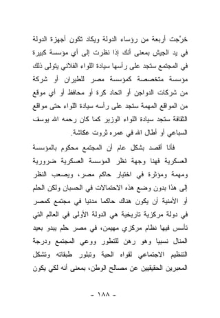 ‫ﺨﺭﺠﺕ ﺃﺭﺒﻌﺔ ﻤﻥ ﺭﺅﺴﺎﺀ ﺍﻟﺩﻭﻟﺔ ﻭﻴﻜﺎﺩ ﺘﻜﻭﻥ ﺃﺠﻬﺯﺓ ﺍﻟﺩﻭﻟﺔ‬
                                                ‫ﱠ‬
‫ﻓﻲ ﻴﺩ ﺍﻟﺠﻴﺵ ﺒﻤﻌﻨﻰ ﺃﻨﻙ ﺇﺫﺍ ﻨﻅﺭﺕ ﺇﻟﻰ ﺃﻱ ﻤﺅﺴﺴﺔ ﻜﺒﻴﺭﺓ‬
‫ﻓﻲ ﺍﻟﻤﺠﺘﻤﻊ ﺴﺘﺠﺩ ﻋﻠﻰ ﺭﺃﺴﻬﺎ ﺴﻴﺎﺩﺓ ﺍﻟﻠﻭﺍﺀ ﺍﻟﻔﻼﻨﻲ ﻴﺘﻭﻟﻰ ﺫﻟﻙ‬
‫ﻤﺅﺴﺴﺔ ﻤﺘﺨﺼﺼﺔ ﻜﻤﺅﺴﺴﺔ ﻤﺼﺭ ﻟﻠﻁﻴﺭﺍﻥ ﺃﻭ ﺸﺭﻜﺔ‬
‫ﻤﻥ ﺸﺭﻜﺎﺕ ﺍﻟﺩﻭﺍﺠﻥ ﺃﻭ ﺍﺘﺤﺎﺩ ﻜﺭﺓ ﺃﻭ ﻤﺤﺎﻓﻅ ﺃﻭ ﺃﻱ ﻤﻭﻗﻊ‬
‫ﻤﻥ ﺍﻟﻤﻭﺍﻗﻊ ﺍﻟﻤﻬﻤﺔ ﺴﺘﺠﺩ ﻋﻠﻰ ﺭﺃﺴﻪ ﺴﻴﺎﺩﺓ ﺍﻟﻠﻭﺍﺀ ﺤﺘﻰ ﻤﻭﺍﻗﻊ‬
‫ﺍﻟﺜﻘﺎﻓﺔ ﺴﺘﺠﺩ ﺴﻴﺎﺩﺓ ﺍﻟﻠﻭﺍﺀ ﺍﻟﻭﺯﻴﺭ ﻜﻤﺎ ﻜﺎﻥ ﺭﺤﻤﻪ ﺍﷲ ﻴﻭﺴﻑ‬
             ‫ﺍﻟﺴﺒﺎﻋﻲ ﺃﻭ ﺃﻁﺎل ﺍﷲ ﻓﻲ ﻋﻤﺭﻩ ﺜﺭﻭﺕ ﻋﻜﺎﺸﺔ.‬
‫ﻓﺄﻨﺎ ﺃﻗﺼﺩ ﺒﺸﻜل ﻋﺎﻡ ﺃﻥ ﺍﻟﻤﺠﺘﻤﻊ ﻤﺤﻜﻭﻡ ﺒﺎﻟﻤﺅﺴﺴﺔ‬
‫ﺍﻟﻌﺴﻜﺭﻴﺔ ﻓﻬﻨﺎ ﻭﺠﻬﺔ ﻨﻅﺭ ﺍﻟﻤﺅﺴﺴﺔ ﺍﻟﻌﺴﻜﺭﻴﺔ ﻀﺭﻭﺭﻴﺔ‬
‫ﻭﻤﻬﻤﺔ ﻭﻤﺅﺜﺭﺓ ﻓﻲ ﺍﺨﺘﻴﺎﺭ ﺤﺎﻜﻡ ﻤﺼﺭ، ﻭﻴﺼﻌﺏ ﺍﻟﻨﻅﺭ‬
‫ﺇﻟﻰ ﻫﺫﺍ ﺒﺩﻭﻥ ﻭﻀﻊ ﻫﺫﻩ ﺍﻻﺤﺘﻤﺎﻻﺕ ﻓﻲ ﺍﻟﺤﺴﺒﺎﻥ ﻭﻟﻜﻥ ﺍﻟﺤﻠﻡ‬
‫ﺃﻭ ﺍﻷﻤﻨﻴﺔ ﺃﻥ ﻴﻜﻭﻥ ﻫﻨﺎﻙ ﺤﺎﻜﻤﺎ ﻤﺩﻨﻴﺎ ﻓﻲ ﻤﺠﺘﻤﻊ ﻜﻤﺼﺭ‬
               ‫‪‬‬     ‫‪‬‬
‫ﻓﻲ ﺩﻭﻟﺔ ﻤﺭﻜﺯﻴﺔ ﺘﺎﺭﻴﺨﻴﺔ ﻫﻲ ﺍﻟﺩﻭﻟﺔ ﺍﻷﻭﻟﻰ ﻓﻲ ﺍﻟﻌﺎﻟﻡ ﺍﻟﺘﻲ‬
‫ﺘﺄﺴﺱ ﻓﻴﻬﺎ ﻨﻅﺎﻡ ﻤﺭﻜﺯﻱ ﻤﻬﻴﻤﻥ، ﻓﻲ ﻤﺼﺭ ﺤﻠﻡ ﻴﺒﺩﻭ ﺒﻌﻴﺩ‬
‫ﺍﻟﻤﻨﺎل ﻨﺴﺒﻴﺎ ﻭﻫﻭ ﺭﻫﻥ ﻟﻠﺘﻁﻭﺭ ﻭﻭﻋﻲ ﺍﻟﻤﺠﺘﻤﻊ ﻭﺩﺭﺠﺔ‬
                                   ‫‪‬‬
‫ﺍﻟﺘﻨﻅﻴﻡ ﺍﻻﺠﺘﻤﺎﻋﻲ ﻟﻘﻭﺍﻩ ﺍﻟﺤﻴﺔ ﻭﺘﺒﻠﻭﺭ ﻁﺒﻘﺎﺘﻪ ﻭﺘﺸﻜل‬
‫ﺍﻟﻤﻌﺒﺭﻴﻥ ﺍﻟﺤﻘﻴﻘﻴﻴﻥ ﻋﻥ ﻤﺼﺎﻟﺢ ﺍﻟﻭﻁﻥ، ﺒﻤﻌﻨﻰ ﺃﻨﻪ ﻟﻜﻲ ﻴﻜﻭﻥ‬


                    ‫- ٨٨١ -‬
 