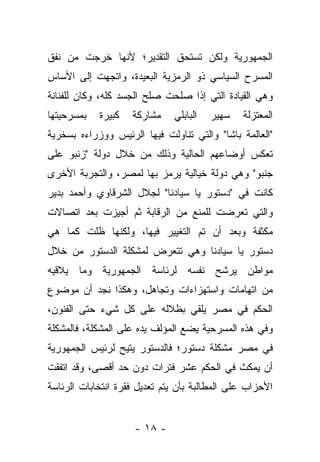 ‫ﺍﻟﺠﻤﻬﻭﺭﻴﺔ ﻭﻟﻜﻥ ﺘﺴﺘﺤﻕ ﺍﻟﺘﻘﺩﻴﺭ؛ ﻷﻨﻬﺎ ﺨﺭﺠﺕ ﻤﻥ ﻨﻔﻕ‬
‫ﺍﻟﻤﺴﺭﺡ ﺍﻟﺴﻴﺎﺴﻲ ﺫﻭ ﺍﻟﺭﻤﺯﻴﺔ ﺍﻟﺒﻌﻴﺩﺓ، ﻭﺍﺘﺠﻬﺕ ﺇﻟﻰ ﺍﻷﺴﺎﺱ‬
‫ﻭﻫﻲ ﺍﻟﻘﻴﺎﺩﺓ ﺍﻟﺘﻲ ﺇﺫﺍ ﺼﻠﺤﺕ ﺼﻠﺢ ﺍﻟﺠﺴﺩ ﻜﻠﻪ، ﻭﻜﺎﻥ ﻟﻠﻔﻨﺎﻨﺔ‬
‫ﺒﻤﺴﺭﺤﻴﺘﻬﺎ‬   ‫ﻜﺒﻴﺭﺓ‬   ‫ﻤﺸﺎﺭﻜﺔ‬    ‫ﺍﻟﺒﺎﺒﻠﻲ‬   ‫ﺴﻬﻴﺭ‬   ‫ﺍﻟﻤﻌﺘﺯﻟﺔ‬
‫"ﺍﻟﻌﺎﻟﻤﺔ ﺒﺎﺸﺎ" ﻭﺍﻟﺘﻲ ﺘﻨﺎﻭﻟﺕ ﻓﻴﻬﺎ ﺍﻟﺭﺌﻴﺱ ﻭﻭﺯﺭﺍﺀﻩ ﺒﺴﺨﺭﻴﺔ‬
‫ﺘﻌﻜﺱ ﺃﻭﻀﺎﻋﻬﻡ ﺍﻟﺤﺎﻟﻴﺔ ﻭﺫﻟﻙ ﻤﻥ ﺨﻼل ﺩﻭﻟﺔ "ﺯﻨﺒﻭ ﻋﻠﻰ‬
‫ﺠﻨﺒﻭ" ﻭﻫﻲ ﺩﻭﻟﺔ ﺨﻴﺎﻟﻴﺔ ﻴﺭﻤﺯ ﺒﻬﺎ ﻟﻤﺼﺭ، ﻭﺍﻟﺘﺠﺭﺒﺔ ﺍﻷﺨﺭﻯ‬
‫ﻜﺎﻨﺕ ﻓﻲ "ﺩﺴﺘﻭﺭ ﻴﺎ ﺴﻴﺎﺩﻨﺎ" ﻟﺠﻼل ﺍﻟﺸﺭﻗﺎﻭﻱ ﻭﺃﺤﻤﺩ ﺒﺩﻴﺭ‬
‫ﻭﺍﻟﺘﻲ ﺘﻌﺭﻀﺕ ﻟﻠﻤﻨﻊ ﻤﻥ ﺍﻟﺭﻗﺎﺒﺔ ﺜﻡ ﺃﺠﻴﺯﺕ ﺒﻌﺩ ﺍﺘﺼﺎﻻﺕ‬
‫ﻤﻜﺜﻔﺔ ﻭﺒﻌﺩ ﺃﻥ ﺘﻡ ﺍﻟﺘﻐﻴﻴﺭ ﻓﻴﻬﺎ، ﻭﻟﻜﻨﻬﺎ ﻅﻠﺕ ﻜﻤﺎ ﻫﻲ‬
‫ﺩﺴﺘﻭﺭ ﻴﺎ ﺴﻴﺎﺩﻨﺎ ﻭﻫﻲ ﺘﺘﻌﺭﺽ ﻟﻤﺸﻜﻠﺔ ﺍﻟﺩﺴﺘﻭﺭ ﻤﻥ ﺨﻼل‬
‫ﻤﻭﺍﻁﻥ ﻴﺭﺸﺢ ﻨﻔﺴﻪ ﻟﺭﺌﺎﺴﺔ ﺍﻟﺠﻤﻬﻭﺭﻴﺔ ﻭﻤﺎ ﻴﻼﻗﻴﻪ‬
‫ﻤﻥ ﺍﺘﻬﺎﻤﺎﺕ ﻭﺍﺴﺘﻬﺯﺍﺀﺍﺕ ﻭﺘﺠﺎﻫل، ﻭﻫﻜﺫﺍ ﻨﺠﺩ ﺃﻥ ﻤﻭﻀﻭﻉ‬
‫ﺍﻟﺤﻜﻡ ﻓﻲ ﻤﺼﺭ ﻴﻠﻘﻲ ﺒﻅﻼﻟﻪ ﻋﻠﻰ ﻜل ﺸﻲﺀ ﺤﺘﻰ ﺍﻟﻔﻨﻭﻥ،‬
‫ﻭﻓﻲ ﻫﺫﻩ ﺍﻟﻤﺴﺭﺤﻴﺔ ﻴﻀﻊ ﺍﻟﻤﺅﻟﻑ ﻴﺩﻩ ﻋﻠﻰ ﺍﻟﻤﺸﻜﻠﺔ، ﻓﺎﻟﻤﺸﻜﻠﺔ‬
‫ﻓﻲ ﻤﺼﺭ ﻤﺸﻜﻠﺔ ﺩﺴﺘﻭﺭ؛ ﻓﺎﻟﺩﺴﺘﻭﺭ ﻴﺘﻴﺢ ﻟﺭﺌﻴﺱ ﺍﻟﺠﻤﻬﻭﺭﻴﺔ‬
‫ﺃﻥ ﻴﻤﻜﺙ ﻓﻲ ﺍﻟﺤﻜﻡ ﻋﺸﺭ ﻓﺘﺭﺍﺕ ﺩﻭﻥ ﺤﺩ ﺃﻗﺼﻰ، ﻭﻗﺩ ﺍﺘﻔﻘﺕ‬
‫ﺍﻷﺤﺯﺍﺏ ﻋﻠﻰ ﺍﻟﻤﻁﺎﻟﺒﺔ ﺒﺄﻥ ﻴﺘﻡ ﺘﻌﺩﻴل ﻓﻘﺭﺓ ﺍﻨﺘﺨﺎﺒﺎﺕ ﺍﻟﺭﺌﺎﺴﺔ‬


                     ‫- ٨١ -‬
 