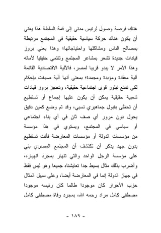 ‫ﻫﻨﺎﻙ ﻓﺭﺼﺔ ﻭﺼﻭل ﻟﺭﺌﻴﺱ ﻤﺩﻨﻲ ﺇﻟﻰ ﻗﻤﺔ ﺍﻟﺴﻠﻁﺔ ﻫﺫﺍ ﻴﻌﻨﻲ‬
‫ﺃﻥ ﻴﻜﻭﻥ ﻫﻨﺎﻙ ﺤﺭﻜﺔ ﺴﻴﺎﺴﻴﺔ ﺤﻘﻴﻘﻴﺔ ﻓﻲ ﺍﻟﻤﺠﺘﻤﻊ ﻤﺭﺘﺒﻁﺔ‬
‫ﺒﻤﺼﺎﻟﺢ ﺍﻟﻨﺎﺱ ﻭﻤﺸﺎﻜﻠﻬﺎ ﻭﺍﺤﺘﻴﺎﺠﺎﺘﻬﺎ؛ ﻭﻫﺫﺍ ﻴﻌﻨﻲ ﺒﺭﻭﺯ‬
‫ﻗﻴﺎﺩﺍﺕ ﺠﺩﻴﺩﺓ ﺘﺸﻌﺭ ﺒﻤﺸﺎﻋﺭ ﺍﻟﻤﺠﺘﻤﻊ ﻭﺘﻨﺘﻤﻲ ﺤﻘﻴﻘ ‪‬ﺎ ﻵﻤﺎﻟﻪ‬
       ‫ﻴ‬
‫ﻭﻫﺫﺍ ﺍﻷﻤﺭ ﻻ ﻴﺒﺩﻭ ﻗﺭﻴﺒﺎ ﻟﻤﺼﺭ، ﻓﺎﻵﻟﻴﺔ ﺍﻻﻗﺘﺼﺎﺩﻴﺔ ﺍﻟﻘﺎﺌﻤﺔ‬
                                ‫‪‬‬
‫ﺁﻟﻴﺔ ﻤﻌﻘﺩﺓ ﻭﻤﺅﺒﺩﺓ ﻭﻤﺠﻤﺩﺓ؛ ﺒﻤﻌﻨﻰ ﺃﻨﻬﺎ ﺁﻟﻴﺔ ﺼﻴﻐﺕ ﺒﺈﺤﻜﺎﻡ‬
‫ﻟﻜﻲ ﺘﻤﻨﻊ ﺘﺒﻠﻭﺭ ﻗﻭﻯ ﺍﺠﺘﻤﺎﻋﻴﺔ ﺤﻘﻴﻘﻴﺔ، ﻭﺘﺤﺠﺯ ﺒﺭﻭﺯ ﻗﻴﺎﺩﺍﺕ‬
‫ﺸﻌﺒﻴﺔ ﺤﻘﻴﻘﻴﺔ ﻴﻤﻜﻥ ﺃﻥ ﻴﻜﻭﻥ ﻋﻠﻴﻬﺎ ﺇﺠﻤﺎﻉ ﺃﻭ ﺘﺴﺘﻁﻴﻊ‬
‫ﺃﻥ ﺘﺤﻅﻰ ﺒﻘﺒﻭل ﺠﻤﺎﻫﻴﺭﻱ ﻨﺴﺒﻲ، ﻭﻗﺩ ﺘﻡ ﻭﻀﻊ ﻜﻤﻴﻥ ﺩﻗﻴﻕ‬
‫ﻴﺤﻭل ﺩﻭﻥ ﻤﺭﻭﺭ ﺃﻱ ﺼﻑ ﺜﺎﻥ ﻓﻲ ﺃﻱ ﺒﻨﺎﺀ ﺍﺠﺘﻤﺎﻋﻲ‬
                   ‫ٍ‬
‫ﺃﻭ ﺴﻴﺎﺴﻲ ﻓﻲ ﺍﻟﻤﺠﺘﻤﻊ، ﻭﻴﺴﺘﻭﻱ ﻓﻲ ﻫﺫﺍ ﻤﺅﺴﺴﺔ‬
‫ﻤﻥ ﻤﺅﺴﺴﺎﺕ ﺍﻟﺩﻭﻟﺔ ﺃﻭ ﻤﺅﺴﺴﺎﺕ ﺍﻟﻤﻌﺎﺭﻀﺔ ﻓﺄﻨﺕ ﺘﺴﺘﻁﻴﻊ‬
‫ﺒﺩﻭﻥ ﺠﻬﺩ ﻴﺫﻜﺭ ﺃﻥ ﺘﻜﺘﺸﻑ ﺃﻥ ﺍﻟﻤﺠﺘﻤﻊ ﺍﻟﻤﺼﺭﻱ ﺒ ِﻲ‬
 ‫‪‬ﻨ‬
‫ﻋﻠﻰ ﻤﺅﺴﺴﺔ ﺍﻟﺭﺠل ﺍﻟﻭﺍﺤﺩ ﻭﺍﻟﺘﻲ ﺘﻨﻬﺎﺭ ﺒﻤﺠﺭﺩ ﺍﻨﻬﻴﺎﺭﻩ،‬
‫ﻭﺃﻀﺭﺏ ﺒﺫﻟﻙ ﻤﺜﺎل ﺒﺴﻴﻁ ﺠﺩﺍ ﺘﻌﺎﻴﺸﻨﺎﻩ ﺠﻤﻴ ‪‬ﺎ ﻭﻫﻭ ﻟﻴﺱ ﻓﻘﻁ‬
             ‫ﻌ‬               ‫‪‬‬
‫ﻓﻲ ﺠﻬﺎﺯ ﺍﻟﺩﻭﻟﺔ ﺇﻨﻤﺎ ﻓﻲ ﺍﻟﻤﻌﺎﺭﻀﺔ ﺃﻴ ‪‬ﺎ، ﻭﻋﻠﻰ ﺴﺒﻴل ﺍﻟﻤﺜﺎل‬
                   ‫ﻀ‬
‫ﺤﺯﺏ ﺍﻷﺤﺭﺍﺭ ﻜﺎﻥ ﻤﻭﺠﻭﺩﺍ ﻁﺎﻟﻤﺎ ﻜﺎﻥ ﺭﺌﻴﺴﻪ ﻤﻭﺠﻭﺩﺍ‬
 ‫‪‬‬                      ‫‪‬‬
‫ﻤﺼﻁﻔﻰ ﻜﺎﻤل ﻤﺭﺍﺩ ﺭﺤﻤﻪ ﺍﷲ، ﺒﻤﺠﺭﺩ ﻭﻓﺎﺓ ﻤﺼﻁﻔﻰ ﻜﺎﻤل‬


                    ‫- ٩٨١ -‬
 